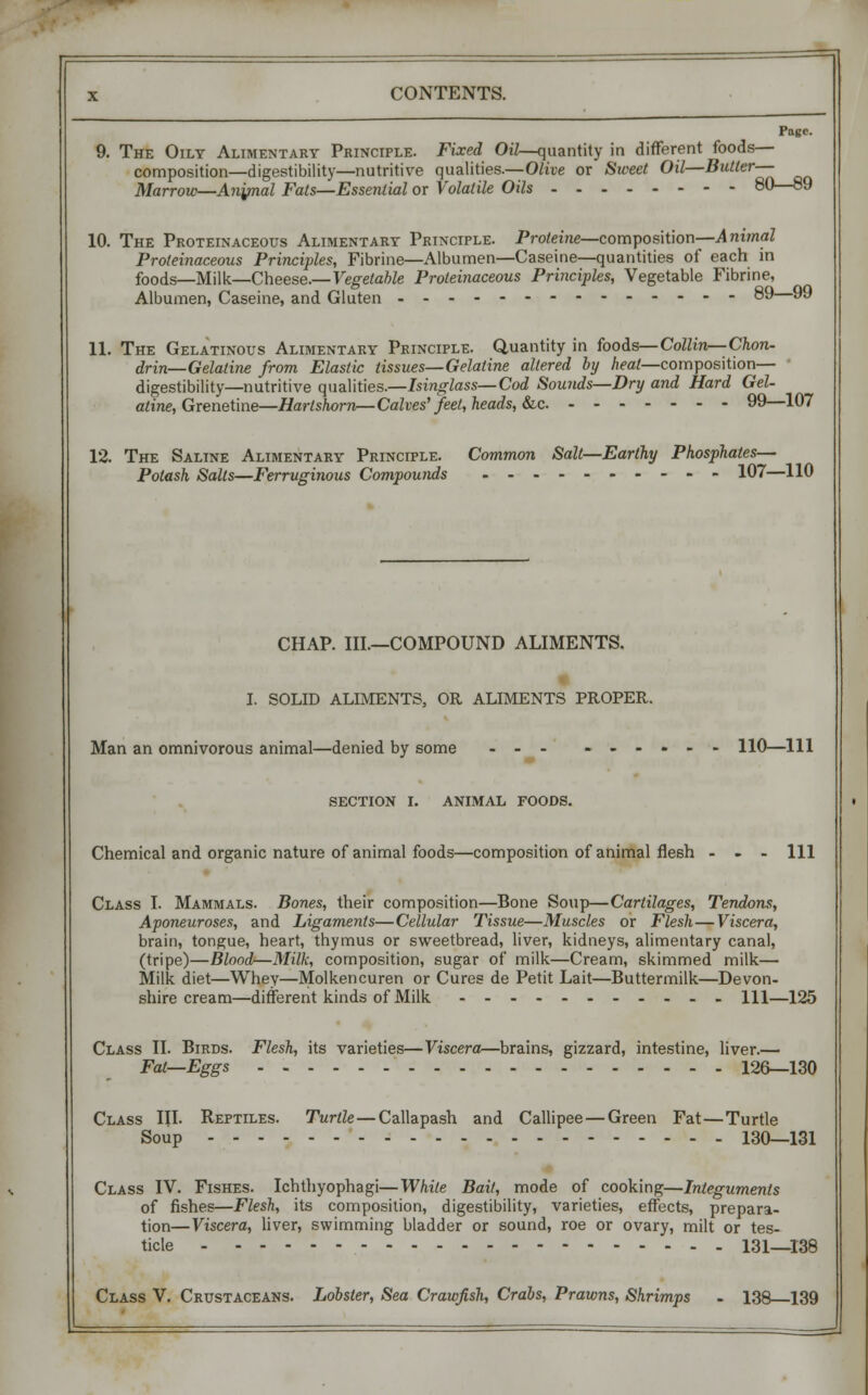 The Oily Alimentary Principle. Fixed Oil—quantity in different foods- composition—digestibility—nutritive qualities.—Olive or Sweet Oil—Butler- Marrow—Anynal Fats—Essential or Volatile Oils Page. 80—89 10. The Proteinaceous Alimentary Principle. Proleine—composition—Animal Proteinaceous Principles, Fibrine—Albumen—Caseine—quantities of each in foods—Milk—Cheese.— Vegetable Proteinaceous Principles, Vegetable Fibrine, Albumen, Caseine, and Gluten 89 99 11. The Gelatinous Alimentary Principle. Quantity in foods— Collin—Chon- drin—Gelatine from Elastic tissues—Gelatine altered by heat—composition— digestibility—nutritive qualities.—Isinglass—Cod Sounds—Dry and Hard Gel- aline, Grenetine—Hartshorn—Calves' feel, heads, &c 99—107 12. The Saline Alimentary Principle. Potash Salts—Ferruginous Compounds Common Salt- -Earlhy Phosphates— 107—110 CHAP. III.—COMPOUND ALIMENTS. I. SOLID ALIMENTS, OR ALIMENTS PROPER. Man an omnivorous animal—denied by some ... - - - 110—111 SECTION I. ANIMAL FOODS. Chemical and organic nature of animal foods—composition of animal flesh 111 Class I. Mammals. Bones, their composition—Bone Soup—Cartilages, Tendons, Aponeuroses, and Ligaments—Cellular Tissue—Muscles or Flesh—Viscera, brain, tongue, heart, thymus or sweetbread, liver, kidneys, alimentary canal, (tripe)—Blood—Milk, composition, sugar of milk—Cream, skimmed milk— Milk diet—Whey—Molkencuren or Cures de Petit Lait—Buttermilk—Devon- shire cream—different kinds of Milk Ill—125 Class II. Birds. Flesh, its varieties—Viscera—brains, gizzard, intestine, liver.— Fat—Eggs 126—130 Class III. Reptiles. Turtle — Callapash and Callipee—Green Fat—Turtle Soup 130—131 Class IV. Fishes. Ichthyophagi—While Bail, mode of cooking—Integuments of fishes—Flesh, its composition, digestibility, varieties, effects, prepara- tion—Viscera, liver, swimming bladder or sound, roe or ovary, milt or tes- ticle 131—138 Class V. Crustaceans. Lobster, Sea Crawfish, Crabs, Prawns, Shrimps - 138—139