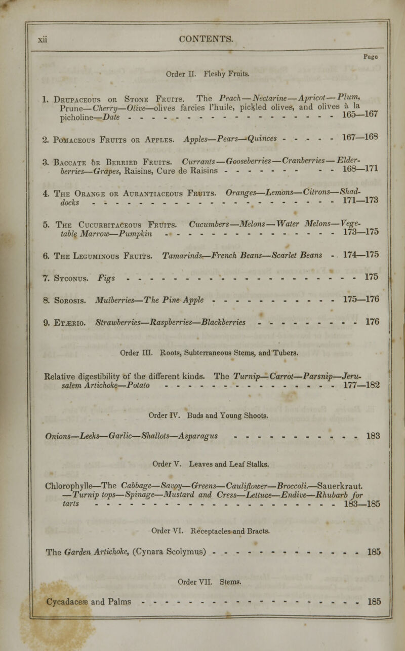 Page Order II. Fleshy Fruits. 1. Drupaceous or Stone Fruits. The Peach—Nectarine—Apricot — Plum, Prune—Cherry—Olive—olives farcies Phuile, pickled olives, and olives i la picholine—Date 165—167 2. Pomaceous Fruits or Apples. Apples—Pears—Quinces 167—168 3. Baccate 6r Berried Fruits. Currants—Gooseberries—Cranberries—Elder- berries—Grapes, Raisins, Cure de Raisins -- 168—171 4. The Orange or Aurantiaceous Fruits. Oranges—Lemons—Citrons—Shad- docks 171—173 5. The Cucurbitaceous Fruits. Cucumbers—Melons—Water Melons—Vege- table Marrow—Pumpkin ._.------------ 173—175 6. The Leguminous Fruits. Tamarinds—French Beans—Scarlet Beans - 174—175 7. Syconus. Figs 175 8. Sorosis. Mulberries—The Pine Apple 175—176 9. Et.erio. Strawberries—Raspberries—Blackberries 176 Order in. Roots, Subterraneous Stems, and Tubers. Relative digestibility of the different kinds. The Turnip—Carrol—Parsnip—Jeru- salem Artichoke—Potato ............... 177—182 Order IV. Buds and Young Shoots. Onions—Leeks—Garlic—Shallots—Asparagus ........... 183 Order V. Leaves and Leaf Stalks. Chlorophylle—The Cabbage—Savoy—Greens—Cauliflower—Broccoli.—Sauerkraut. —Turnip tops—Spinage—Mustard and Cress—Lettuce—Endive—Rhubarb for tarts 183—185 Order VI. Receptacles and Bracts. The Garden Artichoke, (Cynara Scolymus) 185 Order VII. Stems. Cycadacese and Palms -----.... 185