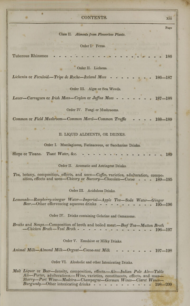 Page Class II. Aliments from Flowerless Plants. Order I. Ferns. Tuberous Rhizomes .-.. - . . . 186 Order II. Lichens. Lichenin or Feculoid.—Tripe de Roche—Iceland Moss 186—187 Order III. Algae or Sea Weeds. haver—Carrageen or Irish Moss—Ceylon or Jaffna Moss ...... r 187—189 Order IV. Fungi or Mushrooms. Common or Field Mushroom—Common Morel—Common Truffle .... 188 189 II. LIQUID ALIMENTS, OR DRINKS. Order I. Mucilaginous, Farinaceous, or Saccharine Drinks. Slops or Tisans. Toast Water, &c 189 Order II. Aromatic and Astringent Drinks. Tea, botany, composition, effects, and uses—Coffee, varieties, adulteration, compo- sition, effects and uses—Chicory or Succory—Chocolate—Cocoa ... 189 195 Order III. Acidulous Drinks. Lemonade—Raspberry-vinegar Water—Imperial—Apple Tea—Soda Water—Ginger Beer.—Other effervescing aqueous drinks ---.-..... 195 196 Order IV. Drinks containing Gelatine and Osmazome. Broths and Soups.—Composition of broth and boiled meat.—Beef Tea—Mutton Broth —Chicken Broth—Veal Broth 196 197 Order V. Emulsive or Milky Drinks. 4 Animal Milk—Almond Milk—Orgeat—Cocoa-nut Milk 197 198 Order VI. Alcoholic and other Intoxicating Drinks. Malt Liquor or Beer—density, composition, effects.—Ale—Indian Pale Ale—Table Ale—Porter, adulterations.— Wine, varieties, constituents, effects, and uses— Sherry—Port Wine—Madeira—Champagne—German Wines—Claret Wines— Burgundy.—Other intoxicating drinks 198—209