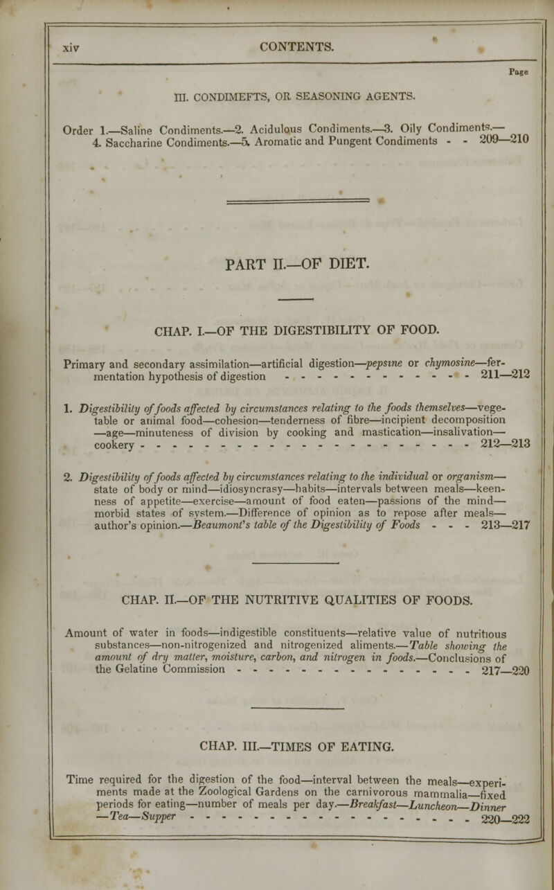 Page HI. CONDEMEFTS, OR SEASONING AGENTS. Order 1.—Saline Condiments.—2. Acidulous Condiments.—3. Oily Condiments.— 4. Saccharine Condiments 5. Aromatic and Pungent Condiments - - 209—210 PART II.—OF DIET. CHAP. I.—OP THE DIGESTIBILITY OF FOOD. Primary and secondary assimilation—artificial digestion—pepstne or chymosine—fer- mentation hypothesis of digestion 211—212 1. Digestibility of foods affected by circumstances relating to the foods themselves—vege- table or animal food—cohesion—tenderness of fibre—incipient decomposition —age—minuteness of division by cooking and mastication—insalivation— cookery 212—213 2. Digestibility of foods affected by circumstances relating to the individual or organism— state of body or mind—idiosyncrasy—habits—intervals between meals—keen- ness of appetite—exercise—amount of food eaten—passions of the mind— morbid states of system.—Difference of opinion as to repose after meals— author's opinion.—Beaumont's table of the Digestibility of Foods - - - 213—217 CHAP. II—OF THE NUTRITIVE QUALITIES OF FOODS. Amount of water in foods—indigestible constituents—relative value of nutritious substances—non-nitrogenized and nitrogenized aliments.—Table showing the amount of dry matter, moisture, carbon, and nitrogen in foods.—Conclusions of the Gelatine Commission 217 220 CHAP. Ill—TIMES OF EATING. Time required for the digestion of the food—interval between the meals experi- ments made at the Zoological Gardens on the carnivorous mammalia fixed periods for eating—number of meals per day.—Breakfast—Luncheon Dinner —Tea—Supper 220—222