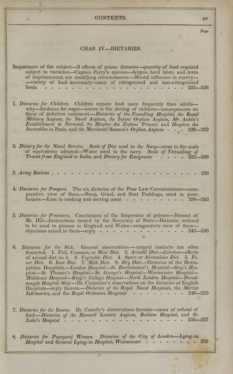 Page CHAP. IV.—DIETARIES. Importance of the subject—ill effects of prison dietaries—quantity of food required subject to variation—Captain Parry's opinion—fatigue, hard labor, and term of imprisonment, are modifying circumstances.—Mental influence in scurvy— —variety of food necessary—uses of nitrogenized and non-nitrogenized foods 222—226 1. Dietaries for Children. Children require food more frequently than adults— why—fondness for sugar—errors in the dieting of children—consequences on them of defective nutriment.—Dietaries of the Foundling Hospital, the Royal Military Asylum, the Naval Asylum, the Infant Orphan Asylum, Mr. Aubin's Establishment at Norwood, the Hospice des Enfans Trouves and Hospices des Incurables in Paris, and the Merchants' Seamen's Orphan Asylum ... 226—232 2. Dietary for the Naval Service. Scale of Diet used in the Navy—error in the scale of equivalents adopted—Water used in the navy. Scale of Victualling of Troovs from England to India, and Dietary for Emigrants .... 232—236 3. Army Rations 236 4. Dietaries for Paupers. The six dietaries of the Poor Law Commissioners—com- parative view of them.—Soup, Gruel, and Suet Puddings, used in poor- houses.—Loss in cooking and serving meat 236—242 5. Dietaries for Prisoners. Conclusions of the Inspectors of prisons—Dissent of Mr. Hill—Instructions issued by the Secretary of State—Dietaries ordered to be used in prisons in England and Wales—comparative view of them— objections raised to them—reply -- 242—246 • 6. Dietaries for the Sick. General observations — natural instincts too often thwarted. 1. Full, Common, or Meat Diet. 2. Animal Diet—diabetes—effects of animal diet on it. 3. Vegetable Diet. 4. Spare or Abstemious Diet. 5. Fe- ver Diet. 6. Low Diet. 7. Milk Diet. 8. Dry Diet.—Dietaries of the Metro- politan Hospitals.—London Hospital—St. Bartholomew's Hospital—Guy's Hos- pital—St. Thomas's Hospital—St. George's Hospital—Westminster Hospital— Middlesex Hospital—King's College Hospital—North London Hospital—Dread- nought Hospital Ship.—Dr. Carpenter's observations on the dietaries of English Hospitals—reply thereto.—Dietaries of the Royal Naval Hospitals, the Marine Infirmaries, and the Royal Ordnance Hospitals 246—255 7. Dietaries for the Insane. Dr. Conolly's observations thereon—cases of refusal of food.—Dietaries of the Hanwell Lunatic Asylum, Belhlem Hospital, and St. Luke's Hospital --------- 255—257 8. Dietaries for Puerperal Women. Dietaries of the City of London.—Lying-in Hospital and General Lying-in Hospital, Westminster 257