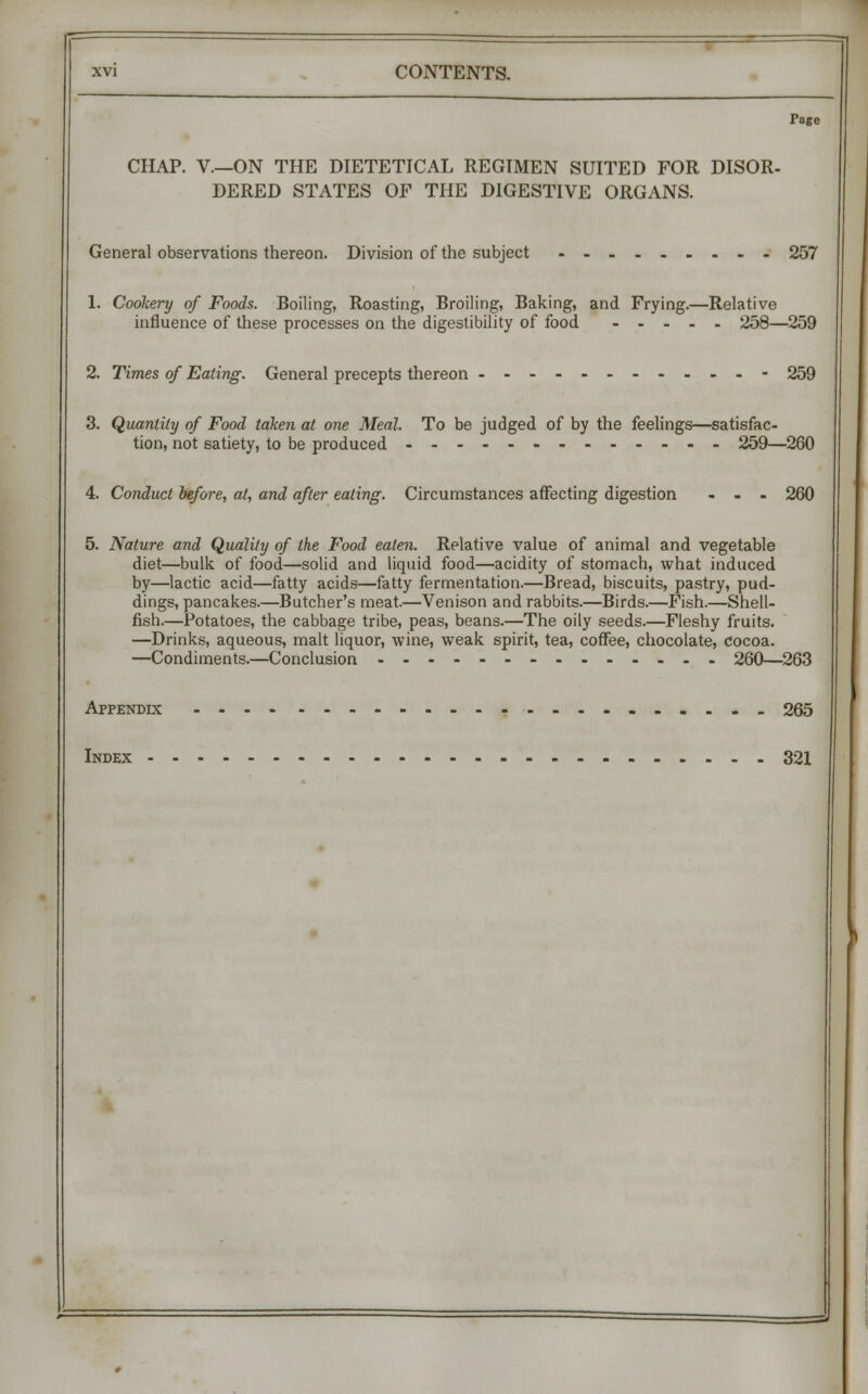 Tage CHAP. V—ON THE DIETETICAL REGIMEN SUITED FOR DISOR- DERED STATES OF THE DIGESTIVE ORGANS. General observations thereon. Division of the subject 257 1. Cookery of Foods. Boiling, Roasting, Broiling, Baking, and Frying.—Relative influence of these processes on the digestibility of food 258—259 2. Times of Eating. General precepts thereon ------------ 259 3. Quantity of Food taken at one Meal. To be judged of by the feelings—satisfac- tion, not satiety, to be produced 259—260 4. Conduct before, at, and after eating. Circumstances affecting digestion ... 260 5. Nature and Quality of the Food eaten. Relative value of animal and vegetable diet—bulk, of food—solid and liquid food—acidity of stomach, what induced by—lactic acid—fatty acids—fatty fermentation.—Bread, biscuits, pastry, pud- dings, pancakes.—Butcher's meat.—Venison and rabbits.—Birds.—Fish.—Shell- fish.—Potatoes, the cabbage tribe, peas, beans.—The oily seeds.—Fleshy fruits. —Drinks, aqueous, malt liquor, wine, weak spirit, tea, coffee, chocolate, cocoa. —Condiments.—Conclusion 260—263 Appendix --..-_ 265 Index 321