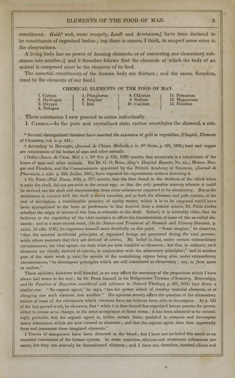 ELEMENTS OF THE FOOD OF MAN. constituent Gold.,* and, more recently, Lead] and Arsenicum,\ have been declared to be constituents of organized bodies ; but there is reason, I think, to suspect some error in the observations. A living body has no power of forming elements, or of converting one elementary sub- stance into another ;\ and it therefore follows that the elements of which the body of an animal is composed must be the elements of its food. The essential constituents of the human body are thirteen ; and the same, therefore, must be the elements of our food.ll CHEMICAL ELEMENTS OF THE FOOD OF MAN. 1. Carbon 2. Hydrogen 3. Oxygen 4. Nitrogen 5. Phosphorus 6. Sulphur 7. Iron 8. Chlorine 9. Sodium 10. Calcium 11. Potassium 12. Magnesium 13. Fluorine These substances I now proceed to notice individually. 1. Carbon.—In the pure and crystallized state, carbon constitutes the diamond, a sub- * Several distinguished chemists have asserted the existence of gold in vegetables, (Chaptal, Elements of Chemistry, vol. ii. p. 442.) t According to Devergie, {Journal de Chimie Medicale,t. iv. 2de Serie, p. 591, 1833,) lead and copper are constituents of the bodies of man and other animals. t Orfila {Journ. de Chim. Med. t. v. 2de Ser. p. 632, 1839) asserts, that arsenicum is a constituent of the bones of man and other animals. But Dr. G. O. Rees, (Guy's Hospital Reports, No. xii.,) Messrs. Dan- ger and Flandrin, and the Commissioners appointed by the French Academy of Sciences, (Journal de Pharmaeie, t. xxiv. p. 423, Juillet, 1841,) have repeated his experiments without detecting it. % Dr. Prout (Phil. Trans. 1822, p. 377) asserts, that the lime found in the skeleton of the chick when it quits the shell, did not pre-exist in the recent egg: so that the only possible sources whence it could be derived are the shell and transmutation from other substances supposed to be elementary. But as the membrane in contact with the shell is never vascular, and as both the albumen and yolk contain, at the end of incubation, a considerable quantity of earthy matter, which it is to be supposed would have been appropriated to the bone in preference to that derived from a remote source, Dr. Prout doubts whether the origin or source of the lime is referable to the shell. Indeed, it is tolerably clear, that he believes in the capability of the vital energies to effect the transmutation of some of the so-called ele- ments ; and in a more recent work, (On the Nature and Treatment of Stomach and Urinary Diseases, p. xxxvi. 3d edit. 1840,) he expresses himself more decidedly on this point.  Some imagine, he observes, that the mineral incidental principles of organized beings are generated during the vital process; while others maintain that they are derived ab externo. My belief is, that, under certain extraordinary circumstances, the vital agents can form what ,we now consider as elements ; but that, in ordinary, such elements are chiefly derived ab externo, in conjunction with the alimentary principles; and in another part of the same work (p. xxix.) he speaks of the assimilating organs being able, under extraordinary circumstances,  to decompose principles which are still considered as elementary ; nay, to form azote or carbon. These opinions, however well founded, in no way affect the accuracy of the proposition which I have above laid down in the text; for Dr. Prout himself, in his Bridgewater Treatise (Chemistry, Meteorology, and the Function of Digestion considered with reference to Natural Theology, p. 431, 1834) lays down a similar one. No organic agent, he says,  has the power either of creating material elements, or of changing one such element into another. His opinions merely affect the question of the elementary nature of some of the substances which chemists have not hitherto been able to decompose. At p. 432 of the last quoted work, he observes, that  while it is thus denied that organized beings possess the power, either to create or to change, in the strict acceptance of these terms ; it has been admitted to be exceed- ingly probable, that the organic agent is, within certain limits, qualified to compose and decompose many substances which are now viewed as elements ; and that the organic agent does thus apparently form and transmute these imagined elements. II Traces of manganese have been detected in the blood; but I have not included this metal as an essential constituent of the human system. In some countries, siliciuus and aluminous substances are eaten, but they can scarcely be denominated aliments ; and I have not, therefore, inserted silicon and