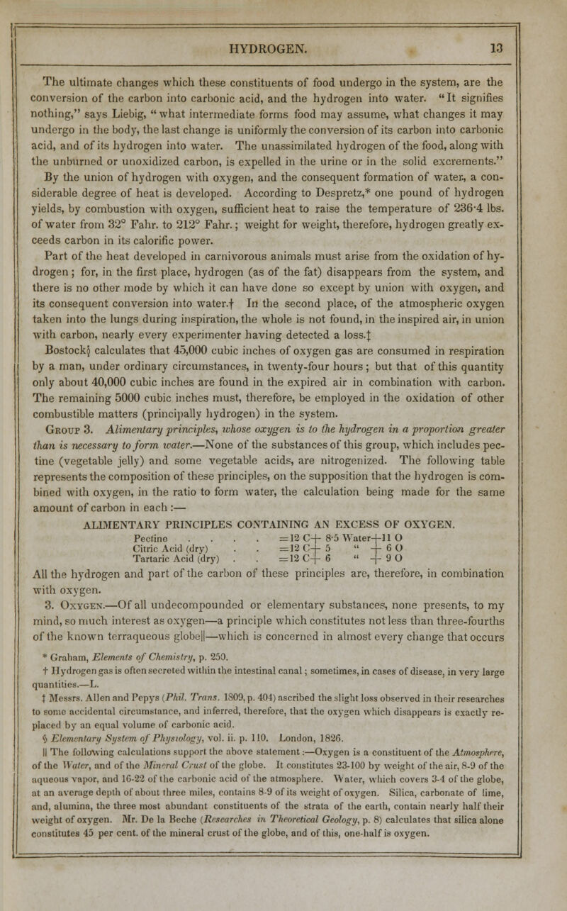 The ultimate changes which these constituents of food undergo in the system, are the conversion of the carbon into carbonic acid, and the hydrogen into water. It signifies nothing, says Liebig, what intermediate forms food may assume, what changes it may undergo in the body, the last change is uniformly the conversion of its carbon into carbonic acid, and of its hydrogen into water. The unassimilated hydrogen of the food, along with the unburned or unoxidized carbon, is expelled in the urine or in the solid excrements. By the union of hydrogen with oxygen, and the consequent formation of water, a con- siderable degree of heat is developed. According to Despretz,* one pound of hydrogen yields, by combustion with oxygen, sufficient heat to raise the temperature of 236-4 lbs. of water from 32° Fahr. to 212° Fahr.; weight for weight, therefore, hydrogen greatly ex- ceeds carbon in its calorific power. Part of the heat developed in carnivorous animals must arise from the oxidation of hy- drogen ; for, in the first place, hydrogen (as of the fat) disappears from the system, and there is no other mode by which it can have done so except by union with oxygen, and its consequent conversion into water.f In the second place, of the atmospheric oxygen taken into the lungs during inspiration, the whole is not found, in the inspired air, in union with carbon, nearly every experimenter having detected a loss.} Bostock§ calculates that 45,000 cubic inches of oxygen gas are consumed in respiration by a man, under ordinary circumstances, in twenty-four hours; but that of this quantity only about 40,000 cubic inches are found in the expired air in combination with carbon. The remaining 5000 cubic inches must, therefore, be employed in the oxidation of other combustible matters (principally hydrogen) in the system. Group 3. Alimentary principles, whose oxygen is to the hydrogen in a proportion greater than is necessary to form water.—None of the substances of this group, which includes pec- tine (vegetable jelly) and some vegetable acids, are nitrogenized. The following table represents the composition of these principles, on the supposition that the hydrogen is com- bined with oxygen, in the ratio to form water, the calculation being made for the same amount of carbon in each :— ALIMENTARY PRINCIPLES CONTAINING AN EXCESS OF OXYGEN. Pectine .... =12 C+ 85 Water-j-11 O Citric Acid (dry) . . = 12 C-f 5  4- 6 O Tartaric Acid (dry) . . =12 C-f- 6  -j- 9 O All the hydrogen and part of the carbon of these principles are, therefore, in combination with oxygen. 3. Oxygen.—Of all undecompounded or elementary substances, none presents, to my mind, so much interest as oxygen—a principle which constitutes not less than three-fourths of the known terraqueous globed—which is concerned in almost every change that occurs * Graham, Elements of Chemistry, p. 250. t Hydrogen gas is often secreted within the intestinal canal; sometimes, in cases of disease, in very large quantities.—L. t Messrs. Allen and Pepys (Phil. Trans. 1809, p. 404) ascribed the slight loss observed in their researches to some accidental circumstance, and inferred, therefore, that the oxygen which disappears is exactly re- placed by an equal volume of carbonic acid. § Elementary System of Physiology, vol. ii. p. 110. London, 1826. II The following calculations support the above statement:—Oxygen is a constituent of the Atmosphere, of the Water, and of the Mineral Crust of the globe. It constitutes 23-100 by weight of the air, 8-9 of the aqueous vapor, and 16-22 of the carbonic acid of the atmosphere. Water, which covers 3-4 of the globe, at an average depth of about three miles, contains 8-9 of its weight of oxygen. Silica, carbonate of lime, and, alumina, the three most abundant constituents of the strata of the earth, contain nearly half their weight of oxygen. Mr. De la Beche (Researches in Theoretical Geology, p. 8) calculates that silica alone constitutes 45 per cent, of the mineral crust of the globe, and of this, one-half is oxygen.