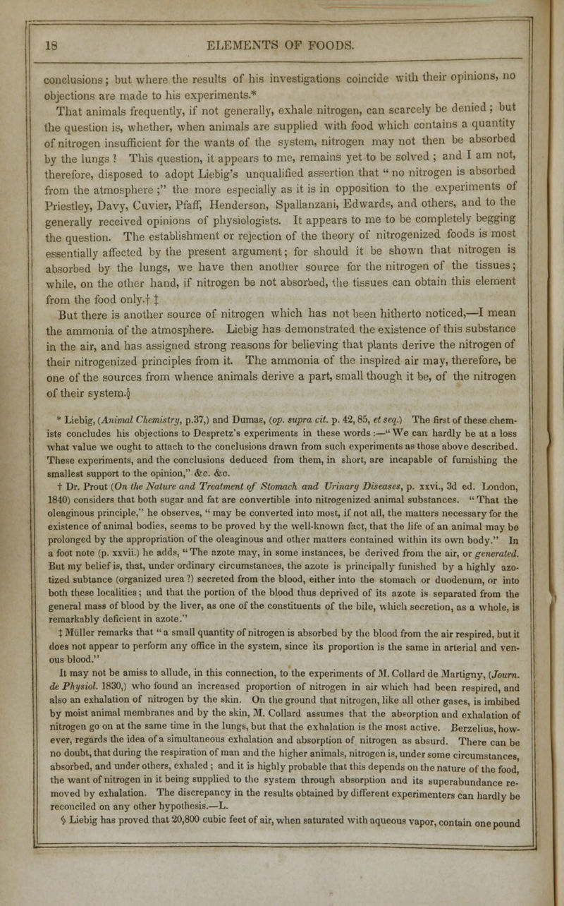conclusions; but where the results of his investigations coincide with their opinions, no objections are made to his experiments.* That animals frequently, if not generally, exhale nitrogen, can scarcely be denied ; but the question is, whether, when animals are supplied with food which contains a quantity of nitrogen insufficient for the wants of the system, nitrogen may not then be absorbed by the lungs J This question, it appears to me, remains yet to be solved ; and I am not, therefore, disposed to adopt Liebig's unqualified assertion that  no nitrogen is absorbed from the atmosphere ; the more especially as it is in opposition to the experiments of Priestley, Davy, Cuvier, Pfaff, Henderson, Spallanzani, Edwards, and others, and to the generally received opinions of physiologists. It appears to me to be completely begging the question. The establishment or rejection of the theory of nitrogenized foods is most essentially affected by the present argument; for should it be shown that nitrogen is absorbed by the lungs, we have then another source for the nitrogen of the tissues; while, on the other hand, if nitrogen be not absorbed, the tissues can obtain this element from the food only.f J But there is another source of nitrogen which has not been hitherto noticed,—I mean the ammonia of the atmosphere. Liebig has demonstrated the existence of this substance in the air, and has assigned strong reasons for believing that plants derive the nitrogen of their nitrogenized principles from it. The ammonia of the inspired air may, therefore, be one of the sources from whence animals derive a part, small though it be, of the nitrogen of their system.^ * Liebig, (Animal Chemistry, p.37,) and Dumas, (op. supra cit. p. 42,85, et seq.) The first of these chem- ists concludes his objections to Despretz's experiments in these words :— We can hardly be at a loss ■what value we ought to attach to the conclusions drawn from such experiments as those above described. These experiments, and the conclusions deduced from them, in short, are incapable of furnishing the smallest support to the opinion, &c. &c. t Dr. Prout (On the Nature and Treatment of Stomach and Urinary Diseases, p. xxvi., 3d ed. London, 1840) considers that both sugar and fat are convertible into nitrogenized animal substances.  That the oleaginous principle, he observes,  may be converted into most, if not all, the matters necessary for the existence of animal bodies, seems to be proved by the well-known fact, that the life of an animal may be prolonged by the appropriation of the oleaginous and other matters contained within its own body. In a foot note (p. xxvii.) he adds, The azote may, in some instances, be derived from the air, or generated. But my belief is, that, under ordinary circumstances, the azote is principally funished by a highly azo- tized subtance (organized urea ?) secreted from the blood, either into the stomach or duodenum, or into both these localities; and that the portion of the blood thus deprived of its azote is separated from the general mass of blood by the liver, as one of the constituents of the bile, which secretion, as a whole, is remarkably deficient in azote. t Miiller remarks that  a small quantity of nitrogen is absorbed by the blood from the air respired, but it does not appear to perform any office in the system, since its proportion is the same in arterial and ven- ous blood. It may not be amiss to allude, in this connection, to the experiments of 31. Collard de Martigny, (Journ. de Physiol. 1830,) who found an increased proportion of nitrogen in air Which had been respired, and also an exhalation of nitrogen by the skin. On the ground that nitrogen, like all other gases, is imbibed by moist animal membranes and by the skin, M. Collard assumes that the absorption and exhalation of nitrogen go on at the same time in the lungs, but that the exhalation is the most active. Berzelius, how- ever, regards the idea of a simultaneous exhalation and absorption of nitrogen as absurd. There can be no doubt, that during the respiration of man and the higher animals, nitrogen is, under some circumstances absorbed, and under others, exhaled; and it is highly probable that this depends on the nature of the food the want of nitrogen in it being supplied to the system through absorption and its superabundance re- moved by exhalation. The discrepancy in the results obtained by different experimenters can hardly be reconciled on any other hypothesis.—L. $ Liebig has proved that 20,800 cubic feet of air, when saturated with aqueous vapor, contain one pound