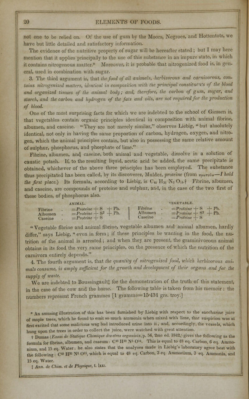 not one to be relied on. Of the use of gum by the Moors, Negroes, and Hottentots, we have but little detailed and satisfactory information. The evidence of the nutritive property of sugar will be hereafter stated; but I may here mention that it applies principally to the use of this substance in an impure state, in which it contains nitrogenous matter.* Moreover, it is probable that nitrogenized food is, in gen- eral, used in combination with sugar. 3. The third argument is, that the food of all animals, herbivorous and carnivorous, con- tains nitrogenized matters, identical in composition with the principal constituents of the blood and organized tissues of the animal body; and, therefore, the carbon of gum, sugar, and starch, and the carbon and hydrogen of the fats and oils, are not required for the production of blood. One of the most surprising facts for which we are indebted to the school of Giessen is, that vegetables contain organic principles identical in composition with animal fibrine, albumen, and caseine. They are not merely similar, observes Liebig, but absolutely identical, not only in having the same proportion of carbon, hydrogen, oxygen, and nitro- gen, which the animal principles contain, but also in possessing the same relative amount of sulphur, phosphorus, and phosphate of lime. Fibrine, albumen, and caseine, both animal and vegetable, dissolve in a solution of caustic potash. If, to the resulting liquid, acetic acid be added, the same precipitate is obtained, whichever of the above three principles has been employed. The substance thus precipitated has been called, by its discoverer, Mulder, proteine (from irpbiTciu—/ hold the first place) Its formula, according to Liebig, is C48 H3fi Nfi Ou-f Fibrine, albumen, and caseine, are compounds of proteine and sulphur, and, in the case of the two first of these bodies, of phosphorus also. ANIMAL. VEGETABLE. Fibrine . —Proteine -+- S -j- Ph. Albumen . =Proleine -f- S2 + Ph. Caseine . —Proteine -j- S Fibrine . =Proteine -f- S -j- Ph. Albumen . =Prohine -f- S2 -j- Ph. Caseine . —Proteine -j- S 11 Vegetable fibrine and animal fibrine, vegetable albumen and animal albumen, hardly differ, says Liebig, even in form; if these principles be wanting in the food, the nu- trition of the animal is arrested; and when they are present, the graminivorous animal obtains in its food the very same principles, on the presence of which the nutrition of the carnivora entirely depends. 4. The fourth argument is, that the quantity of nitrogenized food, which herbivorous ani- mals consume, is amply sufficient for the growth and development of their organs and for the supply of waste. We are indebted to BoussingaultJ for the demonstration of the truth of this statement, in the case of the cow and the horse. The following table is taken from his memoir : the numbers represent French grammes [1 gramme= 15-434 grs. troy.] * An amusing illustration of this has been furnished by Liebig with respect to the saccharine juice of maple trees, which he found to emit so much ammonia when mixed with lime, that suspicion was at first excited that some malicious wag had introduced urine into it, and, accordingly, the vessels, which hung upon the trees in order to collect the juice, were watched with great attention. t Dumas (Essai de Slatique Ckimique d«selres organises^. 56, 2mc ed. 1842,> gives the following as the formula for fibrine, albumen, and caseum : C4811 IST6 O'*. This is equal to 43 eq. Carbon, 6 eq. Ammo- nium and 15 eq. Water: he also states that the analyses made in Liebig's laboratory agree best with the following : C48 II35 N6 O15, which is equal to 48 eq. Carbon, 3 eq. Ammonium, 3 eq. Ammonia, and 15 eq. Water. % Ann. de Chim. et de Physique, t. Ixxi.
