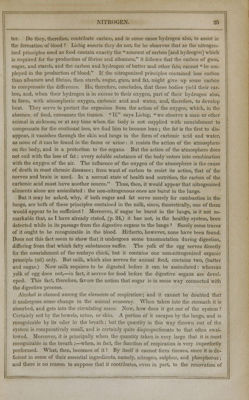 ter. Do they, therefore, contribute carbon, and in some cases hydrogen also, to assist in the formation of blood) Liebig asserts they do not, for he observes that as the nitrogen- ized principles used as food contain exactly the amount of carbon [and hydrogen] which is required for the production of fibrine and albumen, it follows that the carbon of gum, sugar, and starch, and the carbon and hydrogen of butter and other fats, cannot be em- ployed in the production of blood. If the nitrogenized principles contained less carbon than albumen and fibrine, then starch, sugar, gum, and fat, might give up some carbon to compensate the difference. He, therefore, concludes, that these bodies yield their car- bon, and, when their hydrogen is in excess to their oxygen, part of their hydrogen also, to form, with atmospheric oxygen, carbonic acid and water, and, therefore, to develop heat. They serve to protect the organism from the action of the oxygen, which, in the absence of food, consumes the tissues. If, says Liebig, we observe a man or other animal in sickness, or at any time when the body is not supplied with nourishment to compensate for the continual loss, we find him to become lean; the fat is the first to dis- appear, it vanishes through the skin and lungs in the form of carbonic acid and water, as none of it can be found in the faeces or urine: it resists the action of the atmosphere on the body, and is a protection to the organs. But the action of the atmosphere does not end with the loss of fat: every soluble substance of the body enters into combination with the oxygen of the air. The influence of the oxygen of the atmosphere is the cause of death in most chronic diseases; from want of carbon to resist its action, that of the nerves and brain is used. In a normal state of health and nutrition, the carbon of the carbonic acid must have another source. Thus, then, it would appear that nitrogenized aliments alone are assimilated: the non-nitrogenous ones are burnt in the lungs. But it may be asked, why, if both sugar and fat serve merely for combustion in the lungs, are both of these principles contained in the milk, since, theoretically, one of them would appear to be sufficient ] Moreover, if sugar be burnt in the lungs, is it not re- markable that, as I have already stated, (p. 24,) it has not, in the healthy system, been detected while in its passage from the digestive organs to the lungs 1 Surely some traces of it ought to be recognizable in the blood. Hitherto, however, none have been found. Does not this fact seem to show that it undergoes some transmutation during digestion, differing from that which fatty substances suffer. The yolk of the egg serves directly for the nourishment of the embryo chick, but it contains one non-nitrogenized organic principle (oil) only. But milk, which also serves for animal food, contains two, (butter and sugar.) Now milk requires to be digested before it can be assimilated: whereas yolk of egg does not,—in fact, it serves for food before the digestive organs are devel- oped. This fact, therefore, favors the notion that sugar is in some way connected with the digestive process. Alcohol is classed among the elements of respiration; and it cannot be doubted that it undergoes some change in the animal economy. When taken into the stomach it is absorbed, and gets into the circulating mass. Now, how does it get out of the system ? Certainly not by the bowels, urine, or skin. A portion of it escapes by the lungs, and is recognizable by its odor in the breath; but the quantity in this way thrown out of the system is comparatively small, and is certainly quite disproportionate to that often swal- lowed. Moreover, it is principally when the quantity taken is very large that it is most recognizable in the breath ;—when, in fact, the function of respiration is very imperfectly performed. What, then, becomes of it 1 By itself it cannot form tissues, since it is de- ficient in some of their essential ingredients, namely, nitrogen, sulphur, and phosphorus; and there is no reason to suppose that it contributes, even in part, to the renovation of