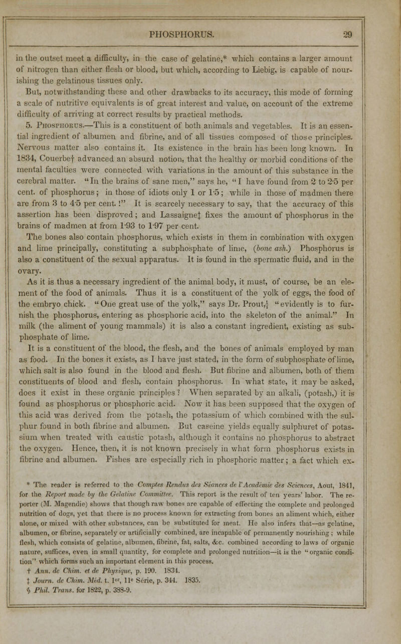 in the outset meet a difficulty, in the case of gelatine,* which contains a larger amount of nitrogen than either flesh or blood, but which, according to Liebig, is capable of nour- ishing the gelatinous tissues only. But, notwithstanding these and other drawbacks to its accuracy, this mode of forming a scale of nutritive equivalents is of great interest and value, on account of the extreme difficulty of arriving at correct results by practical methods. 5. Phosphorus.—This is a constituent of both animals and vegetables. It is an essen- tial ingredient of albumen and fibrine, and of all tissues composed of those principles. Nervous matter also contains it. Its existence in the brain has been long known. In 1834, Couerbef advanced an absurd notion, that the healthy or morbid conditions of the mental faculties were connected with variations in the amount of this substance in the cerebral matter.  In the brains of sane men, says he,  I have found from 2 to 2-5 per cent, of phosphorus; in those of idiots only 1 or 1-5 ; while in those of madmen there are from 3 to 45 per cent. ! It is scarcely necessary to say, that the accuracy of this assertion has been disproved; and LassaigneJ fixes the amount of phosphorus in the brains of madmen at from 1-93 to 1'97 per cent. The bones also contain phosphorus, which exists in them in combination with oxygen and lime principally, constituting a subphosphate of lime, (bone ash.) Phosphorus is also a constituent of the sexual apparatus. It is found in the spermatic fluid, and in the ovary. As it is thus a necessary ingredient of the animal body, it must, of course, be an ele- ment of the food of animals. Thus it is a constituent of the yolk of eggs, the food of the embryo chick.  One great use of the yolk, says Dr. Prout,§  evidently is to fur- nish the phosphorus, entering as phosphoric acid, into the skeleton of the animal. In milk (the aliment of young mammals) it is also a constant ingredient, existing as sub- phosphate of lime. It is a constituent of the blood, the flesh, and the bones of animals employed by man as food. In the bones it exists, as I have just stated, in the form of subphosphate of lime, which salt is also found in the blood and flesh. But fibrine and albumen, both of them constituents of blood and flesh, contain phosphorus. In what state, it may be asked, does it exist in these organic principles 1 When separated by an alkali, (potash,) it is found as phosphorus or phosphoric acid. Now it has been supposed that the oxygen of this acid was derived from the potash, the potassium of which combined with the sul- phur found in both fibrine and albumen. But caseine yields equally sulphuret of potas- sium when treated with caustic potash, although it contains no phosphorus to abstract the oxygen. Hence, then, it is not known precisely in what form phosphorus exists in fibrine and albumen. Fishes are especially rich in phosphoric matter; a fact which ex- * The reader is referred to the Coinpies Rendu* des Seances deVAcadhnie des Sciences, Aout, 1841, for the Report made by the Gelatine Committee. This report is the result of ten years' labor. The re- porter (M. Magendie) shows that though raw bones are capable of effecting the complete and prolonged nutrition of dogs, yet that there is no process known for extracting from bones an aliment which, either alone, or mixed with other substances, can be substituted for meat. He also infers that—as gelatine, albumen, or fibrine, separately or artificially combined, are incapable of permanently nourishing ; while flesh, which consists of gelaiine, albumen, fibrine, fat, salts, &c. combined according to laws of organic nature, suffices, even in small quantity, for complete and prolonged nutrition—it is the  organic condi- tion'' which forms such an important element in this process. t Ann. de Chim. et de Physique, p. 190. 1831. \ Journ. de Chim. Med. t. 1«, 11' Serie, p. 314. 1835. $ Phil. Trails, for 1822, p. 38S-9.