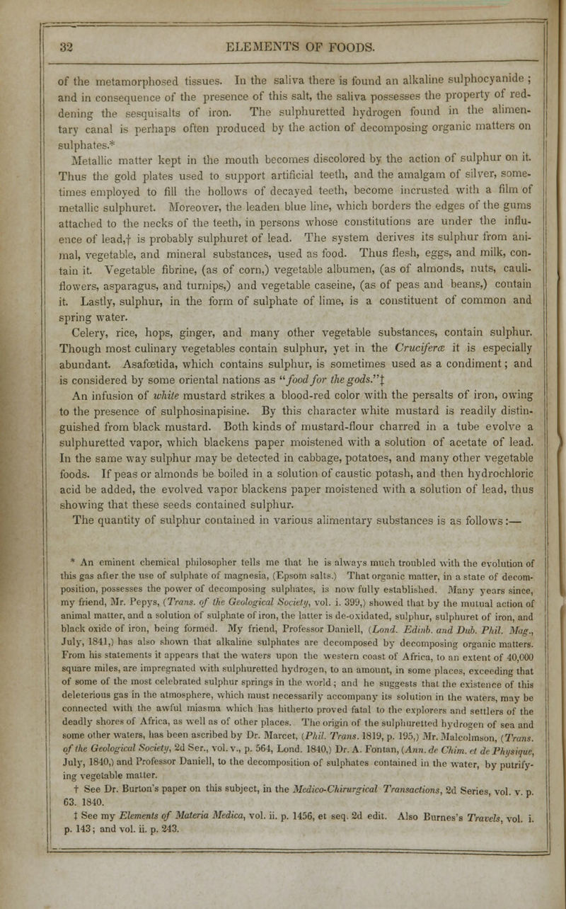 of the metamorphosed tissues. In the saliva there is found an alkaline sulphocyanide ; and in consequence of the presence of this salt, the saliva possesses the property of red- dening the sesquisalta of iron. The sulphuretted hydrogen found in the alimen- tary canal is perhaps often produced by the action of decomposing organic matters on sulphates.* Metallic matter kept in the mouth becomes discolored by the action of sulphur on it. Thus the gold plates used to support artificial teeth, and the amalgam of silver, some- times employed to fill the hollows of decayed teeth, become incrusted with a film of metallic sulphuret. Moreover, the leaden blue line, which borders the edges of the gums attached to the necks of the teeth, in persons whose constitutions are under the influ- ence of lead,f is probably sulphuret of lead. The system derives its sulphur from ani- mal, vegetable, and mineral substances, used as food. Thus flesh, eggs, and milk, con- tain it. Vegetable fibrine, (as of com,) vegetable albumen, (as of almonds, nuts, cauli- flowers, asparagus, and turnips,) and vegetable caseine, (as of peas and beans,) contain it. Lastly, sulphur, in the form of sulphate of lime, is a constituent of common and spring water. Celery, rice, hops, ginger, and many other vegetable substances, contain sulphur. Though most culinary vegetables contain sulphur, yet in the Crucifercc it is especially abundant. Asafcetida, which contains sulphur, is sometimes used as a condiment; and is considered by some oriental nations as foodfor ihegods.\ An infusion of while mustard strikes a blood-red color with the persalts of iron, owing to the presence of sulphosinapisine. By this character white mustard is readily distin- guished from black mustard. Both kinds of mustard-flour charred in a tube evolve a sulphuretted vapor, which blackens paper moistened with a solution of acetate of lead. In the same way sulphur may be detected in cabbage, potatoes, and many other vegetable foods. If peas or almonds be boiled in a solution of caustic potash, and then hydrochloric acid be added, the evolved vapor blackens paper moistened with a solution of lead, thus showing that these seeds contained sulphur. The quantity of sulphur contained in various alimentary substances is as follows:— * An eminent chemical philosopher tells me that he is always much troubled with the evolution of this gas after the use of sulphate of magnesia, (Epsom salts.) That organic matter, in a state of decom- position, possesses the power of decomposing sulphates, is now fully established. 3Iany years since, my friend, Mr. Pepys, (Trans, of the Geological Society, vol. i. 399,) showed that by the mutual action of animal matter, and a solution of sulphate of iron, the latter is de-oxidated, sulphur, sulphuret of iron, and black oxide of iron, being formed. My friend, Professor Darnell, (Loud. Edinb. and Dub. Phil. Mag., July, 1841,) has also shown that alkaline sulphates are decomposed by decomposing organic matters. From his statements it appears that the waters upon the western coast of Africa, to an extent of 40 000 square miles, are impregnated with sulphuretted hydrogen, to an amount, in some places, exceeding that of some of the most celebrated sulphur springs in the world ; and he suggests that the existence of this deleterious gas in the atmosphere, which must necessarily accompany its solution in the waters, may be connected with the awful miasma which has hitherto proved fatal to the explorers and settlers of the deadly shores of Africa, as well as of other places. The origin of the sulphuretted hydrogen of sea and some other waters, has been ascribed by Dr. Marcet, {Phil. Trans. 1819, p. 195,) Mr. Malcolmson, (Trans. of the Geological Society, 2d Ser., vol. v., p. 564, Lond. 1840,) Dr. A. Fontan, (Ann. de Chim. ct de Physique, July, 1840,) and Professor Daniel], to the decomposition of sulphates contained in the water, by putrify- ing vegetable matter. t See Dr. Burton's paper on this subject, in the Mcdico-Chirurgical Transactions, 2d Series, vol. v. p. 63. 1840. t See my Elements of Materia Medica, vol. ii. p. 1456, et seq. 2d edit. Also Burnes's Travels vol. i. p. 143; and vol. ii. p. 243.