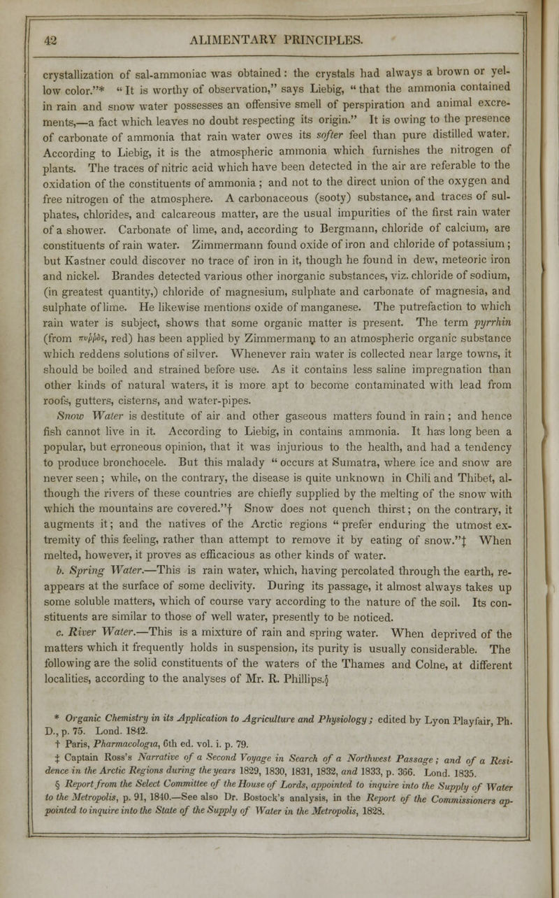 crystallization of sal-ammoniac was obtained: the crystals had always a brown or yel- low color.*  It is worthy of observation, says Liebig,  that the ammonia contained in rain and snow water possesses an offensive smell of perspiration and animal excre- ments,—a fact which leaves no doubt respecting its origin. It is owing to the presence of carbonate of ammonia that rain water owes its softer feel than pure distilled water. According to Liebig, it is the atmospheric ammonia which furnishes the nitrogen of plants. The traces of nitric acid which have been detected in the air are referable to the oxidation of the constituents of ammonia ; and not to the direct union of the oxygen and free nitrogen of the atmosphere. A carbonaceous (sooty) substance, and traces of sul- phates, chlorides, and calcareous matter, are the usual impurities of the first rain water of a shower. Carbonate of lime, and, according to Bergmann, chloride of calcium, are constituents of rain water. Zimmermann found oxide of iron and chloride of potassium; but Kastner could discover no trace of iron in it, though he found in dew, meteoric iron and nickel. Brandes detected various other inorganic substances, viz. chloride of sodium, (in greatest quantity,) chloride of magnesium, sulphate and carbonate of magnesia, and sulphate of lime. He likewise mentions oxide of manganese. The putrefaction to which rain water is subject, shows that some organic matter is present. The term pyrrhin (from wiwos, red) has been applied by Zimmermann to an atmospheric organic substance which reddens solutions of silver. Whenever rain water is collected near large towns, it should be boiled and strained before use. As it contains less saline impregnation than other kinds of natural waters, it is more apt to become contaminated with lead from roofs, gutters, cisterns, and water-pipes. Snow Water is destitute of air and other gaseous matters found in rain; and hence fish cannot live in it. According to Liebig, in contains ammonia. It has long been a popular, but erroneous opinion, that it was injurious to the health, and had a tendency to produce bronchocele. But this malady  occurs at Sumatra, where ice and snow are never seen; while, on the contrary, the disease is quite unknown in Chili and Thibet, al- though the rivers of these countries are chiefly supplied by the melting of the snow with which the mountains are covered.! Snow does not quench thirst; on the contrary, it augments it; and the natives of the Arctic regions  prefer enduring the utmost ex- tremity of this feeling, rather than attempt to remove it by eating of snow.}: When melted, however, it proves as efficacious as other kinds of water. b. Spring Water.—This is rain water, which, having percolated through the earth, re- appears at the surface of some declivity. During its passage, it almost always takes up some soluble matters, which of course vary according to the nature of the soil. Its con- stituents are similar to those of well water, presently to be noticed. c. River Water.—This is a mixture of rain and spring water. When deprived of the matters which it frequently holds in suspension, its purity is usually considerable. The following are the solid constituents of the waters of the Thames and Colne, at different localities, according to the analyses of Mr. R. Phillips.^ * Organic Chemistry in its Application to Agriculture and Physiology; edited by Lyon Playfair, Ph. D., p. 75. Lond. 1842. t Paris, Pharmacologia, 6th ed. vol. i. p. 79. i Captain Ross's Narrative of a Second Voyage in Search of a Northwest Passage; and of a Resi- dence in the Arctic Regions during the years 1829, 1830, 1831, 1832, and 1833, p. 366. Lond. 1835. § Report from the Select Committee of the House of Lords, appointed to inquire into the Supply of Water to the Metropolis, p. 91, 1840.—See also Dr. Bostock's analysis, in the Report of the Commissioners ap- pointed to inquire into the State of the Supply of Water in the Metropolis, 1828.