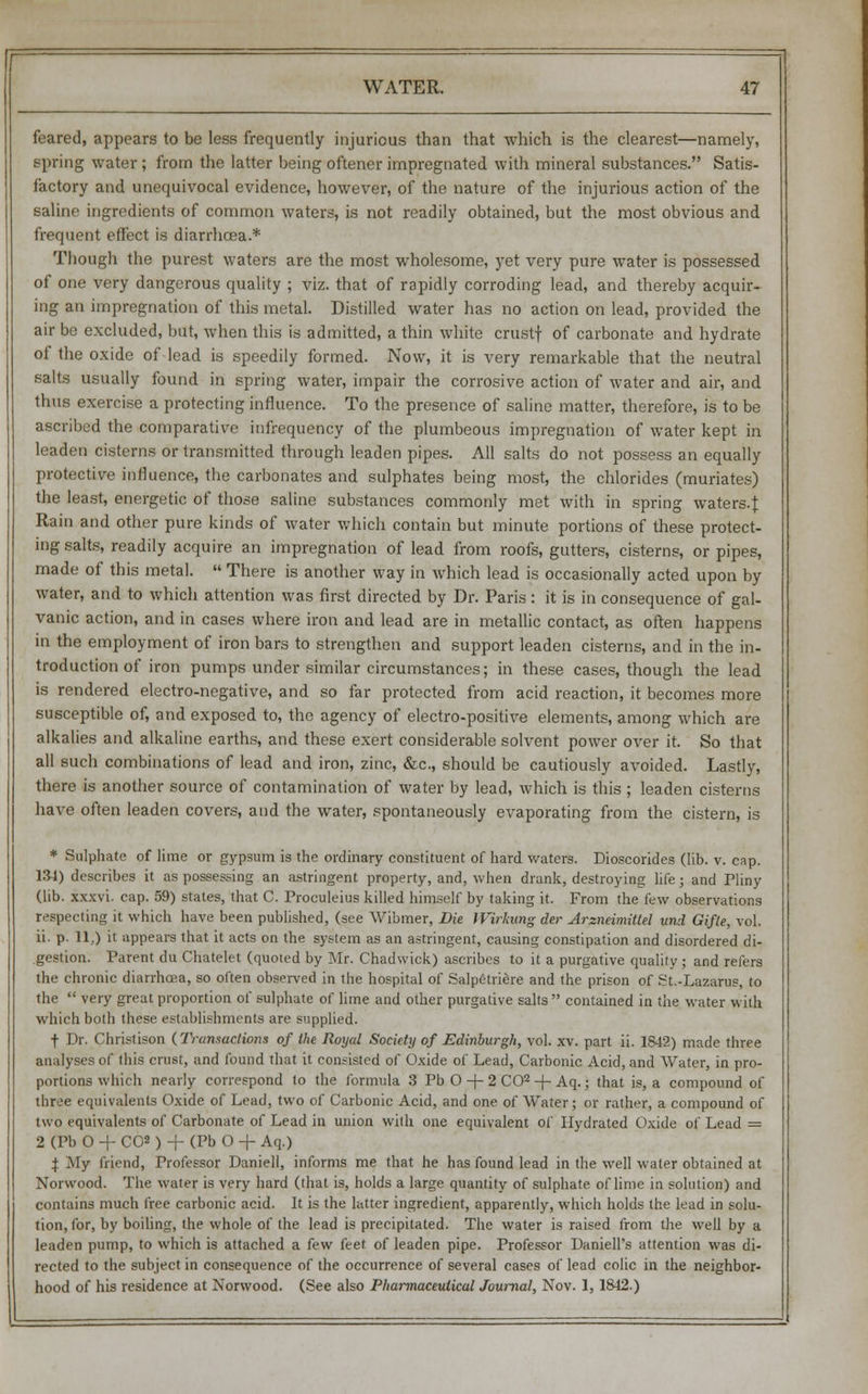 feared, appears to be less frequently injurious than that which is the clearest—namely, spring water ; from the latter being oftener impregnated with mineral substances. Satis- factory and unequivocal evidence, however, of the nature of the injurious action of the saline ingredients of common waters, is not readily obtained, but the most obvious and frequent effect is diarrhoea.* Though the purest waters are the most wholesome, yet very pure water is possessed of one very dangerous quality ; viz. that of rapidly corroding lead, and thereby acquir- ing an impregnation of this metal. Distilled water has no action on lead, provided the air be excluded, but, when this is admitted, a thin white crustf of carbonate and hydrate of the oxide of lead is speedily formed. Now, it is very remarkable that the neutral salts usually found in spring water, impair the corrosive action of water and air, and thus exercise a protecting influence. To the presence of saline matter, therefore, is to be ascribed the comparative infrequency of the plumbeous impregnation of water kept in leaden cisterns or transmitted through leaden pipes. All salts do not possess an equally protective influence, the carbonates and sulphates being most, the chlorides (muriates) the least, energetic of those saline substances commonly met with in spring waters.*. Rain and other pure kinds of water which contain but minute portions of these protect- ing salts, readily acquire an impregnation of lead from roofs, gutters, cisterns, or pipes, made of this metal.  There is another way in which lead is occasionally acted upon by water, and to which attention was first directed by Dr. Paris : it is in consequence of gal- vanic action, and in cases where iron and lead are in metallic contact, as often happens in the employment of iron bars to strengthen and support leaden cisterns, and in the in- troduction of iron pumps under similar circumstances; in these cases, though the lead is rendered electro-negative, and so far protected from acid reaction, it becomes more susceptible of, and exposed to, the agency of electro-positive elements, among which are alkalies and alkaline earths, and these exert considerable solvent power over it. So that all such combinations of lead and iron, zinc, &c, should be cautiously avoided. Lastly, there is another source of contamination of water by lead, which is this ; leaden cisterns have often leaden covers, and the water, spontaneously evaporating from the cistern, is * Sulphate of lime or gypsum is the ordinary constituent of hard waters. Dioscorides (lib. v. cap. 134) describes it as possessing an astringent property, and, when drank, destroying life; and Pliny (lib. xxxvi. cap. 59) states, that C. Proculeius killed himself by taking it. From the few observations respecting it which have been published, (see Wibmer, Die Wirkung der Arzneimitlel und Gifte, vol. ii. p. 11,) it appears that it acts on the system as an astringent, causing constipation and disordered di- gestion. Parent du Chatelet (quoted by Mr. Chadwick) ascribes to it a purgative quality ; and refers the chronic diarrhoea, so often observed in the hospital of Salpetriere and the prison of St.-Lazarus, to the  very great proportion of sulphate of lime and other purgative salts contained in the water with which both these establishments are supplied. t Dr. Christison (Transactions of the Royal Society of Edinbwgh, vol. xv. part ii. 1S42) made three analyses of this crust, and found that it consisted of Oxide of Lead, Carbonic Acid, and Water, in pro- portions which nearly correspond to the formula 3 Pb O -f- 2 CO2 + Aq.; that is, a compound of three equivalents Oxide of Lead, two of Carbonic Acid, and one of Water; or rather, a compound of two equivalents of Carbonate of Lead in union with one equivalent of Hydrated Oxide of Lead = 2 (Pb O + C02 ) + (Pb O -f- Aq.) X My friend, Professor Daniell, informs me that he has found lead in the well water obtained at Norwood. The water is very hard (that is, holds a large quantity of sulphate of lime in solution) and contains much free carbonic acid. It is the latter ingredient, apparently, which holds the lead in solu- tion, for, by boiling, the whole of the lead is precipitated. The water is raised from the well by a leaden pump, to which is attached a few feet of leaden pipe. Professor Daniell's attention was di- rected to the subject in consequence of the occurrence of several cases of lead colic in the neighbor- hood of his residence at Norwood. (See also Pharmaceutical Journal, Nov. 1,1842.)