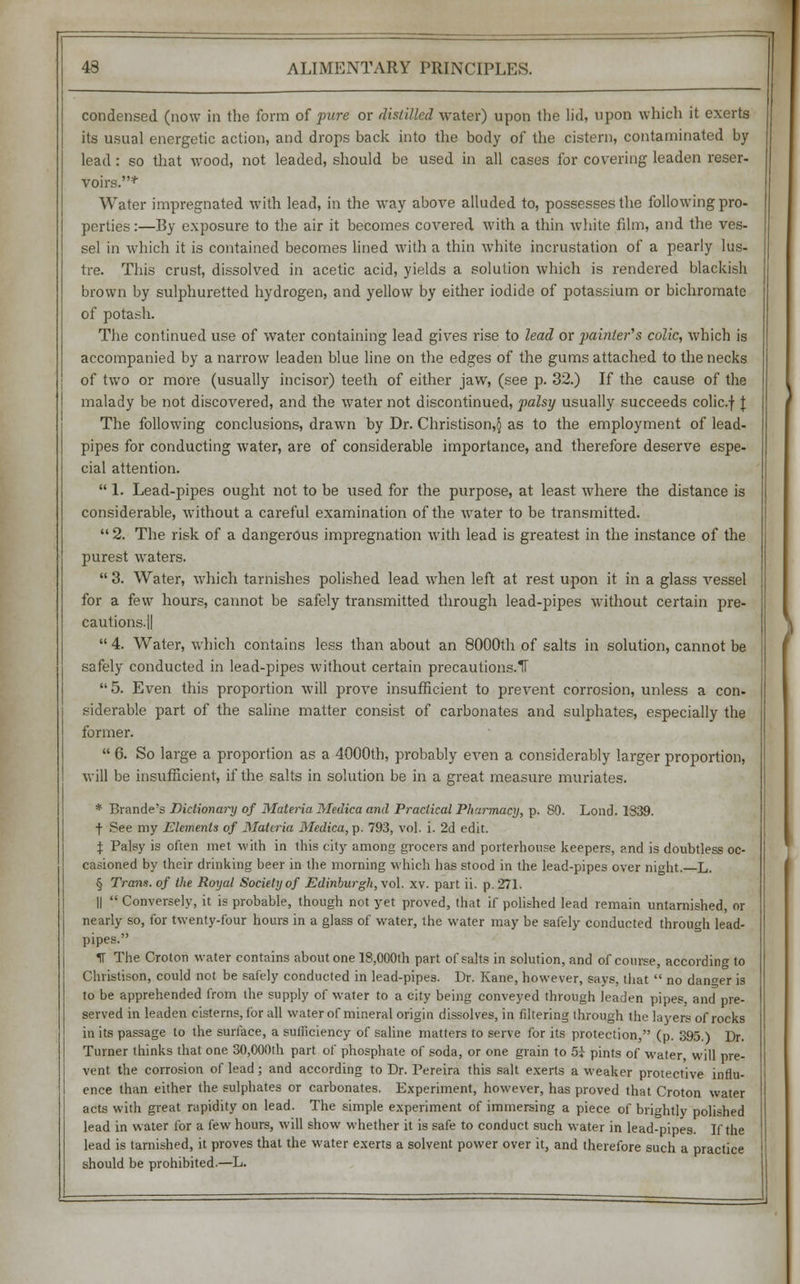 condensed (now in the form of pure or distilled water) upon the lid, upon which it exerts its usual energetic action, and drops back into the body of the cistern, contaminated by lead: so that wood, not leaded, should be used in all cases for covering leaden reser- voirs.*' Water impregnated with lead, in the way above alluded to, possesses the following pro- perties :—By exposure to the air it becomes covered with a thin white film, and the ves- sel in which it is contained becomes lined with a thin white incrustation of a pearly lus- tre. This crust, dissolved in acetic acid, yields a solution which is rendered blackish brown by sulphuretted hydrogen, and yellow by either iodide of potassium or bichromate of potash. The continued use of water containing lead gives rise to lead or painter's colic, which is accompanied by a narrow leaden blue line on the edges of the gums attached to the necks of two or more (usually incisor) teeth of either jaw, (see p. 32.) If the cause of the malady be not discovered, and the water not discontinued, palsy usually succeeds colic.f J The following conclusions, drawn by Dr. Christison,§ as to the employment of lead- pipes for conducting water, are of considerable importance, and therefore deserve espe- cial attention.  1. Lead-pipes ought not to be used for the purpose, at least where the distance is considerable, without a careful examination of the water to be transmitted.  2. The risk of a dangerous impregnation with lead is greatest in the instance of the purest waters.  3. Water, which tarnishes polished lead when left at rest upon it in a glass vessel for a few hours, cannot be safely transmitted through lead-pipes without certain pre- cautions.||  4. Water, which contains less than about an 8000th of salts in solution, cannot be safely conducted in lead-pipes without certain precautions.1T 5. Even this proportion will prove insufficient to prevent corrosion, unless a con- siderable part of the saline matter consist of carbonates and sulphates, especially the former.  6. So large a proportion as a 4000th, probably even a considerably larger proportion, will be insufficient, if the salts in solution be in a great measure muriates. * Brande's Dictionary of Materia Medica and Practical Pharmacy, p. 89. Lond. 1339. t See my Elements of Materia Medica, p. 793, vol. i. 2d edit. % Palsy is often met with in this city among grocers and porterhouse keepers, and is doubtless oc- casioned by their drinking beer in the morning which has stood in the lead-pipes over night. L. § Tram, of the Royal Society of Edinburgh, vol. xv. part ii. p. 271. ||  Conversely, it is probable, though not yet proved, that if polished lead remain untarnished, or nearly so, for twenty-four hours in a glass of water, the water may be safely conducted through lead- pipes. M The Croton water contains about one 18,000th part of salts in solution, and of course, according to Christison, could not be safely conducted in lead-pipes. Dr. Kane, however, says, that  no danger is to be apprehended from the supply of water to a city being conveyed through leaden pipes, and pre- served in leaden cisterns, for all water of mineral origin dissolves, in filtering through the layers of rocks in its passage to the surface, a sufficiency of saline matters to serve for its protection, (p. 395.) Dr. Turner thinks that one 30,000th part of phosphate of soda, or one grain to 5i pints of water, will pre- vent the corrosion of lead; and according to Dr. Pereira this salt exerts a weaker protective influ- ence than either the sulphates or carbonates. Experiment, however, has proved that Croton water acts with great rapidity on lead. The simple experiment of immersing a piece of brightly polished lead in water for a few hours, will show whether it is safe to conduct such water in lead-pipes. If the lead is tarnished, it proves that the water exerts a solvent power over it, and therefore such a practice should be prohibited.—L.