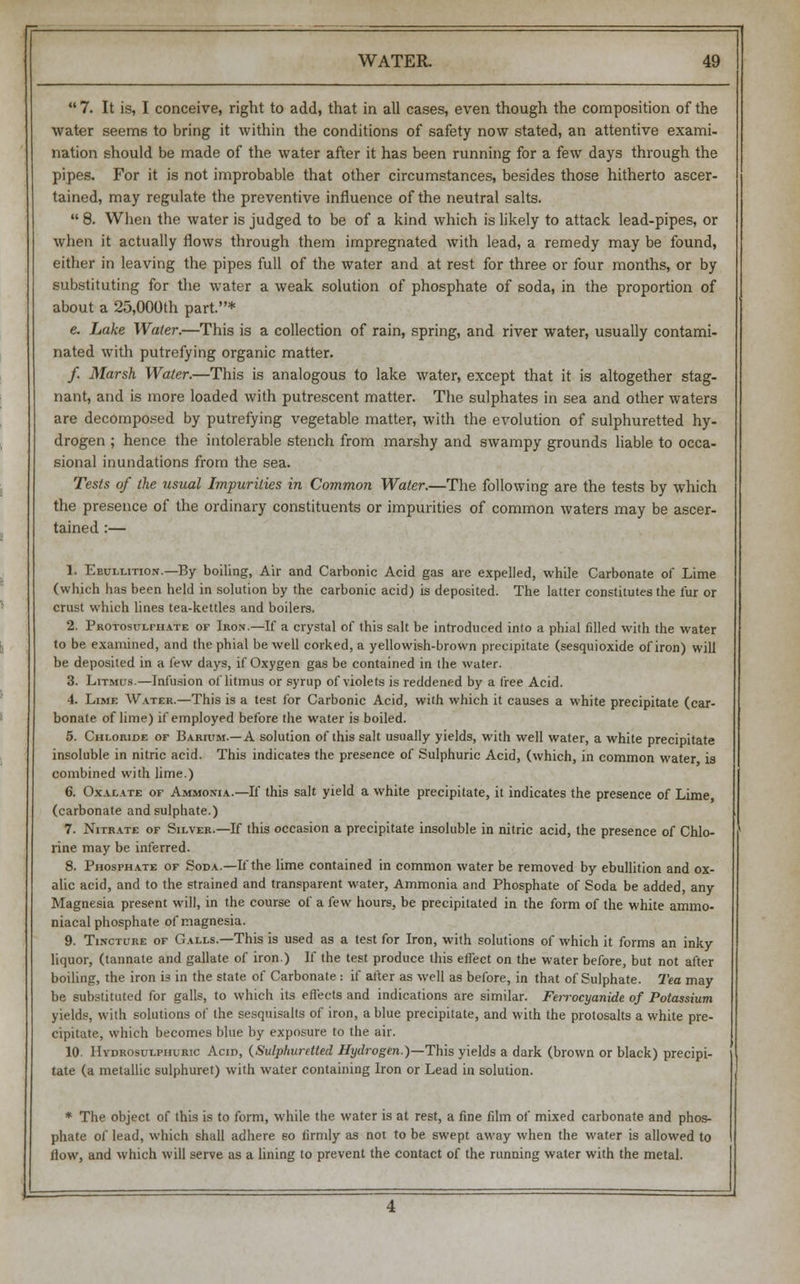  7. It is, I conceive, right to add, that in all cases, even though the composition of the water seems to bring it within the conditions of safety now stated, an attentive exami- nation should be made of the water after it has been running for a few days through the pipes. For it is not improbable that other circumstances, besides those hitherto ascer- tained, may regulate the preventive influence of the neutral salts.  8. When the water is judged to be of a kind which is likely to attack lead-pipes, or when it actually flows through them impregnated with lead, a remedy may be found, either in leaving the pipes full of the water and at rest for three or four months, or by substituting for the water a weak solution of phosphate of soda, in the proportion of about a 25,000th part.* e. Lake Water.—This is a collection of rain, spring, and river water, usually contami- nated with putrefying organic matter. / Marsh Water.—This is analogous to lake water, except that it is altogether stag- nant, and is more loaded with putrescent matter. The sulphates in sea and other waters are decomposed by putrefying vegetable matter, with the evolution of sulphuretted hy- drogen ; hence the intolerable stench from marshy and swampy grounds liable to occa- sional inundations from the sea. Tests of the usual Impurities in Common Water.—The following are the tests by which the presence of the ordinary constituents or impurities of common waters may be ascer- tained :— 1. Ebullition.—By boiling, Air and Carbonic Acid gas are expelled, while Carbonate of Lime (which has been held in solution by the carbonic acid) is deposited. The latter constitutes the fur or crust which lines tea-kettles and boilers. 2. Protosulfhate of Iron.—If a crystal of this salt be introduced into a phial filled with the water to be examined, and the phial be well corked, a yellowish-brown precipitate (sesquioxide of iron) will be deposited in a few days, if Oxygen gas be contained in the water. 3. Litmus.—Infusion of litmus or syrup of violets is reddened by a free Acid. 4. Lime Water.—This is a test for Carbonic Acid, with which it causes a white precipitate (car- bonate of lime) if employed before the water is boiled. 5. Chloride of Barium.—A solution of this salt usually yields, with well water, a white precipitate insoluble in nitric acid. This indicates the presence of Sulphuric Acid, (which, in common water is combined with lime.) 6. Oxalate of Ammonia.—If this salt yield a white precipitate, it indicates the presence of Lime (carbonate and sulphate.) 7. Nitrate of Silver.—If this occasion a precipitate insoluble in nitric acid, the presence of Chlo- rine may be inferred. 8. Phosphate of Soda.—If the lime contained in common water be removed by ebullition and ox- alic acid, and to the strained and transparent water, Ammonia and Phosphate of Soda be added, any Magnesia present will, in the course of a few hours, be precipitated in the form of the white ammo- niacal phosphate of magnesia. 9. Tincture of Galls.—This is used as a test for Iron, with solutions of which it forms an inky liquor, (tannate and gallate of iron.) If the test produce this effect on the water before, but not after boiling, the iron is in the state of Carbonate : if after as well as before, in that of Sulphate. Tea may be substituted for galls, to which its effects and indications are similar. Feirocyanide of Potassium yields, with solutions of the sesquisalts of iron, a blue precipitate, and with the protosalts a white pre- cipitate, which becomes blue by exposure to the air. 10. Hydrosulphuric Acid, (Sulphuretted Hydrogen.)—This yields a dark (brown or black) precipi- tate (a metallic sulphuret) with water containing Iron or Lead in solution. * The object of this is to form, while the water is at rest, a fine film of mixed carbonate and phos- phate of lead, which shall adhere eo firmly as not to be swept away when the water is allowed to flow, and which will serve as a lining to prevent the contact of the running water with the metal.