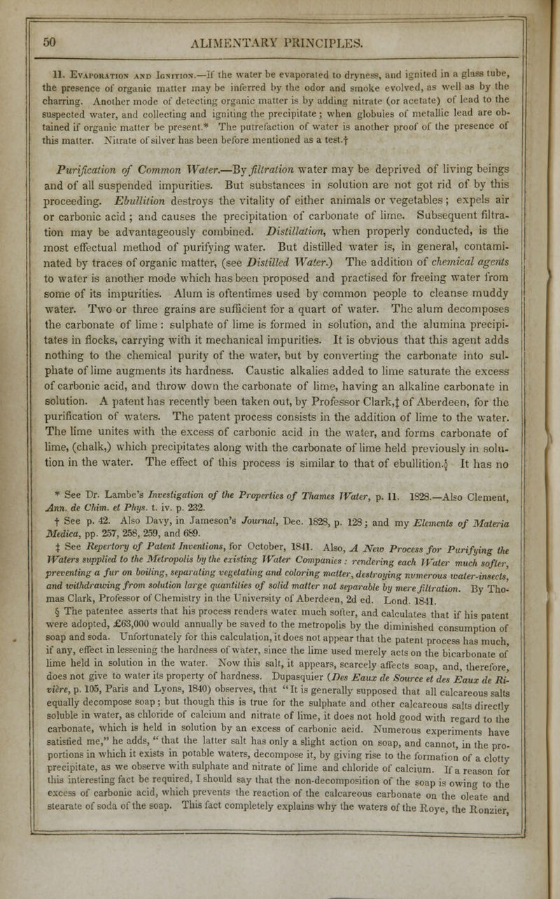 11. Evaporation and Ignition.—If the water be evaporated to dryness, and ignited in a ghss tube, the presence of organic matter may be inferred by the odor and smoke evolved, as well as by the charring. Another mode of detecting organic matter is by adding nitrate (or acetate) of lead to the suspected water, and collecting and igniting the precipitate; when globuies of metallic lead are ob- tained if organic matter be present.* The putrefaction of water is another proof of the presence of this matter. Nitrate of silver has been before mentioned as a test.f Purification of Common Water.—By filtration water may be deprived of living beings and of all suspended impurities. But substances in solution are not got rid of by this proceeding. Ebullition destroys the vitality of either animals or vegetables ; expels air or carbonic acid ; and causes the precipitation of carbonate of lime. Subsequent filtra- tion may be advantageously combined. Distillation, when properly conducted, is the most effectual method of purifying water. But distilled water is, in general, contami- nated by traces of organic matter, (see Distilled Water.) The addition of chemical agents to water is another mode which has been proposed and practised for freeing water from some of its impurities. Alum is oftentimes used by common people to cleanse muddy water. Two or three grains are sufficient for a quart of water. The alum decomposes the carbonate of lime : sulphate of lime is formed in solution, and the alumina precipi- tates in flocks, carrying with it mechanical impurities. It is obvious that this agent adds nothing to the chemical purity of the water, but by converting the carbonate into sul- phate of lime augments its hardness. Caustic alkalies added to lime saturate the excess of carbonic acid, and throw down the carbonate of lime, having an alkaline carbonate in solution. A patent has recently been taken out, by Professor Clark,f of Aberdeen, for the purification of waters. The patent process consists in the addition of lime to the water. The lime unites with the excess of carbonic acid in the water, and forms carbonate of lime, (chalk,) which precipitates along with the carbonate of lime held previously in solu- tion in the water. The effect of this process is similar to that of ebullition.^ It has no * See Dr. Lambe's Investigation of the Properties of Thames Water, p. 11. 1828.—Also Clement, Ann. de Chin, et Phys. t. iv. p. 232. t See p. 42. Also Davy, in Jameson's Journal, Dec. 1828, p. 128; and my Elements of Materia Medica, pp. 257, 258, 259, and 689. % See Repertory of Patent Inventions, for October, 1841. Also, A New Process for Purifying the Waters supplied to the Metropolis by the existing Water Companies : rendering each Water much softer preventing a fur on boiling, separating vegetating and coloring matter, destroying numerous water-insects', and withdrawing from solution large quantities of solid matter not separable by mere filtration. By Tho- mas Clark, Professor of Chemistry in the University of Aberdeen, 2d ed. Lond. 1841. § The patentee asserts that his process renders water much softer, and calculates that if his patent were adopted, £63,000 would annually be saved to the metropolis by the diminished consumption of soap and soda. Unfortunately for this calculation, it does not appear that the patent process has much if any, effect in lessening the hardness of water, since the lime used merely acts on the bicarbonate of lime held in solution in the water. Now this salt, it appears, scarcely affects soap, and, therefore does not give to water its property of hardness. Dupasquier (Des Eaux de Source et des Eaux de rL viere, p. 105, Paris and Lyons, 1840) observes, that It is generally supposed that all calcareous salts equally decompose soap; but though this is true for the sulphate and other calcareous salts directly soluble in water, as chloride of calcium and nitrate of lime, it does not hold good with regard to the carbonate, which is held in solution by an excess of carbonic acid. Numerous experiments have satislied me, he adds,  that the latter salt has only a slight action on soap, and cannot, in the pro- portions in which it exists in potable waters, decompose it, by giving rise to the formation of a clotty precipitate, as we observe with sulphate and nitrate of lime and chloride of calcium. If a reason for this interesting fact be required, I should say that the non-decomposition of the soap is owing to the excess of carbonic acid, which prevents the reaction of the calcareous carbonate on the oleate and stearate of soda of the soap. This fact completely explains why the waters of the Roye, the Ronzier