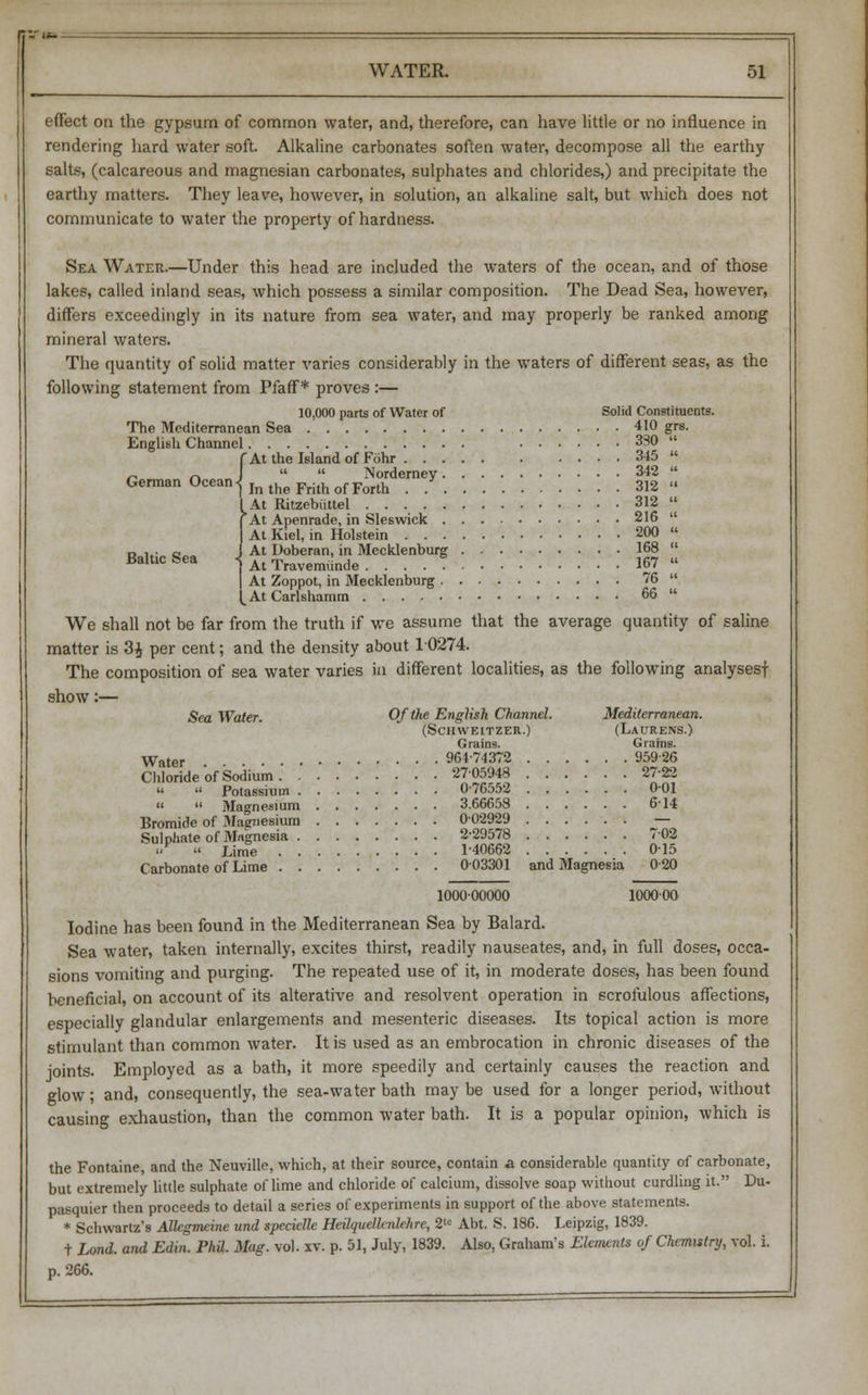 effect on the gypsum of common water, and, therefore, can have little or no influence in rendering hard water soft. Alkaline carbonates soften water, decompose all the earthy salts, (calcareous and magnesian carbonates, sulphates and chlorides,) and precipitate the earthy matters. They leave, however, in solution, an alkaline salt, but which does not communicate to water the property of hardness. Sea Water.—Under this head are included the waters of the ocean, and of those lakes, called inland seas, which possess a similar composition. The Dead Sea, however, differs exceedingly in its nature from sea water, and may properly be ranked among mineral waters. The quantity of solid matter varies considerably in the waters of different seas, as the following statement from Pfaff* proves :— 10,000 parts of Water of Solid Constituents. The Mediterranean Sea 410 grs. English Channel 330  fAt the Island of Fohr 345  „ r»   Norderney 342  German °ceani In the Frith of Forth . 312 » At Ritzebiittel 312  At Apenrade, in Sleswick 216  At Kiel, in Holstein 200  i At Uoberan, in Mecklenburg 168  Baltic Sea <{ A[ Travem^nde . . . . 5 167 « , At Zoppot, in Mecklenburg 76  ^AtCarlshamm 66  We shall not be far from the truth if we assume that the average quantity of saline matter is 3£ per cent; and the density about 10274. The composition of sea water varies in different localities, as the following analysesf show:— Sea Water. Of the English Channel. Mediterranean. (Schweitzer.) (Laurens.) Grains. Grains. Water 961-74372 95926 Chloride of Sodium 2705948 27-22 «  Potassium 0-76552 001   Magnesium 3.66658 614 Bromide of iMagnesium 002929 — Sulphate of Magnesia 2-29578 702 uv « Lime 140662 015 Carbonate of Lime 003301 and Magnesia 0 20 100000000 lOOOOO Iodine has been found in the Mediterranean Sea by Balard. Sea water, taken internally, excites thirst, readily nauseates, and, in full doses, occa- sions vomiting and purging. The repeated use of it, in moderate doses, has been found beneficial, on account of its alterative and resolvent operation in scrofulous affections, especially glandular enlargements and mesenteric diseases. Its topical action is more stimulant than common water. It is used as an embrocation in chronic diseases of the joints. Employed as a bath, it more speedily and certainly causes the reaction and glow; and, consequently, the sea-water bath may be used for a longer period, without causing exhaustion, than the common water bath. It is a popular opinion, which is the Fontaine, and the Neuville, which, at their source, contain a considerable quantity of carbonate, but extremely little sulphate of lime and chloride of calcium, dissolve soap without curdling it. Du- pasquier then proceeds to detail a series of experiments in support of the above statements. * Schwartz's Allegmeine und specielle Heilquellenlehre, 2te Abt. S. 186. Leipzig, 1839. t Lond. and Edin. Phil. Mag. vol. xv. p. 51, July, 1839. Also, Graham's Elements of Chemistry, vol. i. p. 266.