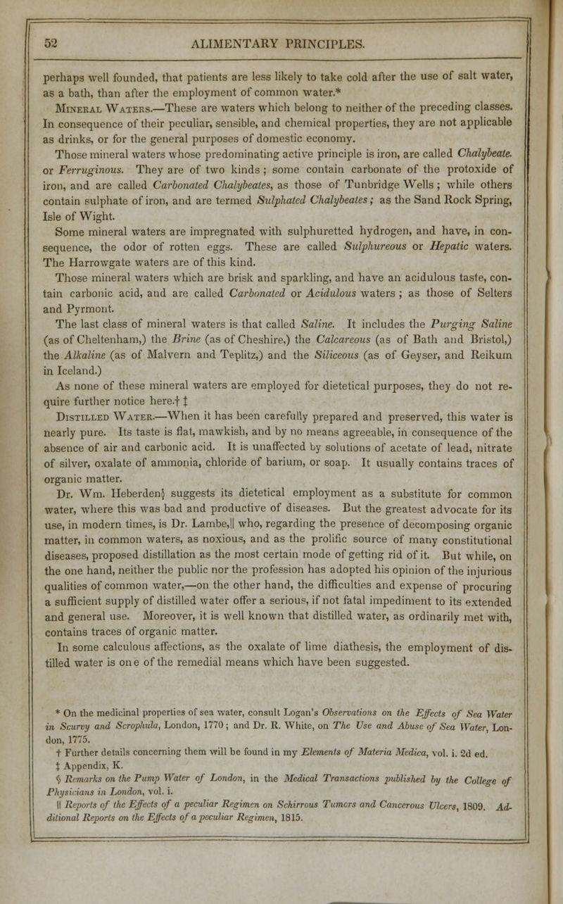 perhaps well founded, that patients are less likely to take cold after the use of salt water, as a bath, than after the employment of common water.* Mineral Waters.—These are waters which belong to neither of the preceding classes. In consequence of their peculiar, sensible, and chemical properties, they are not applicable as drinks, or for the general purposes of domestic economy. Those mineral waters whose predominating active principle is iron, are called Chalybeate. or Ferruginous. They are of two kinds ; some contain carbonate of the protoxide of iron, and are called Carbonated Chalybeales, as those of Tunbridge Wells ; while others contain sulphate of iron, and are termed Sulphated Chalybeales; as the Sand Rock Spring, Isle of Wight. Some mineral waters are impregnated with sulphuretted hydrogen, and have, in con- sequence, the odor of rotten eggs. These are called Sulphureous or Hepatic waters. The Harrowgate waters are of this kind. Those mineral waters which are brisk and sparkling, and have an acidulous taste, con- tain carbonic acid, and are called Carbonated or Acidulous waters ; as those of Selters and Pyrmont. The last class of mineral waters is that called Saline. It includes the Purging Saline (as of Cheltenham,) the Brine (as of Cheshire,) the Calcareous (as of Bath and Bristol,) the Alkaline (as of Malvern and Teplitz,) and the Siliceous (as of Geyser, and Reikum in Iceland.) As none of these mineral waters are employed for dietetical purposes, they do not re- quire further notice here.f \ Distilled Water.—When it has been carefully prepared and preserved, this water is nearly pure. Its taste is flat, mawkish, and by no means agreeable, in consequence of the absence of air and carbonic acid. It is unaffected by solutions of acetate of lead, nitrate of silver, oxalate of ammonia, chloride of barium, or soap. It usually contains traces of organic matter. Dr. Wm. HeberdenJ suggests its dietetical employment as a substitute for common water, where this was bad and productive of diseases. But the greatest advocate for its use, in modern times, is Dr. Lambe,IJ who, regarding the presence of decomposing organic matter, in common waters, as noxious, and as the prolific source of many constitutional diseases, proposed distillation as the most certain mode of getting rid of it. But while, on the one hand, neither the public nor the profession has adopted his opinion of the injurious qualities of common water,—on the other hand, the difficulties and expense of procuring a sufficient supply of distilled water offer a serious, if not fatal impediment to its extended and general use. Moreover, it is well known that distilled water, as ordinarily met with, contains traces of organic matter. In some calculous affections, as the oxalate of lime diathesis, the employment of dis- tilled water is one of the remedial means which have been suggested. * On the medicinal properties of sea water, consult Logan's Observations on the Effects of Sea Water in Scurvy and Scrophula, London, 1770; and Dr. R. White, on The Use and Abuse of Sea Water, Lon- don, 1775. t Further details concerning them will be found in my Elements of Materia Medica, vol. i. 2d ed. t Appendix, K. § Remarks on the Pump Water of London, in the Medical Transactions published by the College of Physicians in London, vol. i. II Reports of the Effects of a peculiar Regimen on Schirrous Turners and Cancerous Ulcers 1809. Ad- ditional Reports on the Effects of a peculiar Regimen, 1815.