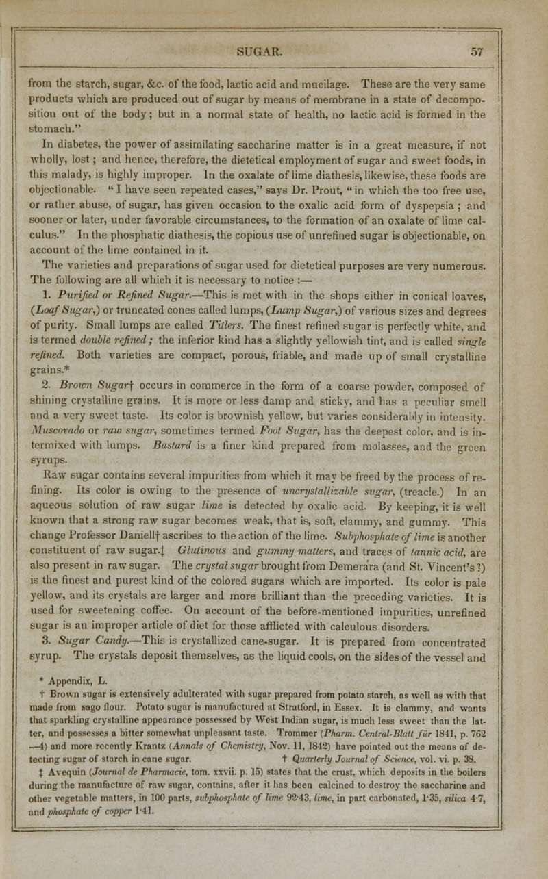 from the starch, sugar, &c. of the food, lactic acid and mucilage. These are the very same products which are produced out of sugar by means of membrane in a state of decompo- sition out of the body; but in a normal state of health, no lactic acid is formed in the stomach. In diabetes, the power of assimilating saccharine matter is in a great measure, if not wholly, lost; and hence, therefore, the dietetical employment of sugar and sweet foods, in this malady, is highly improper. In the oxalate of lime diathesis, likewise, these foods are objectionable.  I have seen repeated cases, says Dr. Prout,  in which the too free use, or rather abuse, of sugar, has given occasion to the oxalic acid form of dyspepsia ; and sooner or later, under favorable circumstances, to the formation of an oxalate of lime cal- culus. In the phosphatic diathesis, the copious use of unrefined sugar is objectionable, on account of the lime contained in it. The varieties and preparations of sugar used for dietetical purposes are very numerous. The following are all which it is necessary to notice :— 1. Purified or Refined Sugar.—This is met with in the shops either in conical loaves, {Loaf Sugar,) or truncated cones called lumps, {Lump Sugar,) of various sizes and degrees of purity. Small lumps are called Tillers. The finest refined sugar is perfectly white, and is termed double refined; the inferior kind has a slightly yellowish tint, and is called single refined. Both varieties are compact, porous, friable, and made up of small crystalline grains.* 2. Brown Sugar\ occurs in commerce in the form of a coarse powder, composed of shining crystalline grains. It is more or less damp and sticky, and has a peculiar smell and a very sweet taste. Its color is brownish yellow, but varies considerably in intensity. Muscovado or raw sugar, sometimes termed Foot Sugar, has the deepest color, and is in- termixed with lumps. Bastard is a finer kind prepared from molasses, and the green syrups. Raw sugar contains several impurities from which it may be freed by the process of re- fining. Its color is owing to the presence of uncrystallizable sugar, (treacle.) In an aqueous solution of raw sugar lime is detected by oxalic acid. By keeping, it is well known that a strong raw sugar becomes weak, that is, soft, clammy, and gummy. This change Professor Daniellf ascribes to the action of the lime. Subphosphate of lime is another constituent of raw sugar.J: Glutinous and gummy matters, and traces of tannic acid, are also present in raw sugar. The crystal sugar brought from Demera'ra (and St. Vincent's 1) is the finest and purest kind of the colored sugars which are imported. Its color is pale yellow, and its crystals are larger and more brilliant than the preceding varieties. It is used for sweetening coffee. On account of the before-mentioned impurities, unrefined sugar is an improper article of diet for those afflicted with calculous disorders. 3. Sugar Candy.—This is crystallized cane-sugar. It is prepared from concentrated syrup. The crystals deposit themselves, as the liquid cools, on the sides of the vessel and * Appendix, L. t Brown sugar is extensively adulterated with sugar prepared from potato starch, as well as with that made from sago flour. Potato sugar is manufactured at Stratford, in Essex. It is clammy, and wants that sparkling crystalline appearance possessed by West Indian sugar, is much less sweet than the lat- ter, and possesses a bitter somewhat unpleasant taste. Trommer (Pharm. Central-Built fir 1841, p. 762 —4) and more recently Krantz (Annals of Chemistry, Nov. 11, 1812) have pointed out the means of de- tecting sugar of starch in cane sugar. t Quarterly Journal of Science, vol. vi. p. 38. t Avequin (Journal de Pharmacie, torn, xxvii. p. 15) states that the crust, which deposits in the boilers during the manufacture of raw sugar, contains, after it has been calcined to destroy the saccharine and other vegetable matters, in 100 parts, subphosphate of lime 92-43, lime, in part carbonated, 1-35, silica 4'7, and phosphate of copper 1-41.