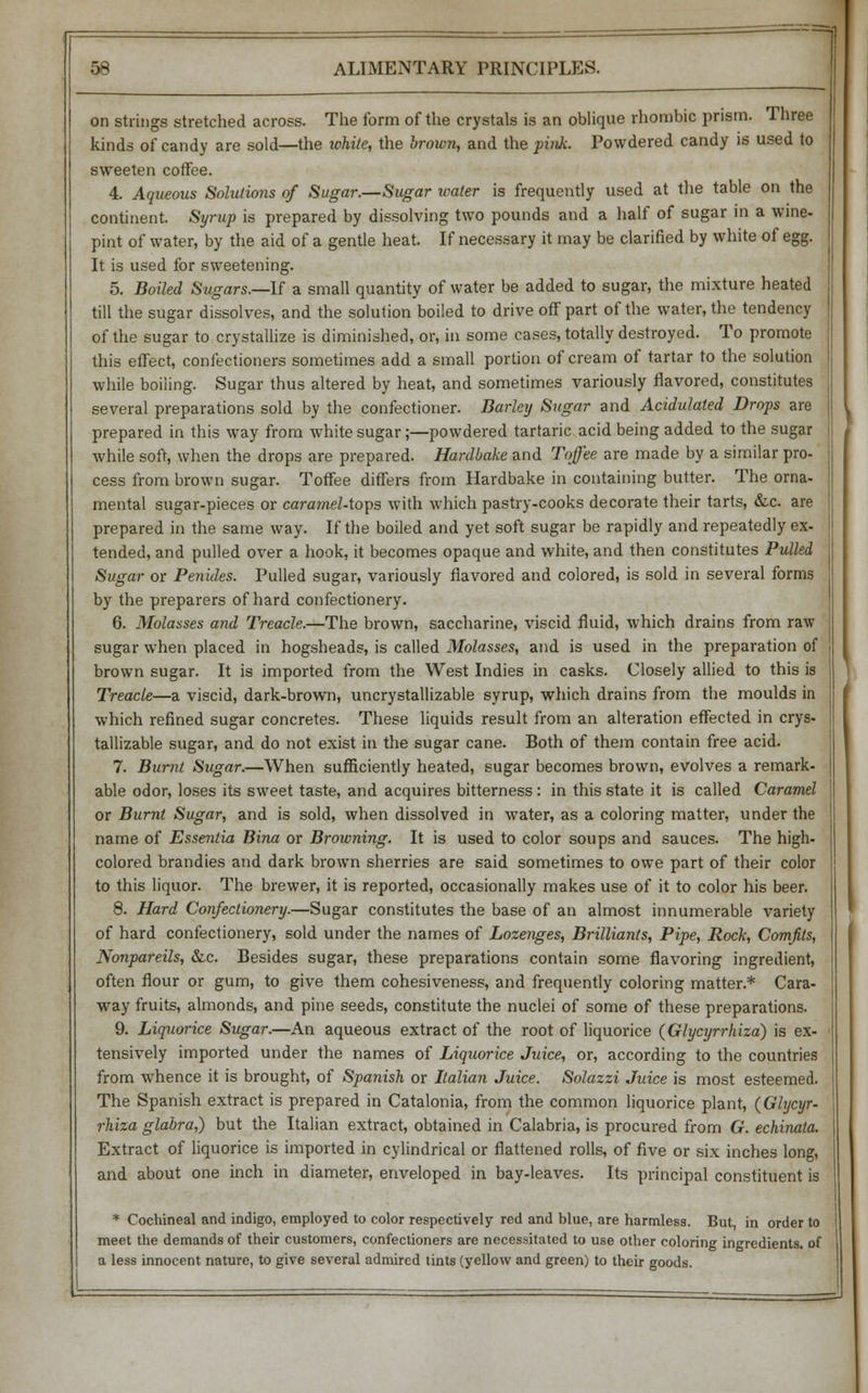 on strings stretched across. The form of the crystals is an oblique rhombic prism. Three kinds of candy are sold—the white, the brown, and the pink. Powdered candy is used to sweeten coffee. 4. Aqueous Solutions of Sugar.—Sugar water is frequently used at the table on the continent. Syrup is prepared by dissolving two pounds and a half of sugar in a wine- pint of water, by the aid of a gentle heat. If necessary it may be clarified by white of egg. It is used for sweetening. 5. Boiled Sugars.—If a small quantity of water be added to sugar, the mixture heated till the sugar dissolves, and the solution boiled to drive off part of the water, the tendency of the sugar to crystallize is diminished, or, in some cases, totally destroyed. To promote this effect, confectioners sometimes add a small portion of cream of tartar to the solution while boiling. Sugar thus altered by heat, and sometimes variously flavored, constitutes several preparations sold by the confectioner. Barley Sugar and Acidulated Drops are prepared in this way from white sugar;—powdered tartaric acid being added to the sugar while soft, when the drops are prepared. Hardbake and Toffee are made by a similar pro- cess from brown sugar. Toffee differs from Hardbake in containing butter. The orna- mental sugar-pieces or caramel-toys with which pastry-cooks decorate their tarts, &c. are prepared in the same way. If the boiled and yet soft sugar be rapidly and repeatedly ex- tended, and pulled over a hook, it becomes opaque and white, and then constitutes Pulled Sugar or Penides. Pulled sugar, variously flavored and colored, is sold in several forms by the preparers of hard confectionery. 6. Molasses and Treacle.—The brown, saccharine, viscid fluid, which drains from raw sugar when placed in hogsheads, is called Molasses, and is used in the preparation of brown sugar. It is imported from the West Indies in casks. Closely allied to this is Treacle—a viscid, dark-brown, uncrystallizable syrup, which drains from the moulds in which refined sugar concretes. These liquids result from an alteration effected in crys- tallizable sugar, and do not exist in the sugar cane. Both of them contain free acid. 7. Burnt Sugar.—When sufficiently heated, sugar becomes brown, evolves a remark- able odor, loses its sweet taste, and acquires bitterness : in this state it is called Caramel or Burnt Sugar, and is sold, when dissolved in water, as a coloring matter, under the name of Essentia Bina or Browning. It is used to color soups and sauces. The high- colored brandies and dark brown sherries are said sometimes to owe part of their color to this liquor. The brewer, it is reported, occasionally makes use of it to color his beer. 8. Hard Confectionery.—Sugar constitutes the base of an almost innumerable variety of hard confectionery, sold under the names of Lozenges, Brilliants, Pipe, Rock, Comfits, Nonpareils, &c. Besides sugar, these preparations contain some flavoring ingredient, often flour or gum, to give them cohesiveness, and frequently coloring matter.* Cara- way fruits, almonds, and pine seeds, constitute the nuclei of some of these preparations. 9. Liquorice Sugar.—An aqueous extract of the root of liquorice (Glycyrrhiza) is ex- tensively imported under the names of Liquorice Juice, or, according to the countries from whence it is brought, of Spanish or Italian Juice. Solazzi Juice is most esteemed. The Spanish extract is prepared in Catalonia, from the common liquorice plant, (Glycyr- rhiza glabra,) but the Italian extract, obtained in Calabria, is procured from G. echinata. Extract of liquorice is imported in cylindrical or flattened rolls, of five or six inches long, and about one inch in diameter, enveloped in bay-leaves. Its principal constituent is * Cochineal and indigo, employed to color respectively red and blue, are harmless. But, in order to meet the demands of their customers, confectioners are necessitated to use other coloring ingredients, of a less innocent nature, to give several admired tints (yellow and green) to their goods.