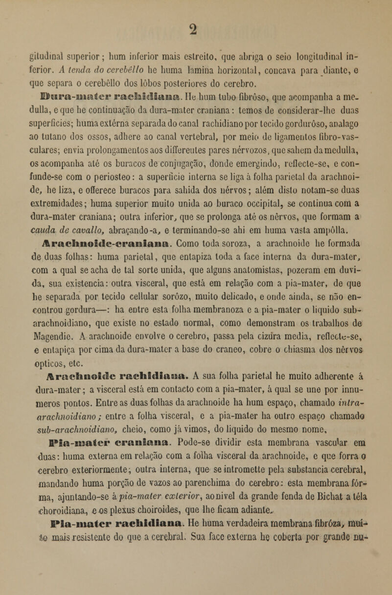 gitudmal superior; hum inferior mais estreito, que abriga o seio longitudinal in- ferior. A tenda do ccrcbêllo he huma lamina horizontal, concava para diante, e que separa o cerebôllo dos lobos posteriores do cérebro. Dura-mater raehidiana. lie hum tubo fibroso, que acompanha a me- dulla, eque he continuação da dura-mater craniana: temos de considerar-lhe duas superfícies; huma externa separada do canal rachidiano por tecido gorduroso, analago ao tutano dos ossos, adhere ao canal vertebral, por meio de ligamentos fibro-vas- culares; envia prolongamentos aos diííereutes pares nérvozos, que sabem damcdulla, os acompanha até os buracos de conjugação, donde emergindo, reflecte-se, e con- funde-se com o periosteo: a superfície interna se liga á folha parietal da arachnoi- de, he liza, e offereee buracos para sahida dos nervos; além disto notam-se duas extremidades; huma superior muito unida ao buraco occipital, se continua com a dura-mater craniana; outra inferior, que se prolonga até os nervos, que formam a cauda de cavallo, abraçando-a, e terminando-se ahi em huma vasta ampôlla. Arachnoidc-eraniana. Como toda soroza, a arachnoide he formada de duas folhas: huma parietal, que entapiza toda a face interna da dura-mater, com a qual se acha de tal sorte unida, que alguns anatomistas, pozeram cm duvi- da, sua existência: outra visceral, que está em relação com a pia-mater, de que he separada por tecido celiular sorôzo, muito delicado, e onde ainda, se não en- controu gordura—: ha entre esta folha membranoza c a pia-mater o liquido sub- arachnoidiano, que existe no estado normal, como demonstram os trabalhos de Magendie. A arachnoide envolve o cérebro, passa pela cizura media, reílcetc-se, e entapiça por cima da dura-mater a base do craneo, cobre o chiasma dos nervos ópticos, etc. Arachnoide raehidiana. A sua folha parietal he muito adherente á dura-mater; a visceral está em contacto com a pia-mater, á qual se une por innu- meros pontos. Entre as duas folhas da arachnoide ha hum espaço, chamado intra- arachnoidiano; entre a folha visceral, e a pia-mater ha outro espaço chamado sub-arachnoidiajio, cheio, como já vimos, do liquido do mesmo nome, fl*ia-roater craniana. Pode-se dividir esta membrana vascular em duas: huma externa em relação com a folha visceral da arachnoide, c que forra o cérebro exteriormente; outra interna, que seintromette pela substancia cerebral, mandando huma porção de vazos ao parenchima do cérebro: esta membrana for- ma, ajuntando-se k pia-mater exterior, aonivel da grande fenda de Bichat a tela dioroidiansu, o os plexus choiroides, que lhe ficam adiante* Pia-mater raehidiana. He huma verdadeira membrana fibrôza, mui- to mais resistente do que a cerebral. Sua face externa he coberta por grande nu-