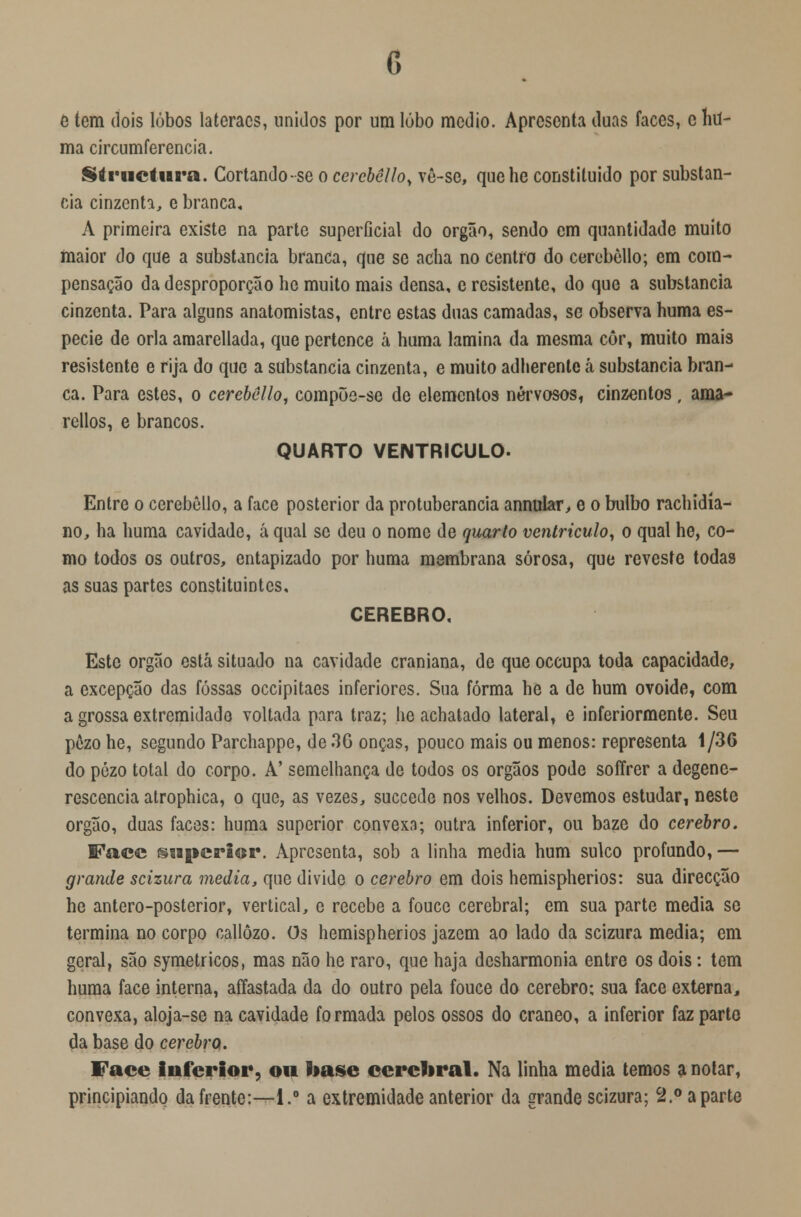 e tem dois lobos laíeracs, unidos por um lúbo médio. Apresenta duas faces, c hu- ma circumferencia. Striictura. Cortando-se o cercbêUo, vê-se, quehe constituído por substan- cia cinzenta, e branca, A primeira existe na parte superflcial do órgão, sendo em quantidade muito maior do que a substancia branca, que se acha no centro do cerebòllo; em com- pensação da desproporção he muito mais densa, e resistente, do que a substancia cinzenta. Para alguns anatomistas, entre estas duas camadas, se observa huma es- pécie de orla amarellada, que pertence á huma lamina da mesma còr, muito mais resistente e rija do que a substancia cinzenta, e muito adherente tá substancia bran- ca. Para estes, o cerebêllo, compõe-se de elementos nervosos, cinzentos , ama- rellos, e brancos. QUARTO VENTRÍCULO. Entre o cerebêllo, a face posterior da protuberância annular, e o bulbo rachidía- no, ha huma cavidade, á qual se deu o nome de quarto ventrículo, o qual he, co- mo todos os outros, entapizado por huma membrana sórosa, que reveste todas as suas partes constituintes. CÉREBRO. Este órgão está situado na cavidade craniana, de que oceupa toda capacidade, a excepção das fossas occipitaes inferiores. Sua forma he a de hum ovóide, com a grossa extremidade voltada para traz; he achatado lateral, e inferiormente. Seu pôzo he, segundo Parchappe, de 3G onças, pouco mais ou menos: representa 1/36 do pòzo total do corpo. A' semelhança de todos os órgãos pode soíírer a degene- rescência atrophica, o que, as vezes, suecede nos velhos. Devemos estudar, neste órgão, duas faces: huma superior convexa; outra inferior, ou baze do cérebro. Face swperier. Apresenta, sob a linha media hum sulco profundo, — grande scizura media, que divide o cérebro em dois hemispherios: sua direcção he antero-posterior, vertical, e recebe a fouce cerebral; em sua parte media se termina no corpo callôzo. Os hemispherios jazem ao lado da scizura media; em geral, são symetricos, mas não he raro, que haja desharmonia entre os dois: tem huma face interna, affastada da do outro pela fouce do cérebro; sua face externa, convexa, aloja-se na cavidade formada pelos ossos do craneo, a inferior faz parte da base do cérebro. Face inferior, ou base cerebral. Na linha media temos a notar, principiando da frente:—1.° a extremidade anterior da grande scizura; 2.° aparte