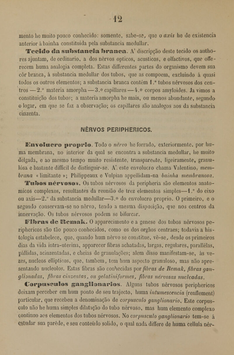 mento hc muito pouco conhecido: somente, sabe-se, que o axis he de existência1 anterior abainha constituída pela substancia mcdullar. Tecido cia substancia hranca. A! discripção deste tecido os autho- res ajuntam, de ordinário, a dos nervos ópticos, acústicos, e olfactivos, que oíTe- recem huma analogia completa. Estas differentes partes do organismo devem sua côr branca, á substancia mcdullar dos tubos, que as compõem, excluindo â quasi todos os outros elementos; a substancia branca contém I .• tubos nervosos dos cen- tros — 2.° matéria amorpha — 3.o capillares — 4.o corpos amyloides. Ja vimos a constituição dos tubo?; a matéria amorpha he mais, ou menos abundante, segundo o logar, em que se faz a observação; os capillares são análogos aos da substancia cinzenta. NERVOS PERJPHERICOS. Envolucro próprio. Todo o nervo he forrado, exteriormente, por hu- ma membrana, no interior da qual se encontra a substancia medullar, lie muito delgada, e ao mesmo tempo muito resistente, transparente, ligeiramente, granu- losa e bastante difficil de distinguir-se. A.', este envolucro chama Valentino, mem- brana «limitante »; Philippeaux e Vulpian appeilidam-na bainha membranosa. Tubos nervoso:*. Osuibos nervosos da peripheria são elementos anató- micos complexos, resultantes da reunião de trez elementos simples—1.° do eixo ou axis—2. da substancia medullar—3.o do envolucro próprio. O primeiro, e o segundo conservam-se no nervo, tendo a mesma disposição, que nos centros da innervação. Os tubos nervosos podem se bifurcar. Fibras cie E&emak. O apparecimento e a génese dos tubos nervosos pe- riphericos são tão pouco conhecidos, como os dos órgãos centraes; todavia a his- tologia estabelece, que, quando hum nervo se constitue, vè-se, desde os primeiros dias da vida intra-uterina, apparecer fibras achatadas, largas, regulares, parallélas, pállidas, acinzentadas, e cheias de granulações; alem disso manifestam-se, ás ve- zes, núcleos ellipticos, que, também, tem hum aspecto granuloso, mas não apre- sentando nucleolos. Estas Gbras são conhecidas por fibras de Remak, fibras gan- glionadas, fibras cinzentas, ou gelatini formes, fibras nervosas nucleadas. Corpúsculos gaaigliimarios. Alguns tubos nervosos periphericos deixam perceber em hum ponto de seu trajecto, huma intumescência (renílement) particular, que recebeu a denominação de corpúsculo ganglionario, Este corpús- culo não he huma simples dilatação do tubo nervoso, mas hum elemento complexo continuo aos elementos dos tubos nervosos. No corpúsculo ganglionario tem-se á qstudar sua parede, eseu conteúdo solido, o qual nada differe de huma cellula né>-