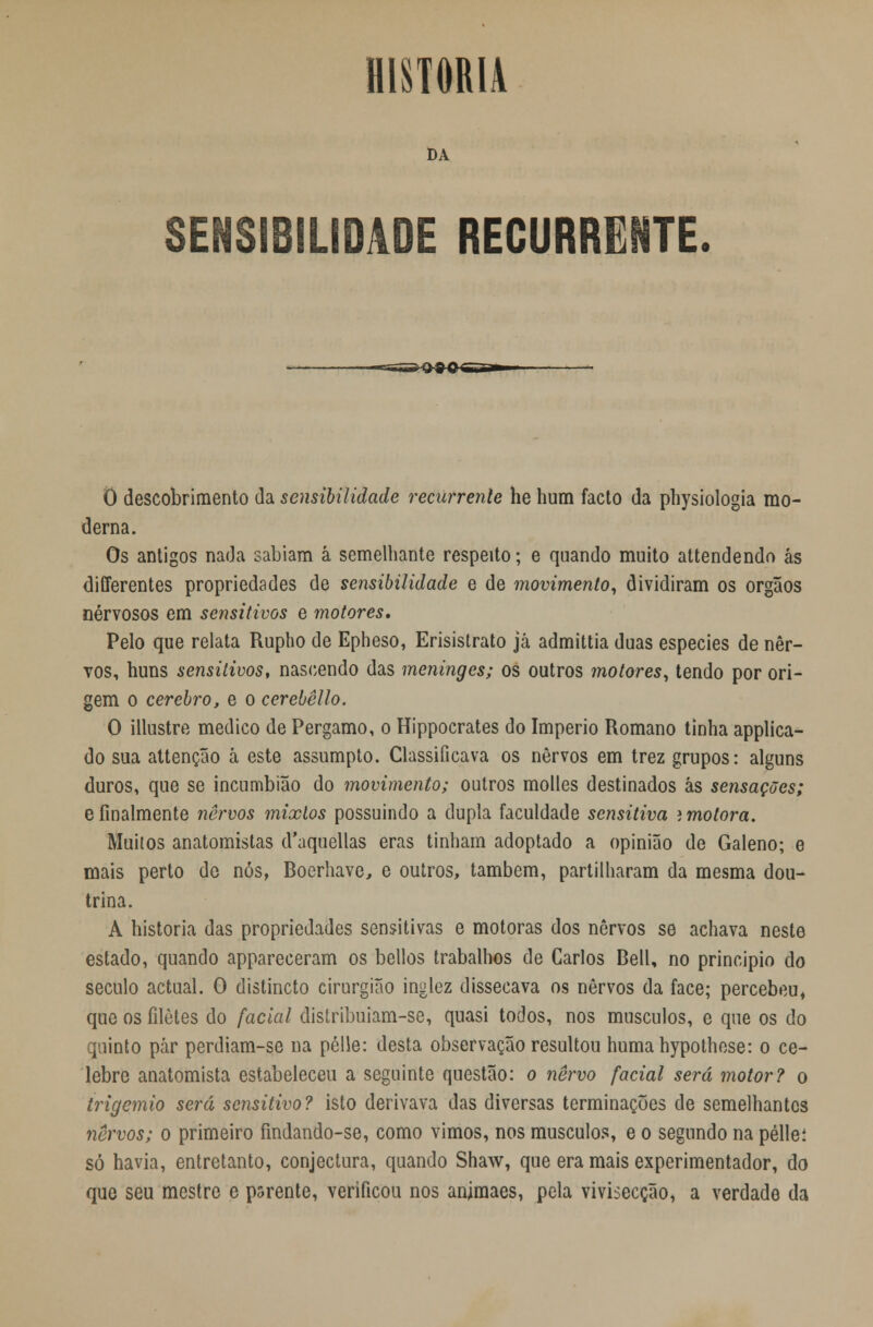 HISTORIA DA SENSIBILIDADE RECURRENTE. O descobrimento da sensibilidade recurrenle he hum facto da physiologia mo- derna. Os antigos nada sabiam à semelhante respeito; e quando muito attendendo ás differentes propriedades de sensibilidade e de movimento, dividiram os órgãos nervosos em sensitivos e motores. Pelo que relata Rupho de Epheso, Erisistrato já admittia duas espécies de ner- vos, huns sensitivos, nascendo das meninges; os outros motores, tendo por ori- gem o cérebro, e o cerebêllo. O illustre medico de Pergamo, o Hippocrates do Império Romano tinha applica- do sua attenção à este assumpto. Classificava os nervos em trez grupos: alguns duros, que se incumbião do movimento; outros molles destinados ás sensações; e finalmente nervos mixlos possuindo a dupla faculdade sensitiva i motora. Muitos anatomistas d'uquellas eras tinham adoptado a opinião de Galeno; e mais perto de nós, Boerhave, e outros, também, partilharam da mesma dou- trina. A historia das propriedades sensitivas e motoras dos nervos se achava neste estado, quando appareceram os bellos trabalhos de Carlos Bell, no principio do século actual. O distincto cirurgião inglez dissecava os nervos da face; percebeu, que os filetes do facial distribuiam-se, quasi todos, nos músculos, e que os do quinto pár perdiam-se na pélle: desta observação resultou humahypothcse: o ce- lebre anatomista estabeleceu a seguinte questão: o nervo facial será motor? o trigemio será sensitivo? isto derivava das diversas terminações de semelhantes nervos; o primeiro findando-se, como vimos, nos músculos, e o segundo na pélleí só havia, entretanto, conjectura, quando Shaw, que era mais experimentador, do que seu mestre e psrente, verificou nos ammaes, pela vivisecção, a verdade da