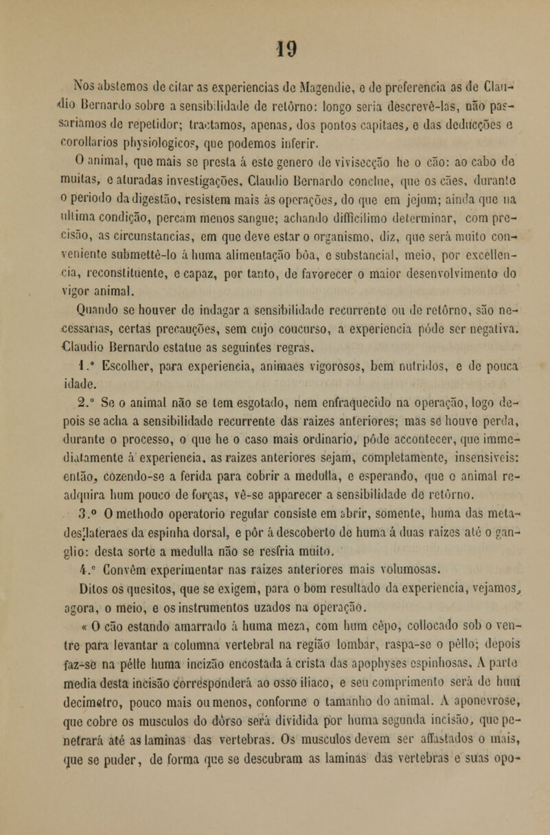 Nos abstemos de citar as experiências de Magendie, e de preferencia as de Cláu- dio Bernardo sobre a sensibilidade de retorno: longo seria descrevê-las, não pas- saríamos de repetidor; traotamos, apenas, dos pontos capitães, e das deducções e corollarios physiologico?, que podemos inferir. O animal, que mais se presta á este género de vivisecção he o cão: ao cabo de muitas, e aturadas investigações, Cláudio Bernardo conclue, que os cães, durante o período da digestão, resistem mais às operações, do que em jejum; ainda que na ultima condição, percam menos sangue; achando difílcilimo determinar, com pre- cisão, as circunstancias, em que deve estar o organismo, diz, que será muito con- veniente submcttè-lo áhuma alimentação bôa, e substancial, meio, por excellen- cia, reconstituente, e capaz, por tanto, de favorecer o maior desenvolvimento do vigor animal. Quando se houver de indagar a sensibilidade recurrente ou de retorno, são ne- cessárias, certas precauções, sem cujo coucurso, a experiência pode ser negativa. Cláudio Bernardo cstatue as seguintes regras, 'l.9 Escolher, para experiência, animaes vigorosos, bem nutridos, e de pouca idade. 2.° Se o animal não se tem esgotado, nem enfraquecido na operação, logo de- pois se acha a sensibilidade recurrente das raizes anteriores; mas se houve perda, durante o processo, o que he o caso mais ordinário, pôde accontecer, que imme- diatamente á experieneia* as raizes anteriores sejam, completamente, insensíveis: então,, cozendo-se a ferida para cobrir a medulla, e esperando, que o animal re- adquira hum pouco de forças, vê-se apparecer a sensibilidade de retorno. 3.° Omethodo operatório regular consiste em abrir, somente, huma das meta- desl.lateraes da espinha dorsal, e pôr á descoberto de huma á duas raizes até o gan- glio: desta sorte a medulla não se resfria muito. i.e Convêm experimentar nas raizes anteriores mais volumosas. Ditos os quesitos, que se exigem, para o bom resultado da experiência, vejamos, agora, o meio, e os instrumentos uzados na operação. « O cão estando amarrado á huma meza, com hum cepo, collocado sob o ven- tre para levantar a columna vertebral na região lombar, raspa-se o pèllo; depois faz-se na pélte huma incizão encostada á crista das apophyses espinhosas, À part<3 media desta incisão corresponderei ao osso ilíaco, e seu comprimento será de hum decimetro, pouco mais ou menos, conforme o tamanho do animal. A aponevrose, que cobre os músculos do dorso será dividida por huma segunda incisão, que pe- netrará até as laminas das vértebras. Os músculos devem ser aíTastados o mais, que se puder, de forma que se descubram as laminas das vértebras e suas opo-