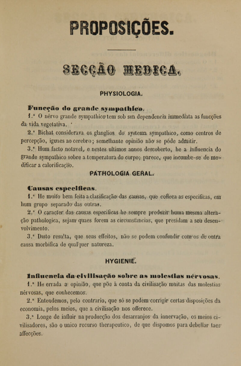 OPOSIÇÕES. ET1 PHYSIOLOGIA. I^unceâo fio grantlc syntpathfco. J.a 0 nervo grande sympalhicotem sob sua dependência inimediata as fuucções da vida vegetativa. ' 2.a Bichat considerava os glanglios do systema sympathico, como centros de percepção, iguaes ao cérebro; semelhante opinião não se pôde admitir. 3. Hum facto notável, e nestes últimos annos descoberto, he a influencia do grande sympathico sobre a temperatura do corpo; parece, que incumbe-se de mo- dificar a caloriGcação. PÁTHOLOGIA GERAL. Causas especificas. I. He muito bem feita a clasiíicação das causas, que coíloca as especificas, em hum grupo separado das outras. 2. O caracter das-causas especificas he sempre produzir huma ra«sma altera- ção pathologica, sejam quaes forem as circunstancias, que presidam a seu desen- volvimento. 3.a Disto resulta, que seus eííeitos, não se podem confundir coftv os de outra causa morbifica de qualjuer natureza. HYGIENIÉ. Influencia «la eivilisueâo sobre as moléstias uervosas. l.a He errada a opinião, que põe á conta da civilisação muitas das moléstias nervosas, que conhecemos. 2.a Entendemos, pelo contrario, que só se podem-corrigir certas disposições da economia, pelos meios, que a civilisação nos offerece. 3.' Longe de influir naproducção dos desarranjos da innervação, os meios ci- vilisadores, são o único recurso therapeutico, de que dispomos para debellar laes aííecções.