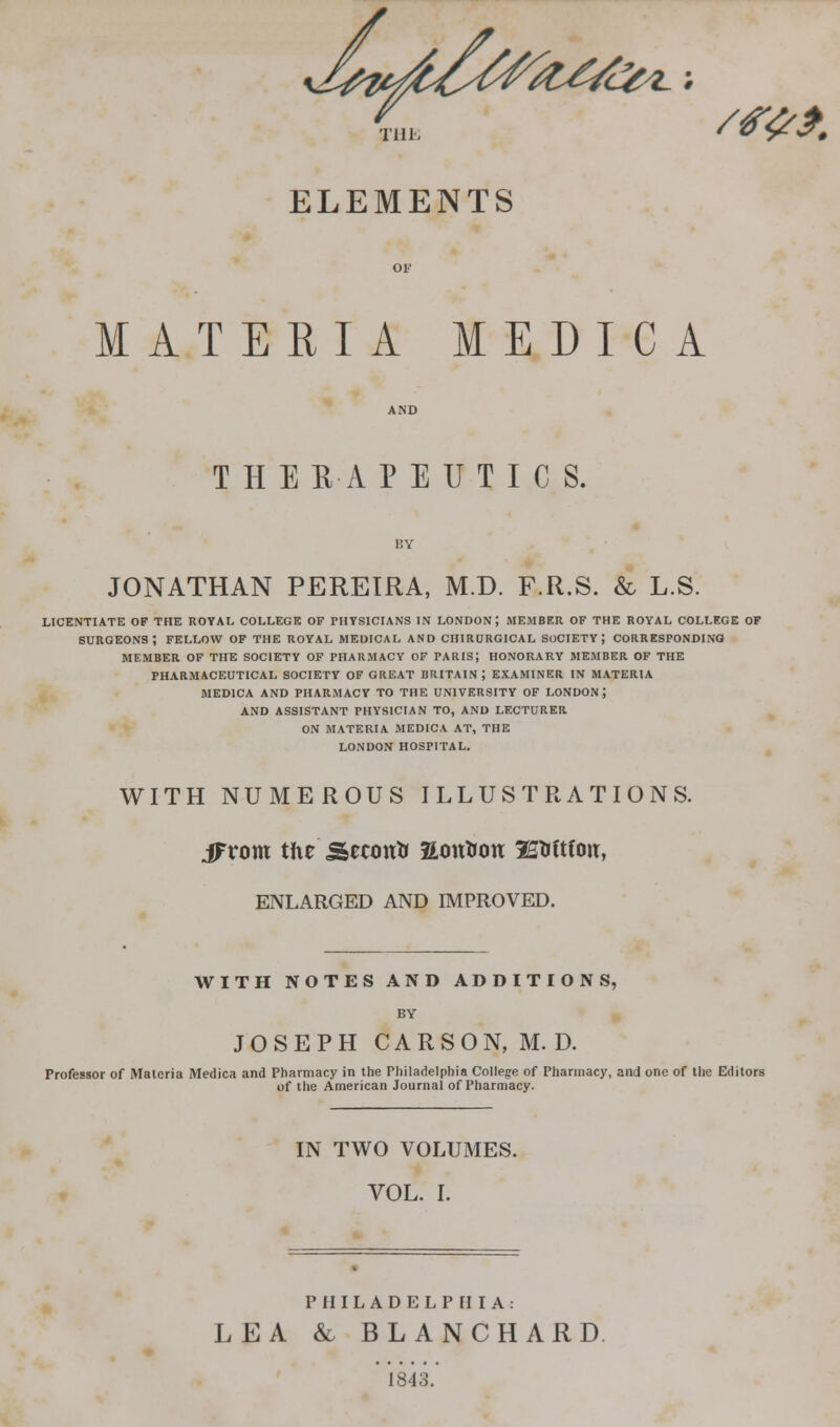 Till- ELEMENTS MATERIA MEDICA THERAPEUTICS. JONATHAN PEREIRA, M.D. F.R.S. & L.S. LICENTIATE OF THE ROYAL COLLEGE OF PHYSICIANS IN LONDON; MEMBER OF THE ROYAL COLLEGE OF SURGEONS; FELLOW OF THE ROYAL MEDICAL AND CHIRORGICAL SOCIETY; CORRESPONDING MEMBER OF THE SOCIETY OF PHARMACY OF PARIS; HONORARY MEMBER OF THE PHARMACEUTICAL SOCIETY OF GREAT BRITAIN ; EXAMINER IN MATERIA MEDICA AND PHARMACY TO THE UNIVERSITY OF LONDON ; AND ASSISTANT PHYSICIAN TO, AND LECTURER ON MATERIA MEDICA AT, THE LONDON HOSPITAL. WITH NUMEROUS ILLUSTRATIONS. ifrom the Seconir aott&ou 3EWtfoit, ENLARGED AND IMPROVED. WITH NOTES AND ADDITIONS, BY JOSEPH CARSON, M.D. Professor of Materia Medica and Pharmacy in the Philadelphia College of Pharmacy, and one of the Editors of the American Journal of Pharmacy. IN TWO VOLUMES. VOL. I. PHILADELPHIA: LEA & BLANCHARD ' 1843.