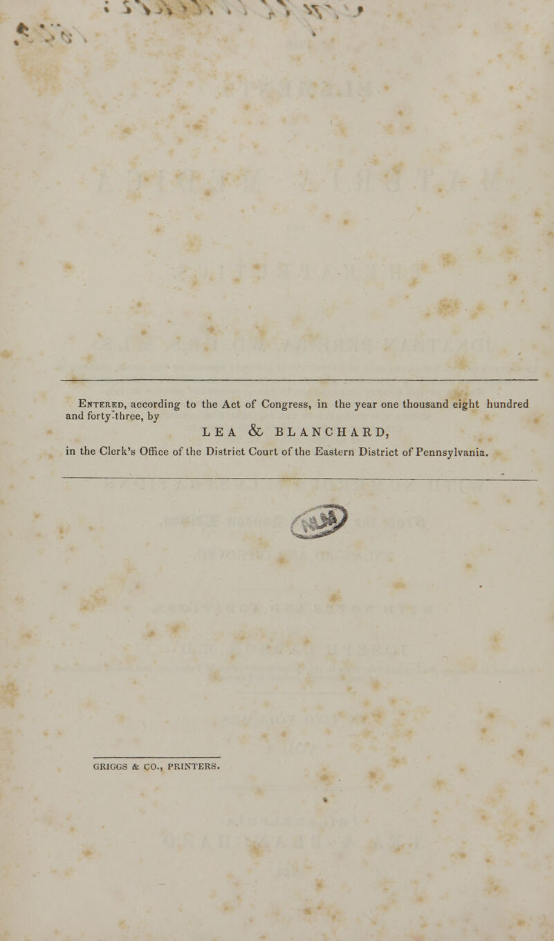 * \ W * ? Entered, according to the Act of Congress, in the year one thousand eight hundred and forty three, by LEA & BLANCHARD, in the Clerk's Office of the District Court of the Eastern District of Pennsylvania. GRIGGS & CO., PRINTERS.
