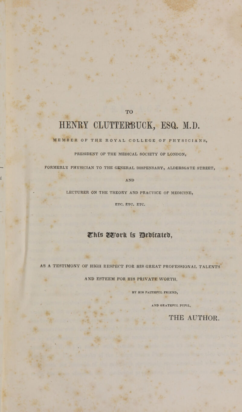 TO HENM CLUTTERBUCK, ESQ. M.D. MEMBER OP THE ROYAL COLLEGE OF PHYSICIANS, PRESIDENT OP THE MEDICAL SOCIETY OP LONDON, FORMERLY PHYSICIAN TO THE GENERAL DISPENSARY, ALDERSGATE STREET, AND LECTURER ON THE THEORY AND PRACTICE OF MEDICINE, ETC. ETC. ETC. Elite Worfe fe EWcatetr, AS A TESTIMONY OF HIGH RESPECT FOR HIS GREAT PROFESSIONAL TALENTS AND ESTEEM FOR HIS PRIVATE WORTH, BY HIS FAlTHPt!;. FRIEND, AND ORATEFl'f. PUPir., THE AUTHOR.