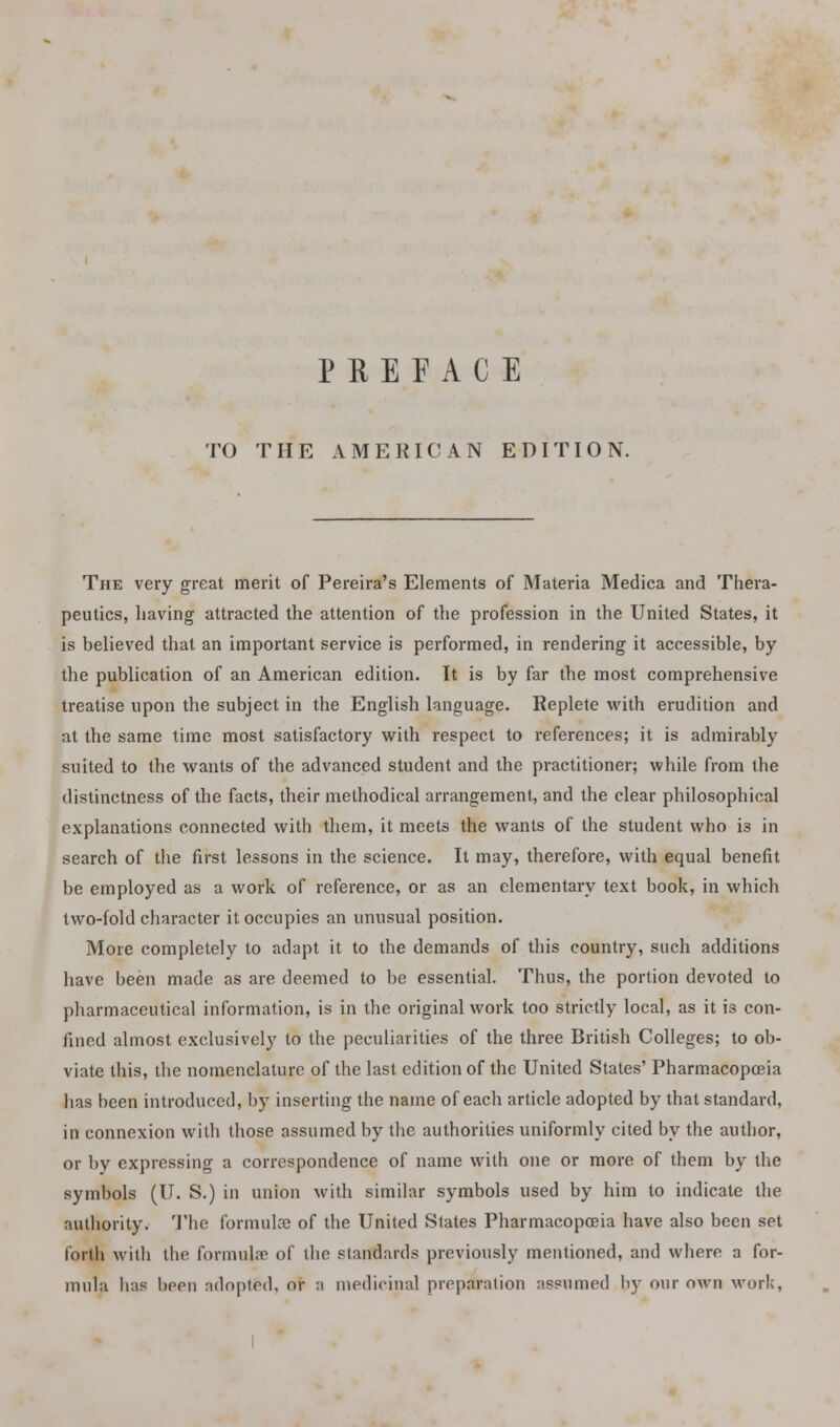 TO THE AMERICAN EDITION. The very great merit of Pereira's Elements of Materia Medica and Thera- peutics, having attracted the attention of the profession in the United States, it is believed that an important service is performed, in rendering it accessible, by the publication of an American edition. It is by far the most comprehensive treatise upon the subject in the English language. Replete with erudition and at the same time most satisfactory with respect to references; it is admirably suited to the wants of the advanced student and the practitioner; while from the distinctness of the facts, their methodical arrangement, and the clear philosophical explanations connected with them, it meets the wants of the student who is in search of the first lessons in the science. It may, therefore, with equal benefit be employed as a work of reference, or as an elementary text book, in which two-fold character it occupies an unusual position. More completely to adapt it to the demands of this country, such additions have been made as are deemed to be essential. Thus, the portion devoted to pharmaceutical information, is in the original work too strictly local, as it is con- fined almost exclusively to the peculiarities of the three British Colleges; to ob- viate this, the nomenclature of the last edition of the United States' Pharmacopoeia has heen introduced, by inserting the name of each article adopted by that standard, in connexion with those assumed by the authorities uniformly cited by the author, or l>v expressing a correspondence of name with one or more of them by the symbols (U. S.) in union with similar symbols used by him to indicate the authority. The formulae of the United States Pharmacopoeia have also been set forth with the formula? of the standards previously mentioned, and where a for- mula lias been adopted, or a medicinal preparation assumed by our own work,