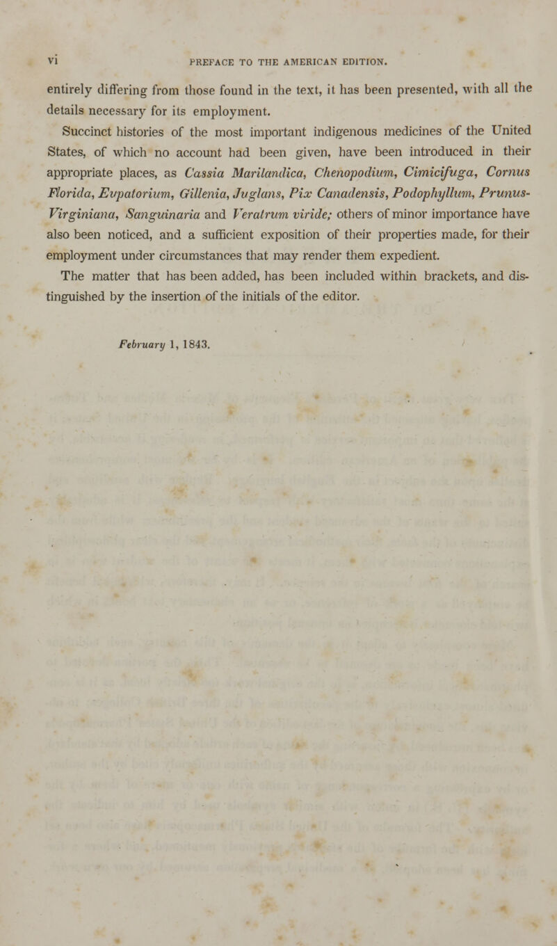 entirely differing from those found in the text, it has been presented, with all the details necessary for its employment. Succinct histories of the most important indigenous medicines of the United States, of which no account had been given, have been introduced in their appropriate places, as Cassia Marilandica, Ckenopodium, Cimicifuga, Cornus Florida, Evpatorium, Gillenia, Jvglans, Pix Canadensis, Podophyllum, Prunus- Virginiana, Sanguinaria and Veratrum viride; others of minor importance have also been noticed, and a sufficient exposition of their properties made, for their employment under circumstances that may render them expedient. The matter that has been added, has been included within brackets, and dis- tinguished by the insertion of the initials of the editor.