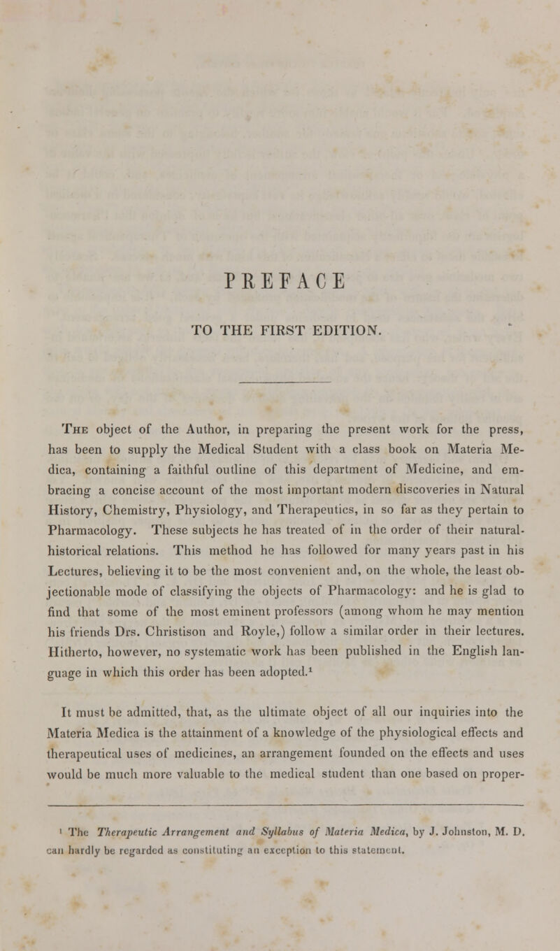 TO THE FIRST EDITION. The object of the Author, in preparing the present work for the press, has been to supply the Medical Student with a class book on Materia Me- dica, containing a faithful outline of this department of Medicine, and em- bracing a concise account of the most important modern discoveries in Natural History, Chemistry, Physiology, and Therapeutics, in so far as they pertain to Pharmacology. These subjects he has treated of in the order of their natural- historical relations. This method he has followed for many years past in his Lectures, believing it to be the most convenient and, on the whole, the least ob- jectionable mode of classifying the objects of Pharmacology: and he is glad to find that some of the most eminent professors (among whom he may mention his friends Drs. Christison and Royle,) follow a similar order in their lectures. Hitherto, however, no systematic work has been published in the English lan- guage in which this order has been adopted.1 It must be admitted, that, as the ultimate object of all our inquiries into the Materia Medica is the attainment of a knowledge of the physiological effects and therapeutical uses of medicines, an arrangement founded on the effects and uses would be much more valuable to the medical student than one based on proper- 1 The Therapeutic Arrangement and Syllabus of Materia Medica, by J. Johnston, M. D. can hardly be regarded as constituting an exception to this statement.