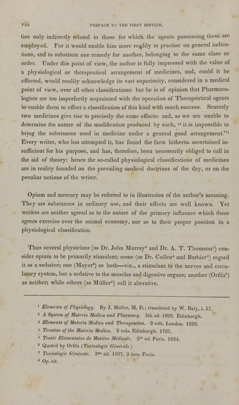 ties only indirectly related to those for which the agents possessing them are employed. For it would enable him more readily to practise on general indica- tions, and to substitute one remedy for another, belonging to the same class or order. Under this point of view, the author is fully impressed with the value of a physiological or therapeutical arrangement of medicines, and, could it be effected, would readily acknowledge its vast superiority, considered in a medical point of view, over all other classifications: but he is of opinion that Pharmaco- logists are too imperfectly acquainted with the operation of Therapeutical agents to enable them to effect a classification of this kind with much success. Scarcely two medicines give rise to precisely the same effects: and, as we are unable to determine the nature of the modification produced by each,  it is impossible to bring the substances used in medicine under a general good arrangement.1 Every writer, who has attempted it, has found the facts hitherto, ascertained in- sufficient for his purpose, and has, therefore, been necessarily obliged to call in the aid of theory: hence the so-called physiological classifications of medicines are in reality founded on the prevailing medical doctrines of the day, or on the peculiar notions of the writer. Opium and mercury may be referred to in illustration of the author's meaning. They are substances in ordinary use, and their effects are well known. Yet writers are neither agreed as to the nature of the primary influence which these agents exercise over the animal economy, nor as to their proper position in a physiological classification. Thus several physicians (as Dr. John Murray2 and Dr. A. T. Thomson3) con- sider opium to be primarily stimulant; some (as Dr. Cullen4 and Barbier) regard it as a sedative; one (Mayer6) as both—viz., a stimulant to the nerves and circu- latory system, but a sedative to the muscles and digestive organs; another (Orfila7) as neither; while others (as Muller8) call it alterative. 1 Elements of Physiology. By J. Mailer, M. D.; translated by W. Baly, i. 57. 2 A System of Materia Medica and Pharmacy. 5th ed. 1828. Edinburgh. 3 Elements of Materia Medica and Therapeutics. 2 vols. London. 1832. * Treatise of the Materia Medica. 2 vols. Edinburgh. 1787. 5 Traite Elementaire de Matiere Medicale. 2de ed. Paris. 1824. c Quoted by Orfila (Toxicologic Genhale.) 7 Tozicologie Generate. 3mc ed. 1827. 2 ton). Paris.