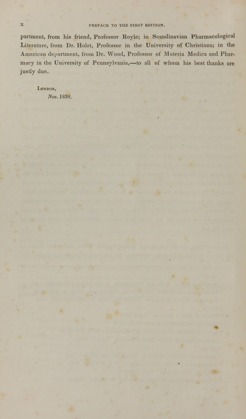 partment, from his friend, Professor Royle; in Scandinavian Pharmacological Literature, from Dr. Hoist, Professor in the University of Christiana; in the American department, from Dr. Wood, Professor of Materia Medica and Phar- macy in the University of Pennsylvania,—to all of whom his best thanks are justly due. London, Nov. 1838.