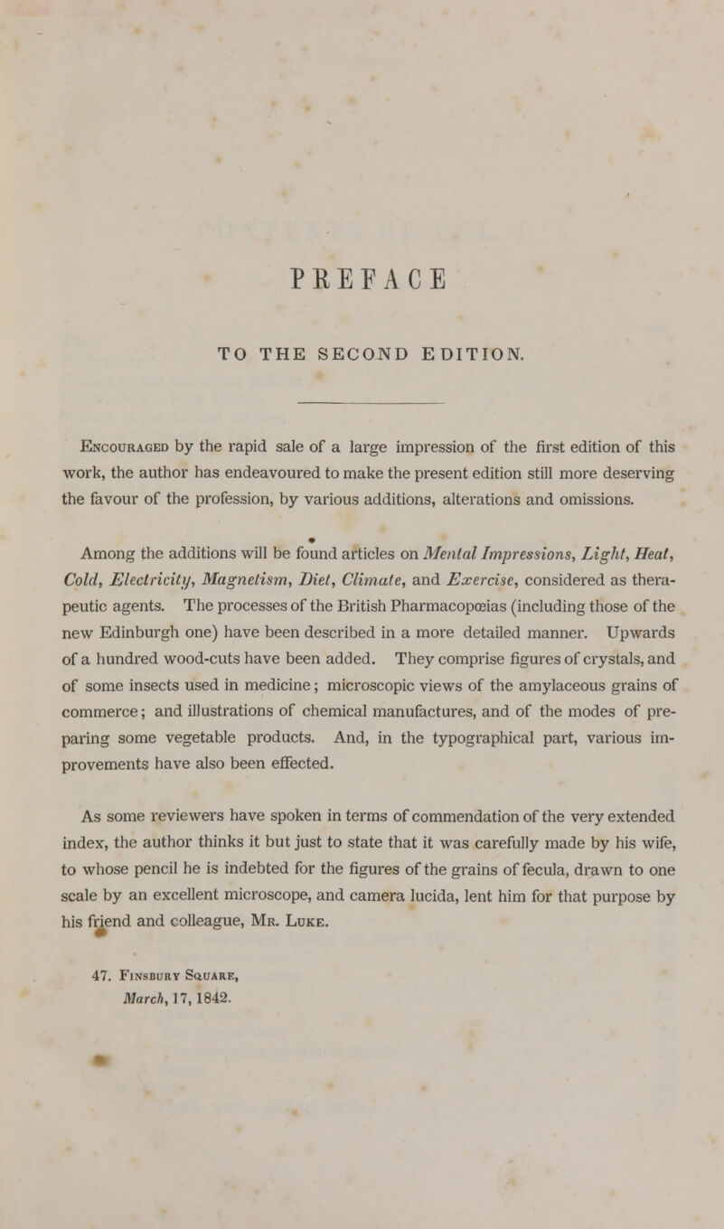 TO THE SECOND EDITION. Encouraged by the rapid sale of a large impression of the first edition of this work, the author has endeavoured to make the present edition still more deserving the favour of the profession, by various additions, alterations and omissions. Among the additions will be found articles on Mental Impressions, Light, Heat, Cold, Electricity, Magnetism, Diet, Climate, and Exercise, considered as thera- peutic agents. The processes of the British Pharmacopoeias (including those of the new Edinburgh one) have been described in a more detailed manner. Upwards of a hundred wood-cuts have been added. They comprise figures of crystals, and of some insects used in medicine; microscopic views of the amylaceous grains of commerce; and illustrations of chemical manufactures, and of the modes of pre- paring some vegetable products. And, in the typographical part, various im- provements have also been effected. As some reviewers have spoken in terms of commendation of the very extended index, the author thinks it but just to state that it was carefully made by his wife, to whose pencil he is indebted for the figures of the grains of fecula, drawn to one scale by an excellent microscope, and camera lucida, lent him for that purpose by his friend and colleague, Mr. Luke. 47. Finsbury Square, March, 17, 1842.