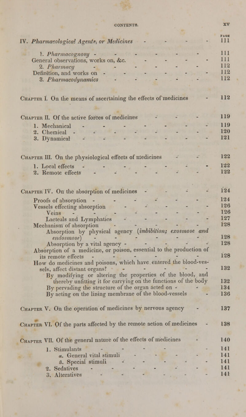 PAOE IV. Pharmacological Agent?, or Medicines - - - - 111 }. Pharmacognosy - - - - - - HI General observations, works on, &c. - - - - 111 2. Pharmacy - - - - - - U2 Definition, and works on - - - - - -112 3. Pharmacodynamics - - • - - H2 Chapter I. On the means of ascertaining the effects of medicines - 112 Chapter II. Of the active forces of medicines - - - 119 1. Mechanical - - - - - - -119 2. Chemical ------- 120 3. Dynamical _•_'----- 121 Chapter III. On the physiological effects of medicines - - 122 1. Local effects ------- 122 2. Remote effects - - - - - - 122 Chapter IV. On the absorption of medicines - - - 124 Proofs of absorption ------ 124 Vessels effecting absorption - - - - - 126 Veins ------- 126 Lacteals and Lymphatics ----- 127 Mechanism of absorption ----- 128 Absorption by physical agency (imbibition; exosmose and e.ndosmose) - - - - - - 128 Absorption by a vital agency - - - - - 128 Absorption of a medicine, or poison, essential to the production of its remote effects ------ 128 How do medicines and poisons, which have entered the blood-ves- sels, affect distant organs? - - - - - 132 By modifying or altering the properties of the blood, and thereby unfitting it for carrying on the functions of the body 132 By pervading the structure of the organ acted on - - 134 By acting on the lining membrane of the blood-vessels - 136 Chapter V. On the operation of medicines by nervous agency - 137 Chapter VI. Of the parts affected by the remote action of medicines - 138 Chapter VII. Of the general nature of the effects of medicines ■- 140 1. Stimulants - - 141 a. General vital stimuli - 141 <3. Special stimuli - - - - -141 2. Sedatives ------ 141 3. Alteratives -'--'-. - 141