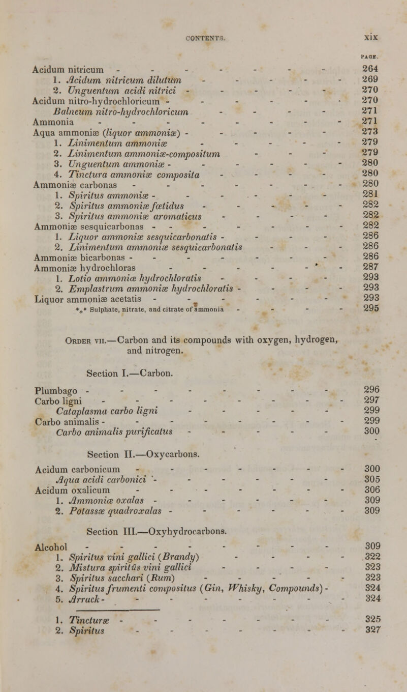 Acidum nitricum ------- 264 1. Acidum nitricum dilutum - - - - - 269 2. Unguentum acidi nitrici ----- 270 Acidum nitro-hydrochloricum ------ 270 Balneum nitro-hydrochloricum - - - - 271 Ammonia -------- 271 Aqua ammonia? {liquor ammoniae) ----- 273 1. Linimentum ammonias, ... - - 279 2. Linimentum ammonise-compositum - 279 3. Unguentum ammoniae ------ 280 4. Tinctura ammoniae composila ... - 280 Ammoniae carbonas ------- 280 1. Spiritus ammoniae - - - - - - 281 2. Spiritus ammoniae foetidus ----- 282 3. Spiritus ammoniae aromaticus - - - - 282 Ammoniae sesquicarbonas - - - - - - - 282 1. Liquor ammoniae sesquicarbonatis - - - - 286 2. Linimentum ammoniae sesquicarbonatis ... 286 Ammoniae bicarbonas ------- 286 Ammoniae hydrochloras - - - - - 287 1. Lotio ammoniae hydrochloratis - 293 2. Emplastrum ammoniae hydro chloratis - 293 Liquor ammoniae acetatis - - - - - - 293 %* Sulphate, nitrate, and citrate of ammonia - 295 Order vii.— Carbon and its compounds with oxygen, hydrogen, and nitrogen. Section I.—Carbon. Plumbago -------- 296 Carboligni - - - - - - - 297 Cataplasma carbo ligni ----- 299 Carbo animalis -------- 299 Carbo animalis purijicatus ----- 300 Section II.—Oxycarbons. Acidum carbonicum ------- 300 Aqua acidi carbonici ------ 305 Acidum oxalicum - ■ - - - - - 306 1. Jimmonice oxalas ------ 309 2. Potassae quadroxalas ------ 309 Section III.—Oxyhydrocarbons. Alcohol 309 1. Spiritus vini gallici (Brandy) ... - 322 2. Mistura spiritus vini gallici . . . 323 3. Spiritus sacchari (Rum) ----- 323 4. Spiritus frumenti compositus (Gin, Whisky, Compounds)- 324 5. Arrack- <■ - ^ - 324 1. Tincturse ----- 325 2. Spiritus - - . ... 327