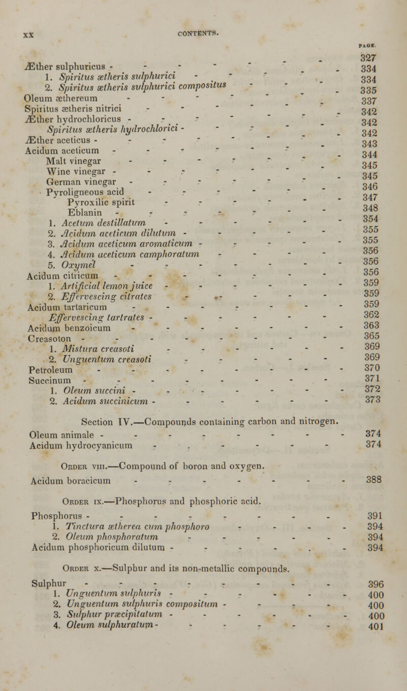 PAGE. 327 iEther sulphuricus - _ 334 1. Spiritus aetheris sulphurici - _ - 334 2. Spiritus aetheris sv/phurici compositus ^ 335 Oleum aethereum - 337 Spiritus aetheris nitrici .- _ 342 iEther hydrochloricus - ? _ - g^2 Spiritus aetheris hydrochlorici - - 342 iEther aceticus - Acidum aceticum 1. Acetum destillcitum 3. Acidum aceticum aromaltcum Acidum citricum 343 344 Malt vinegar - 3^5 Wine vinegar --.--* „.? German vinegar - ~4~ Pyroligneous acid - _ ._ Pyroxilic spirit - - - r Eblanin ------- 354 2. Acidum aceticum dilutum - - - - - 355 4. Acidum aceticum camphoratum - 5. Oxyme'l ------- 356 356 1. Artificial lemon juice ------ 359 2. Effervescing citrates - - 359 Acidum tartaricum ----■' Effervescing tartrates ------ 362 Acidum benzoicum ------- 363 Creasoton -------- 365 1. Mistura creasoti --»--_-- 369 2. Unguentum creasoti - 369 Petroleum -------- 370 Succinum - - - - - - - - 371 1. Oleum succini - - - - - - - 372 2. Acidum succinicum ------ 373 Section IV.—Compounds containing carbon and nitrogen. Oleum animale -------- 374 Acidum hydrocyanicum -.---- 374 Order viii.—Compound of boron and oxygen. Acidum boracicum ------- 388 Order ix.—Phosphorus and phosphoric acid. Phosphorus -------- 391 1. Tinctura aether ea cum phosphoro - 394 2. Oleum phosphoratum - 394 Acidum phosphoricum dilutum ----.- 394 Order x.—Sulphur and its non-metallic compounds. Sulphur ------.. 396 1. Unguentum sulphuris ------ 400 2. Unguentum sulphuris compositum - - - - 400 3. Sulphur praecipitatum ------ 400 4. Oleum sulphuratum- - - - - - 401