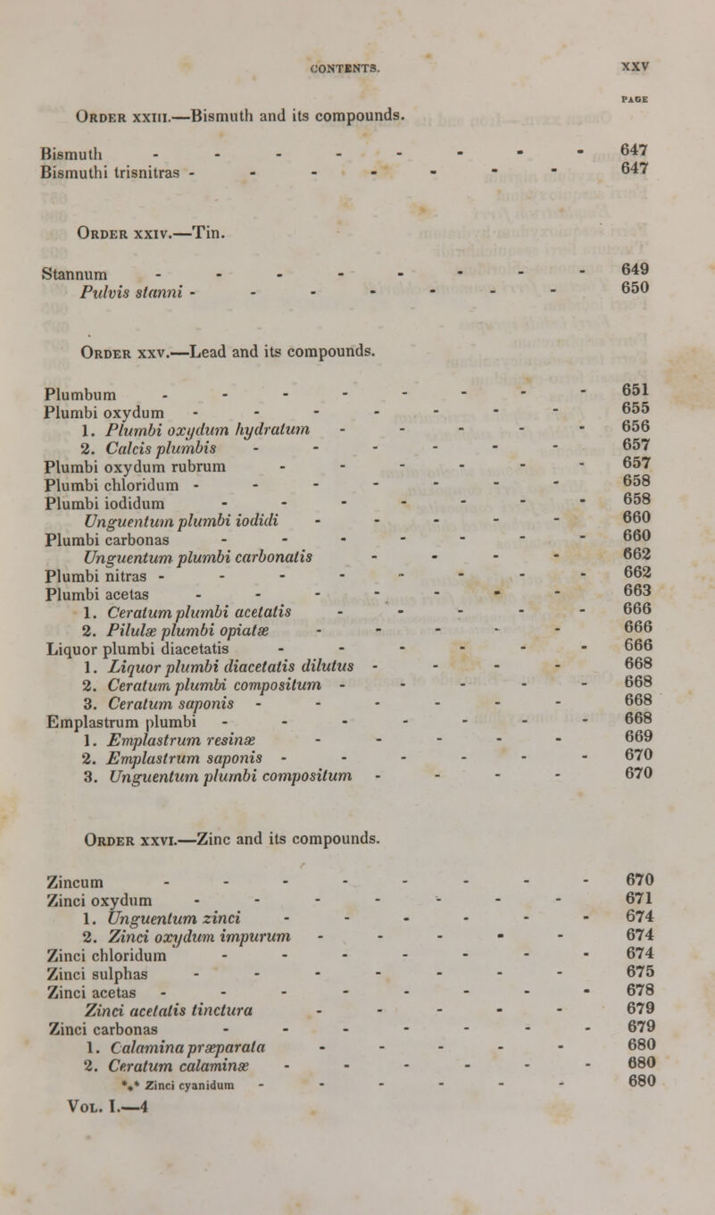 Order xxiii.—Bismuth and its compounds. Bismuth -------- 647 Bismuthi trisnitras ------- 647 Order xxiv.—Tin. Stannum -------- 649 Pulvis stanni ------- 650 Order xxv.—Lead and its compounds. Plumbum -------- 651 Plumbi oxydum ------- 1. Plumbi oxydum hydratum - - - - - 656 2. Calcis plumbis ------ 657 Plumbi oxydum rubrum ------ 657 Plumbi chloridum ------- Plumbi iodidum ------- Unguentum plumbi iodidi ----- 660 Plumbi carbonas ------- Unguentum plumbi carbonatis ... - 662 Plumbi nitras -------- 662 Plumbi acetas - - - - -  - 663 1. Ceralum plumbi acetatis ----- 666 2. Pilulse plumbi opiatse ----- 666 Liquor plumbi diacetatis ------ 666 1. Liquor plumbi diacetatis dilutus - - - - 668 2. Ceratum plumbi compositum ----- 668 3. Ceratum saponis ------ 668 Emplastrum plumbi ------- 668 1. Emplastrum resinse ----- 669 2. Emplastrum saponis ------ 670 3. Unguentum plumbi compositum - 670 Order xxvi.—Zinc and its compounds. Zincum -------- 670 Zinci oxydum ------- 671 1. Unguentum zinci ...... 674 2. Zinci oxydum impurum ----- 674 Zinci chloridum ------- 674 Zinci sulphas ------- 675 Zinci acetas -------- 678 Zinci acetatis tinctura ----- 679 Zinci carbonas ------- 679 1. Calaminapr separata ----- 680 2. Ceratum calamine ------ 680 *»* Zinci cyanidura ------ boO Vol. L—4