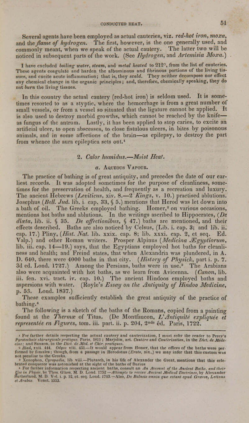 Several agents have been employed as actual cauteries, viz. red-hot iron, moxa, and the flame of hydrogen. The firet, however, is the one generally used, and commonly meant, when we speak of the actual cautery. The latter two will be noticed in subsequent parts of the work. (See Hydrogen, and Artemisia Moxa.) I have excluded boiling water, steam, and metal heated to 212°, from the list of cauteries. These agents coagulate and harden the albuminous and fibrinous portions of the living tis- sues, and excite acute inflammation; that is, they scald. They neither decompose nor effect any chemical change in the organic principles; and, therefore, chemically speaking, they do not burn the living tissues. In this country the actual cautery (red-hot iron) is seldom used. It is some- times resorted to as a styptic, where the hemorrhage is from a great number of small vessels, or from a vessel so situated that the ligature cannot be applied. It is also used to destroy morbid growths, which cannot be reached by the knife— as fungus of the antrum. Lastly, it has been applied to stop caries, to excite an artificial ulcer, to open abscesses, to close fistulous ulcers, in bites by poisonous animals, and in some affections of the brain—as epilepsy, to destroy the part from whence the aura epileptica sets out.1 2. Calor humidus.—Moist Heat, a. Aqueous Vapour. The practice of bathing is of great antiquity, and precedes the date of our ear- liest records. It was adopted sometimes for the purpose of cleanliness, some- times for the preservation of health, and frequently as a recreation and luxury. The ancient Hebrews (Leviticus, xiv. 8.—2 Kings, v. 10.) practised ablutions. Josephus (Bell. Jud. lib. i cap. 33, § 5.) mentions that Herod was let down into a bath of oil. The Greeks employed bathing. Homer,3 on various occasions, mentions hot baths and ablutions. In the writings ascribed to Hippocrates, (De dixla, lib. ii. § 35. Be affectionibus, § 47.) baths are mentioned, and their effects described. Baths are also noticed by Celsus, (Lib. i. cap. 3; and lib. ii. cap. 17.) Pliny, (Hist. Nat. lib. xxix. cap. 8; lib. xxxi. cap. 2, et seq. Ed. Valp.) and other Roman writers. Prosper Alpinus (Medicina JEgypliorum, lib. iii. cap. 14—19.) says, that the Egyptians employed hot baths for cleanli- ness and health; and Freind states, that when Alexandria was plundered, in A. D. 640, there were 4000 baths in that city. (History of Physick, part i. p. 7. 3d ed. Lond. 1727.) Among the Persians, baths were in use.3 The Arabians also were acquainted with hot baths, as we learn from Avicenna. (Canon, lib. iii. fen. xvi. tract, iv. cap. 10.) The ancient Hindoos employed baths and aspersions with water. (Royle's Essay on the Antiquity of Hindoo Medicine, p. 53. Lond. 1837.) These examples sufficiently establish the great antiquity of the practice of bathing.4 The following is a sketch of the baths of the Romans, copied from a painting found at the Thermae of Titus. (De Montfaucon, VAnliquite expliquee et representee en Figures, torn. iii. part. ii. p. 204, 2nde ed. Paris, 1722. i For farther details respecting the actual cautery and cauterization, I must refer the reader to Perrv's Pi/rotcclinic c.hirurgirnli'.pratique. Paris, 1811 5 Marjolin, art. Cautere and Cauterisation, in the Diet, de Mide- cine; and Sanson, in the Diet tie. Med. et Cliir. pratique*. •» Iliad, xxii. -114. Odijss viii. 451.—It would appear from Homer, that the offices of the baths were per- formed by females : though, from a passage in Herodotus (Erato, xix.,) we may infer that this custom was not peculiar to the Greeks. ■ Xenophon, Cyropadia, lib viii.—Plutarch, in his life of Alexander the Great, mentions that this cele- brated conqueror was astonished at the light of the baths of Darius « Tor farther information respecting ancient baths, consult an An Account of the Ancient Baths, and their Use in Physic, bv Thos. Glass, M. D. Lond. 1752 —Attempts to revive Ancient Medical Doctrines, by Alexander Sutherland, M, 1) Vol i. p. 12, at, seq. Lond. J703.—Also, De Balneis omnia qua: extant apud Ormcos, Latinus ctArabas Vcnet. 1533.