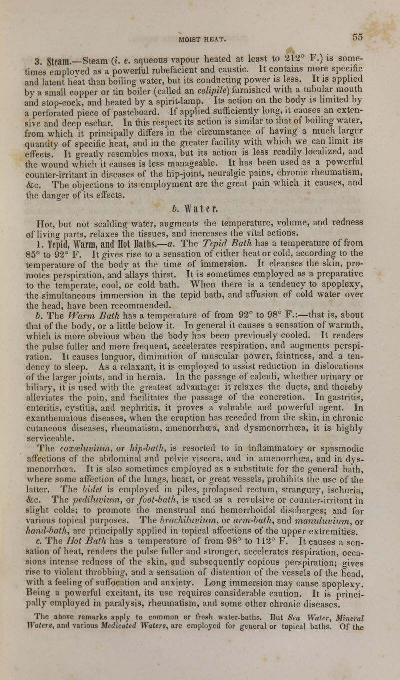 3. Steam.—Steam (i. e. aqueous vapour heated at least to 212° F.) is some- times employed as a powerful rubefacient and caustic. It contains more specific and latent heat than boiling water, but its conducting power is less. It is applied by a small copper or tin boiler (called an eolipile) furnished with a tubular mouth and stop-cock, and heated by a spirit-lamp. Its action on the body is limited by a perforated piece of pasteboard. If applied sufficiently long, it causes an exten- sive and deep eschar. In this respect its action is similar to that of boiling water, from which it principally differs in the circumstance of having a much larger quantity of specific heat, and in the greater facility with which we can limit its effects. It greatly resembles moxa, but its action is less readily localized, and the wound which it causes is less manageable. It has been used as a powerful counter-irritant in diseases of the hip-joint, neuralgic pains, chronic rheumatism, &c. The objections to its employment are the great pain which it causes, and the danger of its effects. b. Water. Hot, but not scalding water, augments the temperature, volume, and redness of living parts, relaxes the tissues, and increases the vital actions. 1. Tepid, Warm, and Hot Baths.—a. The Tepid Bath has a temperature of from 85° to 92° F. It gives rise to a sensation of either heat or cold, according to the temperature of the body at the time of immersion. It cleanses the skin, pro- motes perspiration, and allays thirst. It is sometimes employed as a preparative to the temperate, cool, or cold bath. When there is a tendency to apoplexy, the simultaneous immersion in the tepid bath, and affusion of cold water over the head, have been recommended. b. The Warm Bath has a temperature of from 92° to 98° F.:—that is, about that of the body, or a little below it. In general it causes a sensation of warmth, which is more obvious when the body has been previously cooled. It renders the pulse fuller and more frequent, accelerates respiration, and augments perspi- ration. It causes languor, diminution of muscular power, faintness, and a ten- dency to sleep. As a relaxant, it is employed to assist reduction in dislocations of the larger joints, and in hernia. In the passage of calculi, whether urinary or biliary, it is used with the greatest advantage: it relaxes the ducts, and thereby alleviates the pain, and facilitates the passage of the concretion. In gastritis, enteritis, cystitis, and nephritis, it proves a valuable and powerful agent. In exanthematous diseases, when the eruption has receded from the skin, in chronic cutaneous diseases, rheumatism, amenorrhcea, and dysmenorrhcea, it is highly serviceable. The eoxxluvium, or hip-bath, is resorted to in inflammatory or spasmodic affections of the abdominal and pelvic viscera, and in amenorrhoea, and in dys- menorrhcea. It is also sometimes employed as a substitute for the general bath, where some affection of the lungs, heart, or great vessels, prohibits the use of the latter. The bidet is employed in piles, prolapsed rectum, strangury, ischuria, &c. The pr.diluviuin, ox foot-bath, is used as a revulsive or counter-irritant in slight colds; to promote the menstrual and hemorrhoidal discharges; and for various topical purposes. The brachihivwm, or arm-bath, and maniduvium, or hand-bath, are principally applied in topical affections of the upper extremities. c. The Hot Bath has a temperature of from 98° to 112° F. It causes a sen- sation of heat, renders the pulse fuller and stronger, accelerates respiration, occa- sions intense redness of the skin, and subsequently copious perspiration; gives rise to violent throbbing, and a sensation of distention of the vessels of the head, with a feeling of suffocation and anxiety. Long immersion may cause apoplexy. Being a powerful excitant, its use requires considerable caution. It is princi- pally employed in paralysis, rheumatism, and some other chronic diseases. The above remarks apply to common or fresh water-baths. But Sea Water, Mineral Waters, and various Medicated Waters, are employed for general or topical baths. Of the
