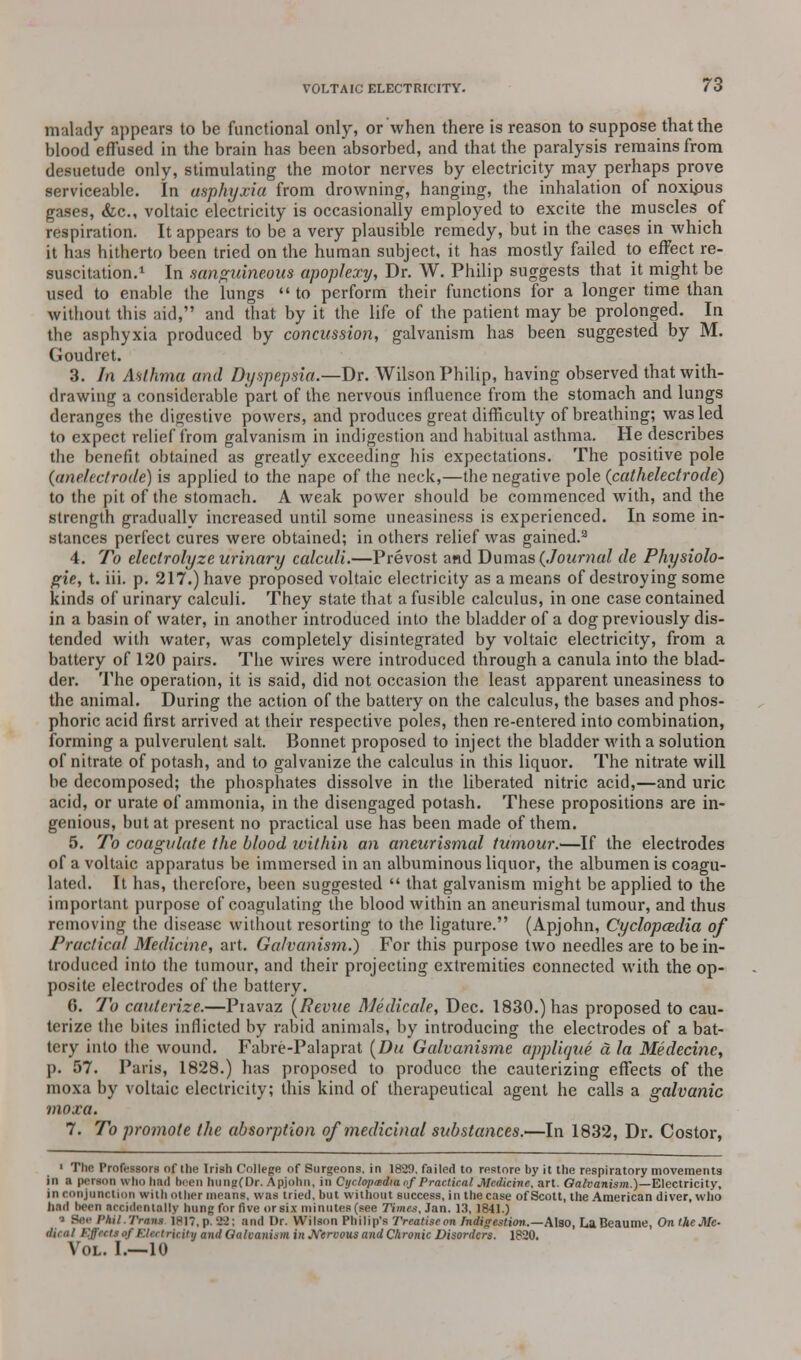malady appears to be functional only, or when there is reason to suppose that the blood effused in the brain has been absorbed, and that the paralysis remains from desuetude only, stimulating the motor nerves by electricity may perhaps prove serviceable. In asphyxia from drowning, hanging, the inhalation of noxipus gases, &c, voltaic electricity is occasionally employed to excite the muscles of respiration. It appears to be a very plausible remedy, but in the cases in which it has hitherto been tried on the human subject, it has mostly failed to effect re- suscitation.1 In sanguineous apoplexy, Dr. W. Philip suggests that it might be used to enable the lungs  to perform their functions for a longer time than without this aid, and that by it the life of the patient may be prolonged. In the asphyxia produced by concussion, galvanism has been suggested by M. Goudret. 3. In Asthma and Dyspepsia.—Dr. Wilson Philip, having observed that with- drawing a considerable part of the nervous influence from the stomach and lungs deranges the digestive powers, and produces great difficulty of breathing; was led to expect relief from galvanism in indigestion and habitual asthma. He describes the benefit obtained as greatly exceeding his expectations. The positive pole (anelectrode) is applied to the nape of the neck,—the negative pole (cathelectrode) to the pit of the stomach. A weak power should be commenced with, and the strength gradually increased until some uneasiness is experienced. In some in- stances perfect cures were obtained; in others relief was gained.2 4. To elcclrolyze urinary calculi.—Prevost and Dumas {Journal de Physiolo- gic, t. iii. p. 217.) have proposed voltaic electricity as a means of destroying some kinds of urinary calculi. They state that a fusible calculus, in one case contained in a basin of water, in another introduced into the bladder of a dog previously dis- tended with water, was completely disintegrated by voltaic electricity, from a battery of 120 pairs. The wires were introduced through a canula into the blad- der. The operation, it is said, did not occasion the least apparent uneasiness to the animal. During the action of the battery on the calculus, the bases and phos- phoric acid first arrived at their respective poles, then re-entered into combination, forming a pulverulent salt. Bonnet proposed to inject the bladder with a solution of nitrate of potash, and to galvanize the calculus in this liquor. The nitrate will be decomposed; the phosphates dissolve in the liberated nitric acid,—and uric acid, or urate of ammonia, in the disengaged potash. These propositions are in- genious, but at present no practical use has been made of them. 5. To coagulate the blood within an aneurismal tumour.—If the electrodes of a voltaic apparatus be immersed in an albuminous liquor, the albumen is coagu- lated. It has, therefore, been suggested  that galvanism might be applied to the important purpose of coagulating the blood within an aneurismal tumour, and thus removing the disease without resorting to the ligature. (Apjohn, Cyclopedia of Practical Medicine, art. Galvanism.) For this purpose two needles are to be in- troduced into the tumour, and their projecting extremities connected with the op- posite electrodes of the battery. 6. To cauterize.—Piavaz (Revue Medicale, Dec. 1830.) has proposed to cau- terize the bites inflicted by rabid animals, by introducing the electrodes of a bat- tery into the wound. Fabre-Palaprat (Da Galvanisme applique a la Medecinc, p. 57. Paris, 1828.) has proposed to produce the cauterizing effects of the moxa by voltaic electricity; this kind of therapeutical agent he calls a galvanic moxa. 7. To promote the absorption of medicinal substances.—In 1832, Dr. Costor, ■ The Professors of the Irish College of Surgeons, in 1829, failed to restore by it the respiratory movements in a person who had been hung(Dr. Apjohn, in Cyclopedia of Practical Medicine, art. Galvanism.)—Electricity, in conjunction with other means, was tried, but without success, in the case of Scott, the American diver, who bad been accidentally hung for five or six minutes (see Times, Jan. 13, 1841.) • Bee I'hi/.Trnns 1817, p. 22; and Dr. Wilson Philip's Treatise on Indigestion.—Also, La Beaume, On the Me- dice I Effects of Electricity and Galvanism in Nervous and Chronic Disorders. 1820. Vol. I.—10