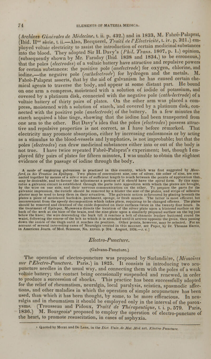 (Archives Generates de Medecine, t. ii. p. 432.) and in 1833, M. Fabre-Palaprat, (Ibid. IIme serie, t. ii.—Also, Becquerel, Traite tie PEleclricite, t. iv. p. 321.) em- ployed voltaic electricity to assist the introduction of certain medicinal substances into the blood. They adopted Sir H.Davy's (Phil. Trans. 1807, p. 1.) opinion, (subsequently shown by Mr. Faraday (Ibid. 1838 and 1834,) to be erroneous,) that the poles (electrodes) of a voltaic battery have attractive and repulsive powers for certain substances: the positive pole (anelectrode) for oxygen, chlorine, and iodine,—the negative pole (cathelectrode) for hydrogen and the metals. M. Fabre-Palaprat asserts, that by the aid of galvanism he has caused certain che- mical agents to traverse the body, and appear at some distant part. He bound on one arm a compress, moistened with a solution of iodide of potassium, and covered by a platinum disk, connected with the negative pole (cathtlectrode) of a voltaic battery of thirty pairs of plates. On the other arm was placed a com- press, moistened with a solution of starch, and covered by a platinum disk, con- nected with the positive pole (anelectrode) of the battery. In a few minutes the starch acquired a blue tinge, showing that the iodine had been transported from one arm to the other. But Davy's idea that the poles (electrodes) possess attrac- tive and repulsive properties is not correct, as I have before remarked. That electricity may promote absorption, either by increasing endosmosis or by acting as a stimulus to the blood-vessels and lymphatics, is not improbable; but that the poles (electrodes) can draw medicinal substances either into or out of the body is not true. I have twice repeated Fabre-Palaprat's experiment; but, though I em- ployed fifty pairs of plates for fifteen minutes, I was unable to obtain the slightest evidence of the passage of iodine through the body. A mode of employing galvanism is practised in this country, which was first suggested by Mans- ford, in his Treatise on Epilepsy. Two plates of convenient size, one of silver, the other of zinc, are con- nected together by means of a silver wire of sufficient length to reach between the points of application that may be desirable, and to favour the adjustment a portion of it should have the spiral form. By this appa- ratus a galvanic circuit is established through the parts into apposition with which the plates are brought, by the wire on one side, and their nervous communication on the other. To prepare the pans for the galvanic impression, the cuticle should be removed by a blister the size of the plates, and strips of adhesive plaster may be used to keep them in their situation. The galvanic action is favoured by placing beneath the plates a piece of moistened buckskin, parchment, sponge, or fresh muscle. The latter is most efficient, but inconvenient from the speedy decomposition which takes place, requiring to be changed oftener. The plates should be removed and cleansed of the oxide deposited on their surfaces twice in the twenty four hours. In the treatment of Epilepsy, Mansford directs the location of the silver plate upon a blistered surface on the back of the neck at the base of the brain, and the zinc plate upon a similarly prepared surface on the leg just below the knee; the wire descending the back till it reaches a belt of chamois leather buttoned round the waist, following the course of the belt to which it is attached until it arrives opposite the groin, then passing down the inside of the thigh until it reaches its position. Other points, however, may be selected. For an account of several interesting cases of Neuralgia treated in this manner, see Paper, by Dr. Thomas Harris, in American Journ. of Med. Sciences, No. xxviii. p 334. August, 1834.—J. c.j Electro-Puncture. (Galvano-Puncture.) The operation of electro-puncture was proposed by Sarlandiere, (Memoires sur VElectro-Puncture. Paris.) in 1825. It consists in introducing two acu- puncture needles in the usual way, and connecting them with the poles of a weak voltaic battery; the contact being occasionally suspended and renewed, in order to produce a succession of shocks. This practice has been successfully adopted for the relief of rheumatism, neuralgia, local paralysis, sciatica, spasmodic affec- tions, and other maladies in which the operation of simple acupuncture has been used, than which it has been thought, by some, to be more efficacious. In neu- ralgia and in rheumatism it should be employed only in the interval of the parox- ysms. (Trousseau and Pidoux, Traite de Therapeutique, t. i. p. 579. Paris, 1836.) M. Bourgeois1 proposed to employ the operation of electro-puncture of the heart, to promote resuscitation, in cases of asphyxia. ' Quoted by Merat and De Lens, in the Diet. Univ. tie Mat. Mid. art. Electro-Puncture.