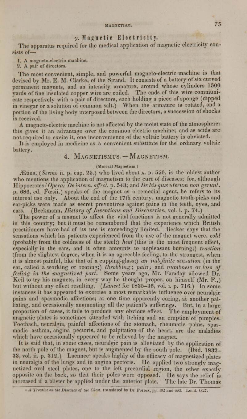 -/.Magnetic Electricity. The apparatus required for the medical application of magnetic electricity con- sists of— 1. A magneto-electric machine. 2. A pair of directors. The most convenient, simple, and powerful magneto-electric machine is that devised by Mr. E. M. Clarke, of the Strand. It consists of a battery of six curved permanent magnets, and an intensity armature, around whose cylinders 1500 yards of fine insulated copper wire are coiled. The ends of this wire communi- cate respectively with a pair of directors, each holding a piece of sponge (dipped in vinegar or a solution of common salt.) When the armature is rotated, and a poition of the living body interposed between the directors, a succession of shocks is received. A magneto-electric machine is not affected by the moist state of the atmosphere: this gives it an advantage over the common electric machine; and as acids are not required to excite it, one inconvenience of the voltaic battery is obviated. It is employed in medicine as a convenient substitute for the ordinary voltaic battery. 4. Magnetismus. — Magnetism. (Mineral Magnetism ) iEtius, (Sermo ii. p. cap. 25.) who lived about a. d. 550, is the oldest author who mentions the application of magnetism to the cure of diseases; for, although Hippocrates (Opera; Dc intern, affect, p. 543; and De his qux vterum non gerunt, p. 686, ed. Foesii.) speaks of the magnet as a remedial agent, he refers to its internal use only. About the end of the 17th century, magnetic tooth-picks and ear-picks were made as secret preventives against pains in the teeth, eyes, and ears. (Beckmann, History of Inventions and Discoveries, vol. i. p. 74.) The power of a magnet to affect the vital functions is not generally admitted in this country; but it must be remembered that the experience which British practitioners have had of its use is exceedingly limited. Becker says that the sensations which his patients experienced from the use of the magnet were, cold (probably from the coldness of the steel;) heat (this is the most frequent effect, especially in the ears, and it often amounts to unpleasant burning;) traction (from the slightest degree, when it is an agreeable feeling, to the strongest, when it is almost painful, like that of a cupping-glass;) an indefinite sensation (in the ear, called a working or roaring;) throbbing; pain; and numbness or loss of feeling in the magnetized j>art. Some years ago, Mr. Faraday allowed Dr. Keil to try his magnets, in every way he thought proper, on himself (Mr. F.,) but without any effect resulting. (Lancet for 1835-36, vol. i. p. 716.) In some instances it has appeared to exercise a most remarkable influence over neuralgic pains and spasmodic affections; at one time apparently curing, at another pal- liating, and occasionally augmenting all the patient's sufferings. But, in a large proportion of cases, it fails to produce any obvious effect. The employment of magnetic plates is sometimes attended with itching and an eruption of pimples. Toothach, neuralgia, painful affections of the stomach, rheumatic pains, spas- modic asthma, angina pectoris, and palpitation of the heart, are the maladies which have occasionally appeared to be relieved by the magnet. It is said that, in some cases, neuralgic pain is alleviated by the application of the north pole of the magnet, but is augmented by the south pole. (Ibid. 1832- 33, vol. ii. p. 312.) Laennec1 speaks highly of the efficacy of magnetized plates in neuralgia of the lungs and in angina pectoris. He applied two strongly mag- netized oval steel plates, one to the left precordial region, the other exactly opposite on the back, so that their poles were opposed. He says the relief is increased if ;i blister be applied under the anterior plate. The late Dr. Thomas ' .1 licaiiic on the Diseases of ike Chest, translated by Ur. Jt\irbc>, pp. -ii>- anil 6U3. Lund. Id?.