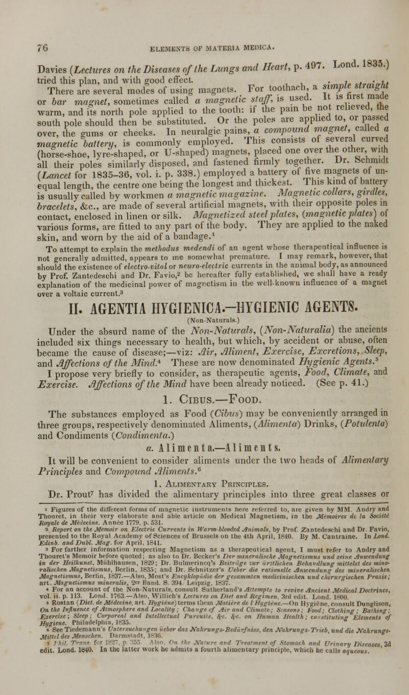 Davies (Lectures on the Diseases of the Lungs and Heart, p. 497. Lond. 1835.) tried this plan, and with good effect. 'M<nia o/^;«./.* There are several modes of using magnets. For toothach, a simple straight or bar magnet, sometimes called a magnetic staff, is used. It is hrst rnacie warm, and its north pole applied to the tooth: if the pain be no relieved, the south pole should then be substituted. Or the poles are applied to, or passed over, the gums or cheeks. In neuralgic pains, a compound magnet, called a magnetic battery, is commonly employed. This consists of several curved (horse-shoe, lyre-shaped, or U-shaped) magnets, placed one over the other with all their poles similarly disposed, and fastened firmly together. Dr. Schmidt (Lancet for 1835-36, vol. i. p. 338.) employed a battery of five magnets of un- equal length, the centre one being the longest and thickest. This kind ot battery is usually called by workmen a magnetic magazine. Magnetic collars, girdles, bracelets, &c, are made of several artificial magnets, with their opposite poles in contact, enclosed in linen or silk. Magnetized steel plates, {magnetic plates) of various forms, are fitted to any part of the body. They are applied to the naked skin, and worn by the aid of a bandage.1 To attempt to explain the methodus medendi of an agent whose therapeutical influence is not generally admitted, appears to me somewhat premature. I may remark, however, that should the existence of electro-vital or neuro-electric currents in the animal body, as announced by Prof. Zantedeschi and Dr. Favio,2 be hereafter fully established, we shall have a ready explanation of the medicinal power of magnetism in the well-known influence of a magnet over a voltaic current.3 II. AGENTIA HYGIENICA.-HYGIENIC AGENTS. (Non-Naturals.) Under the absurd name of the Non-Naturals, (Non-Naluralia) the ancients included six things necessary to health, but which, by accident or abuse, often became the cause of disease;—viz: Mr, Aliment, Exercise, Excretions,.Sleep, and Affections of the Mind* These are now denominated Hygienic Agents.5 I propose very briefly to consider, as therapeutic agents, Food, Climate, and Exercise. Affections of the Mind have been already noticed. (See p. 41.) 1. Cibus.—Food. The substances employed as Food (Cibus) may be conveniently arranged in three groups, respectively denominated Aliments, (Alimcnla) Drinks, (Potulenta) and Condiments (Condimenta.) a. Aliment a.—A1 i m e n t s. It will be convenient to consider aliments under the two heads of Alimentary Principles and Compound Aliments.6 1. Alimentary Principles. Dr. Prout7 has divided the alimentary principles into three great classes or ■ Figures of the different forms of magnetic instruments here referred to, are given by MM. Andry and Thouret, in their very elaborate and able article on Medical Magnetism, in the Memoires dc la Societe Reryale de Medecine, Annee 1779, p. 531. » Report on the Memoir on Electric Currents in Warmblooded Animals, by Prof. Zantedeschi and Dr. Favio, presented to the Royal Academy of Sciences of Brussels on the 4th April, 1840. By M. Cantraine. In Lond. Edinb. and Dubl. Mag. for April. 1841. 3 For farther information respecting Magnetism as a therapeutical agent, I must refer to Andry and Thourel's Memoir before quoted; as also to Dr. Becker's Der mincraliscke Magnetismus und seine Anwendung in der Heilkunst, Miihlhausen, 1829; Dr. Bulmerincq's Beitriige zur iirztlichen Bchandlung mitlelst des mine- ralischen Magnetismus, Berlin, 1835; and Dr. Schnitzer's Ueber die ratinnclle Anwendung des mincralischen Magnetismus, Berlin, 1837.—Also, Most's Encyklopadie der gesammlcn medicinisclien und chirurgischen Praxis; art. Magnetismus mineralis, 2<=r Band. S. 394. Leipzig, 1837. « For an account of the Non-Naturals, consult Sutherland's Attempts to revive Ancient Medical Doctrines, vol. ii. p. 113. Lond. 1763.—Also, Willich's Lectures on Diet and Regimen. 3rd edit. Lond. 1800. * Rostan (Diet, de Medecine, art. Hygiene) terms them Matiere dc I Hygiene.—On Hygiene, consult Dunglisnn, On the Influence of Atmosphere and Locality ; Change of Air and Climate; Seasons; Food; Clothing; Bathing; Exercise; Sleep; Corporeal and Intellectual Pursuits, c\-c. <$•<:. on Human Health; constituting Elements of Hygiene. Philadelphia, 1835. 6 See Tiedemann's Untersuchungcn iicber das Jfaliruvgs-Bed'urfniss, den JVahrungs- Trieb, und die JVahrungs- Mitteldes Menschen. Darmstadt, 1836. i Phil Tram f Use f>,< the Nature and Treatment of Stomach and Urinary Diseases, 2d edit. Lond. 1840. In the latter work he admits a fourth alimentary principle, which he calls aaucous.