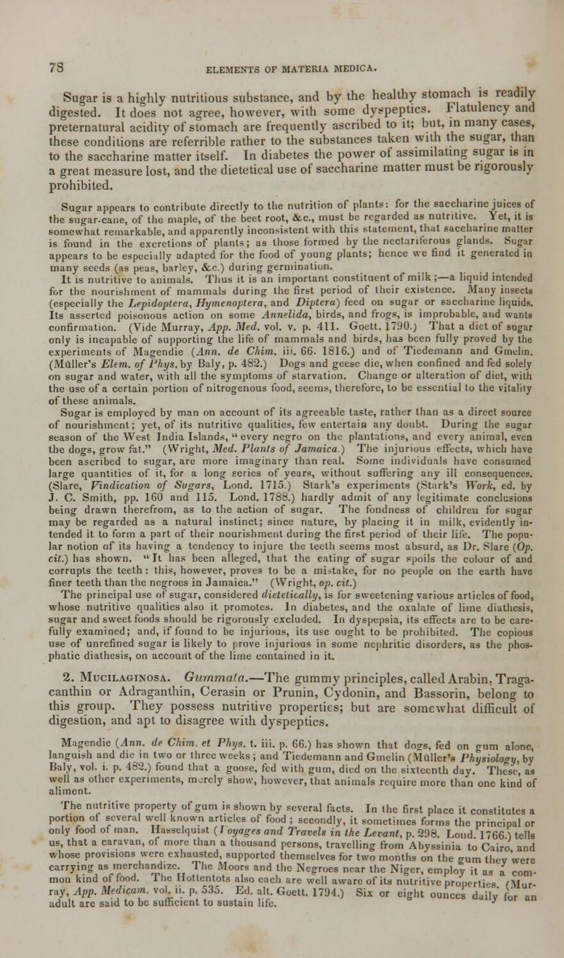 Sugar is a highly nutritious substance, and by the healthy stomach is readily digested. It does not agree, however, with some dyspeptics. Flatulency and preternatural acidity of stomach are frequently ascribed to it; but, in many cases, these conditions are referrible rather to the substances taken with the sugar, than to the saccharine matter itself. In diabetes the power of assimilating sugar is in a great measure lost, and the dietetical use of saccharine matter must be rigorously prohibited. Sugar appears to contribute directly to the nutrition of plants: for the saccharine juices of the sugar-cane, of the maple, of the beet root, &c, must be regarded as nutritive. Yet, it is somewhat remarkable, and apparently inconsistent with this statement, that saccharine matter is found in the excretions of plants; as those formed by the nectariferous glands. Sugar appears to be especially adapted for the food of young plants; hence we find it generated in many seeds (as peas, barley, Sec.) during germination. It is nutritive to animals. Thus it is an important constituent of milk ;—a liquid intended for the nourishment of mammals during the first period of their existence. Many insects (especially the Lepidoplera, Hymenoptera, and Diptera) feed on sugar or saccharine liquids. Its asserted poisonous action on some Annelida, birds, and frogs, is improbable, and wants confirmation. (Vide Murray, App. Med. vol. v. p. 411. Goett. 1790.) That a diet of sugar only is incapable of supporting the life of mammals and birds, has been fully proved by the experiments of Magendie (Ann. de Chim. iii. 66. 1816.) and of Tiedemann and Gmulin. (Muller's Elem. of Phys. by Baly, p. 482.) Dogs and geese die, when confined and fed solely on sugar and water, with all the symptoms of starvation. Change or alteration of diet, with the use of a certain portion of nitrogenous food, seems, therefore, to be essential to the vitality of these animals. Sugar is employed by man on account of its agreeable taste, rather than as a direct source of nourishment; yet, of its nutritive qualities, few entertain any doubt. During the sugar season of the West India Islands,  every negro on the plantations, and every animal, even the dogs, grow fat. (Wright, Med. Plants of Jamaica.) The injurious effects, which have been ascribed to sugar, are more imaginary than real. Some individuals have consumed large quantities of it, for a long series of years, without suffering any ill consequences. (Slare, Vindication of Sugars, Lond. 1715.) Stark's experiments (Stark's Work, ed. by J. C. Smith, pp. 160 and 115. Lond. 1788.) hardly admit of any legitimate conclusions being drawn therefrom, as to the action of sugar. The fondness of children for sugar may be regarded as a natural instinct; since nature, by placing it in milk, evidently in- tended it to form a part of their nourishment during the first period of their life. The popu- lar notion of its having a tendency to injure the teeth seems most absurd, as Dr. Slare (Op. cit.) has shown. It has been alleged, that the eating of sugar spoils the colour of and corrupts the teeth : this, however, proves to be a mistake, for no people on the earth have finer teeth than the negroes in Jamaica. (Wright, op. cit.) The principal use of sugar, considered dietelically, is for sweetening various articles of food, whose nutritive qualities also it promotes. In diabetes, and the oxalate of lime diathesis, sugar and sweet foods should be rigorously excluded. In dyspepsia, its effects are to be care- fully examined; and, if found to be injurious, its use ought to be prohibited. The copious use of unrefined sugar is likely to prove injurious in some nephritic disorders, as the phos- phatic diathesis, on account of the lime contained in it. 2. Mucilaginosa. Gurnmatci.—The gummy principles, called Arabin, Traga- canthin or Adraganthin, Cerasin or Prunin, Cydonin, and Bassorin, belong to this group. They possess nutritive properties; but are somewhat difficult of digestion, and apt to disagree with dyspeptics. Magendie (Ann. de Chim. et Phys. t. iii. p. 66.) has shown that dogs, fed on gum alone, languish and die in two or three weeks ; and Tiedemann and Gmelin (Mailer's Physiology, by Baly, vol. i. p. 482.) found that a goose, fed with gum, died on the sixteenth day. These', as well as other experiments, merely show, however, that animals require more than one kind of aliment. The nutritive property of gum is shown by several facts. In the first place it constitutes a portion of several well known articles of food ; secondly, it sometimes forms the principal or only food of man. Hasselquist (I oyages and Travels in the Levant, p. 298. Loud 1766 Hells us, that a caravan, of more than a thousand persons, travelling from Abyssinia to Cairo and whose provisions were exhausted, supported themselves for two months on the gum they'were carrying as merchandize. The Moors and the Negroes near the Niger, employ it as a com- mon kind of food. The Hottentots also each are well aware of its nutritive properties (Mur ray, App. Medicam. vol. ii. p. 535. Ed. alt. Goett. 1794.) Six or eight ounces daily' for an adult are said to be sufficient to sustain life. J