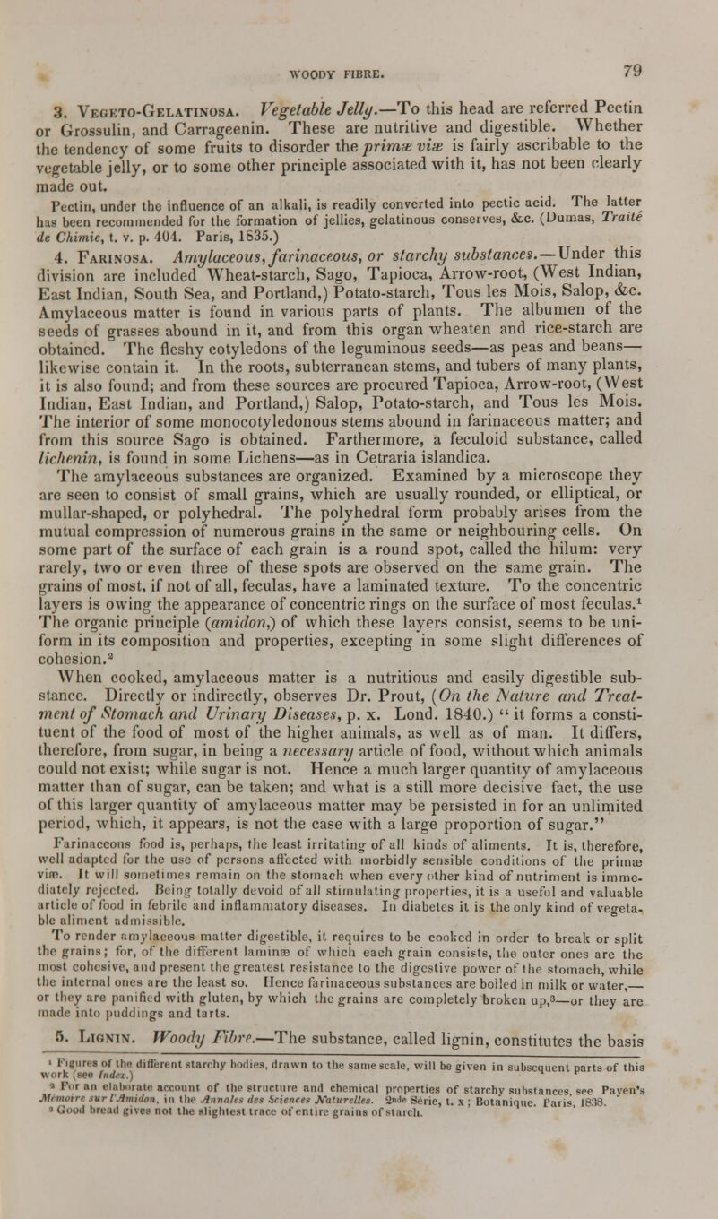 WOODY FIBRE. 3. Vegeto-Gelatinosa. Vegetable Jelly.—-To this head are referred Pectin or Grossulin, and Carrageenin. These are nutritive and digestible. Whether the tendency of some fruits to disorder the primae viae is fairly ascribable to the vegetable jelly, or to some other principle associated with it, has not been clearly made out. Pectin, under the influence of an alkali, is readily converted into pectic acid. The latter has been recommended for the formation of jellies, gelatinous conserves, &c. (Dumas, Traite de Chimie, t. v. p. 404. Paris, 1535.) 4. Farinosa. Amylaceous, farinaceous, or starchy substances.—Under this division are included Wheat-starch, Sago, Tapioca, Arrow-root, (West Indian, East Indian, South Sea, and Portland,) Potato-starch, Tous les Mois, Salop, &c. Amylaceous matter is found in various parts of plants. The albumen of the seeds of grasses abound in it, and from this organ wheaten and rice-starch are obtained. The fleshy cotyledons of the leguminous seeds—as peas and beans— likewise contain it. In the roots, subterranean stems, and tubers of many plants, it is also found; and from these sources are procured Tapioca, Arrow-root, (West Indian, East Indian, and Portland,) Salop, Potato-starch, and Tous les Mois. The interior of some monocotyledonous stems abound in farinaceous matter; and from this source Sago is obtained. Farthermore, a feculoid substance, called lichenin, is found in some Lichens—as in Cetraria islandica. The amylaceous substances are organized. Examined by a microscope they are seen to consist of small grains, which are usually rounded, or elliptical, or mullar-shaped, or polyhedral. The polyhedral form probably arises from the mutual compression of numerous grains in the same or neighbouring cells. On some part of the surface of each grain is a round spot, called the hilum: very rarely, two or even three of these spots are observed on the same grain. The grains of most, if not of all, feculas, have a laminated texture. To the concentric layers is owing the appearance of concentric rings on the surface of most feculas.1 The organic principle (amidon,) of which these layers consist, seems to be uni- form in its composition and properties, excepting in some slight differences of cohesion.2 When cooked, amylaceous matter is a nutritious and easily digestible sub- stance. Directly or indirectly, observes Dr. Prout, (On the Aature and Treat- ment of Stomach and Urinary Diseases, p. x. Lond. 1840.)  it forms a consti- tuent of the food of most of the higher animals, as well as of man. It differs, therefore, from sugar, in being a necessary article of food, without which animals could not exist; while sugar is not. Hence a much larger quantity of amylaceous matter than of sugar, can be taken; and what is a still more decisive fact, the use of this larger quantity of amylaceous matter may be persisted in for an unlimited period, which, it appears, is not the case with a large proportion of sugar. Farinaceous food is, perhaps, the least irritating of all kinds of aliments. It is, therefore, well adapted for the use of persons affected with morbidly sensible conditions of the primes vine. It will sometimes remain on the stomach when every other kind of nutriment is imme- diately rejected. Being totally devoid of all stimulating properties, it is a useful and valuable article of food in febrile und inflammatory diseases. In diabetes it is the only kind of vegeta- ble aliment admissible. To render amylaceous matter digestible, it requires to be cooked in order to break or split the grains; for, of the different lamina? of which each grain consists, the outer ones are the most cohesive, and present the greatest resistance to the digestive power of the stomach, while the internal ones are the least so. Hence farinaceous substances are boiled in milk or water, or they are panifit d with gluten, by which the grains are completely broken up,3—or they are made into puddings and tarts. 5. Lignin. Woody Fibre.—The substance, called lignin, constitutes the basis i Figures of the? different starchy hodies, drawn to the same scale, will be given in subsequent Darts of this work (sec tinlri.) ^ r hi elaborate account of the structure and chemical properties of starchy substances see Payen's Mtmoirt nrpjlmiion, in the .lunate.-; lies Seisncu jiTaturelie.t. 2n* Berie, t. x ; Botanique. Paris 1838. a Good bread gives not the slightest trace of entire grains of starch.