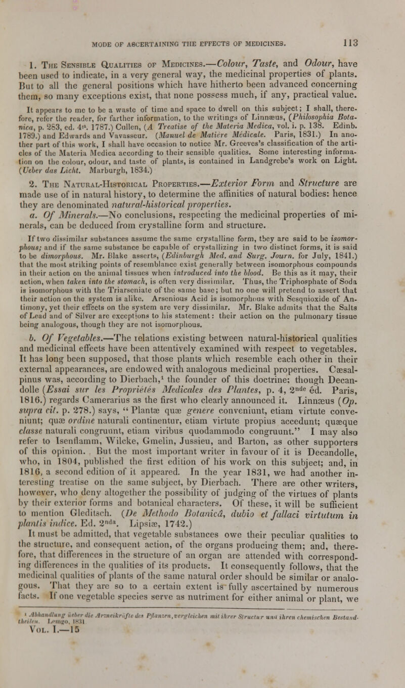 1. The Sensible Qualities of Medicines.—Colour, Taste, and Odour, have been used to indicate, in a very general way, the medicinal properties of plants. But to all the general positions which have hitherto been advanced concerning them, so many exceptions exist, that none possess much, if any, practical value. It appears to me to be a waste of time and space to dwell on this subject; I shall, there- fore, refer the reader, for farther information, to the writings of Linnaeus, (Philosophia Bota- nini, p. 5263, ed. 4t». 1787.) Cullen, (.4 Treatise of the Materia Mcdica, vol. i. p. 138. Edinb. 1789.) and Edwards and Vavasseur. (Manuel de Matitre Medicate. Paris, 1831.) In ano- ther part of this work, I shall have occasion to notice Mr. Grceves's classification of the arti- cles of the .Materia Mcdica according to their sensible qualities. Some interesting informa- lion on the colour, odour, and taste of plants, is contained in Landgrebe's work on Light. (Ueber das Licht. Marburgh, 1834.) 2. The Natural-Historical Properties.—Exterior Form and Structure are made use of in natural history, to determine the affinities of natural bodies: hence they are denominated natural-historical properties. a. Of Minerals.—No conclusions, respecting the medicinal properties of mi- nerals, can be deduced from crystalline form and structure. If two dissimilar substances assume the same crystalline form, tbey are said to be isoraor- phous; and if the same substance be capable of crystallizing in two distinct forms, it is said to be dimorphous. Mr. Blake asserts, (Edinburgh Med. and Surg. Journ. for July, 1841.) that the most striking points of resemblance exist generally between isomorphous compounds in their action on the animal tissues when introduced into the blood. Be this as it may, their action, when taken into the stomach, is often very dissimilar. Thus, the Triphosphate of Soda is isomorphous with the Triarscniate of the same base; but no one will pretend to assert that their action on the system is alike. Arsenious Acid is isomorphous with Sesquioxide of An- timony, yet their effects on the system are very dissimilar. Mr. Blake admits that the Salts of Lead and of Silver are exceptions to his statement: their action on the pulmonary tissue being analogous, though they are not isomorphous. b. Of Vegetables.—The relations existing between natural-historical qualities and medicinal effects have been attentively examined with respect to vegetables. It has long been supposed, that those plants which resemble each other in their external appearances, are endowed with analogous medicinal properties. Caesal- pinus was, according to Dierbach,1 the founder of this doctrine; though Decan- dolle (Essai sur les Proprieties Medicates des Plantes, p. 4, 2nde ed. Paris, 1816.) regards Camerarius as the first who clearly announced it. Linnaeus (Op. supra cit. p. 278.) says,  Plantae quae genere conveniunt, etiam virtute conve- niunt; quae ordine naturali continentur, etiam virtute propius accedunt; quaeque c/asse. naturali congrunnt, etiam viribus quodammodo congruunt. I may also refer to Isentlamm, Wilcke, Gmelin, Jussieu, and Barton, as other supporters of this opinion. But the most important writer in favour of it is Decandolle, who, in 1804, published the first edition of his work on this subject; and, in 1816, a second edition of it appeared. In the year 1831, we had another in- teresting treatise on the same subject, by Dierbach. There are other writers however, who deny altogether the possibility of judging of the virtues of plants by their exterior forms and botanical characters. Of these, it will be sufficient to mention Gleditsch. (De Methodo Botanicd, dubio et fallaci virtutum in plantis indice. Ed. 2nda. Lipsiae, 1742.) It must be admitted, that vegetable substances owe their peculiar qualities to the structure, and consequent action, of the organs producing them; and, there- fore, that differences in the structure of an organ are attended with correspond- ing differences in the qualities of its products. It consequently follows, that the medicinal qualities of plants of the same natural order should be similar or analo- gous. That they are so to a certain extent is fully ascertained by numerous facts. If one vegetable species serve as nutriment for either animal or plant, we ■ Mhandlung Ztbirdie Artneikritfti des I teichen mitihrerSfruetur una ihrenehemiseken Bestand- thri/, ,i L*mgo, 1831 Vol. 1.—15